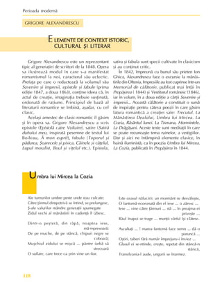 Perioada modernã
118
Ale turnurilor umbre peste unde stau culcate;
Cãtre þãrmul dimpotrivã se întind, se prelungesc,
ª-ale valurilor mândre generaþii spumegate
Zidul vechi al mãnãstirii în cadenþã îl izbesc.
Dintr-o peºterã, din râpã, noaptea iese,
mã-mpresoarã:
De pe muche, de pe stâncã, chipuri negre se
coboarã;
Muºchiul zidului se miºcã ... pântre iarbã sã
strecoarã
O suflare, care trece ca prin vine un fior.
U
U
U
U
Umbra lui Mircea la Cozia
mbra lui Mircea la Cozia
mbra lui Mircea la Cozia
mbra lui Mircea la Cozia
mbra lui Mircea la Cozia
Este ceasul nãlucirii: un mormânt se desvãleºte,
O fantomã-ncoronatã din el iese ... o zãresc ...
Iese ... vine cãtre þãrmuri ... stã ... în preajma ei
priveºte ...
Râul înapoi se trage ... munþii vârful îºi clãtesc.
Ascultaþi ... ! marea fantomã face semn ... dã o
poruncã ...
Oºtiri, taberi fãrã numãr împrejuru-i înviez ...
Glasul ei se-ntinde, creºte, repetat din stâncã-n
stâncã,
Transilvania-l aude, ungurii se înarmez.
LEMENTE DE CONTEXT ISTORIC,
LEMENTE DE CONTEXT ISTORIC,
LEMENTE DE CONTEXT ISTORIC,
LEMENTE DE CONTEXT ISTORIC,
LEMENTE DE CONTEXT ISTORIC,
CULTURAL ªI LITERAR
CULTURAL ªI LITERAR
CULTURAL ªI LITERAR
CULTURAL ªI LITERAR
CULTURAL ªI LITERAR
E
Grigore Alexandrescu este un reprezentant
tipic al generaþiei de scriitori de la 1848. Opera
sa ilustreazã modul în care s-a manifestat
romantismul la noi, caracterul sãu eclectic.
Prefaþa pe care o redacteazã la volumul sãu
Suvenire ºi impresii, epistole ºi fabule (prima
ediþie 1847, a doua 1863), conþine ideea cã, în
actul de creaþie, imaginaþia trebuie susþinutã,
ordonatã de raþiune. Principiul de bazã al
literaturii romantice se îmbinã, aºadar, cu cel
clasic.
Acelaºi amestec de clasic-romantic îl gãsim
ºi în opera sa. Grigore Alexandrescu a scris
epistole (Epistolã catre Voltaire), satire (Satirã
duhului meu, inspiratã pesemne de textul lui
Boileau, À mon esprit), fabule (Toporul ºi
pãdurea, ªoarecele ºi pisica, Câinele ºi cãþelul,
Lupul moralist, Boul ºi viþelul etc.). Epistola,
satira ºi fabula sunt specii cultivate în clasicism
ºi au conþinut critic.
În 1842, împreunã cu bunul sãu prieten Ion
Ghica, Alexandrescu face o excursie la mãnãs-
tirile din Oltenia. Impresiile au fost cuprinse într-un
Memorial de cãlãtorie, publicat mai întâi în
Propãºirea ( 1844) ºi Vestitorul românesc (1846),
iar în volum, în a doua ediþie a cãrþii Suvenire ºi
impresii... Aceastã cãlãtorie a constituit o sursã
de inspiraþie pentru câteva poezii în care gãsim
latura romanticã a creaþiei sale: Trecutul. La
Mãnãstirea Dealului, Umbra lui Mircea. La
Cozia, Rãsãritul lunei. La Tismana, Mormintele.
La Drãgãºani. Aceste texte sunt meditaþii în care
se poate recunoaºte tema ruinelor, a vestigiilor.
Dar ºi aici ne întâmpinã elemente clasice, în
hainã iluministã, ca în poezia Umbra lui Mircea.
La Cozia, publicatã în Propãºirea în 1844.
GRIGORE ALEXANDRESCU
 