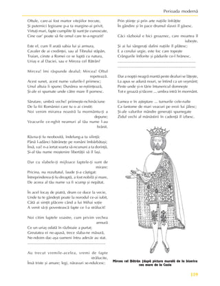 119
Perioada modernã
Oltule, care-ai fost martor vitejiilor trecute,
ªi puternici legioane p-a ta margine-ai privit,
Virtuþi mari, fapte cumplite îþi sunt þie cunoscute,
Cine oar’ poate sã fie omul care te-a-ngrozit?
Este el, cum îl aratã sabia lui ºi armura,
Cavaler de ai credinþei, sau al Tibrului stãpân,
Traian, cinste a Romei ce se luptã cu natura,
Uriaº e al Daciei, sau e Mircea cel Bãtrân?
Mircea! îmi rãspunde dealul; Mircea! Oltul
repeteazã.
Acest sunet, acest nume valurile-l priimesc;
Unul altuia îi spune; Dunãrea se-nºtiinþeazã,
ªi-ale ei spumate unde cãtre mare îl pornesc.
Sãrutare, umbrã veche! priimeºte-nchinãciune
De la fiii României care tu o ai cinstit:
Noi venim mirarea noastrã la mormântu-þi a
depune;
Veacurile ce-nghit neamuri al tãu nume l-au
hrãnit.
Râvna-þi fu neobositã, îndelung-a ta silinþã:
Pânã l-adânci bãtrâneþe pe români îmbãrbãtaºi;
Însã, vai! n-a iertat soarta sã-ncununi a ta dorinþã,
ªi-al tãu nume moºtenire libertãþii sã îl laºi.
Dar cu slabele-þi mijloace faptele-þi sunt de
mirare:
Pricina, nu rezultatul, laude þi-a câºtigat:
Întreprinderea-þi fu dreaptã, a fost nobilã ºi mare,
De aceea al tãu nume va fi scump ºi nepãtat.
În acel locaº de piatrã, drum ce duce la vecie,
Unde tu te gândeºti poate la norodul ce-ai iubit,
Câtã ai simþit plãcere când a lui Mihai soþie
A venit sã-þi povesteascã fapte ce l-a strãlucit!
Noi citim luptele voastre, cum privim vechea
armurã
Ce un uriaº odatã în rãzboaie a purtat;
Greutatea ei ne-apasã, trece slaba-ne mãsurã,
Ne-ndoim dac-aºa oameni întru adevãr au stat.
...................................................................
Au trecut vremile-acelea, vremi de fapte
strãlucite,
Însã triste ºi amare; legi, nãravuri se-ndulcesc:
Prin ºtiinþe ºi prin arte naþiile înfrãþite
În gândire ºi în pace drumul slavei îl gãsesc.
Cãci rãzboiul e bici groaznec, care moartea îl
iubeºte.
ªi ai lui sângeraþi dafini naþiile îl plãtesc;
E a cerului urgie, este foc care topeºte
Crângurile înflorite ºi pãdurile ce-l hrãnesc.
...................................................................
...................................................................
Dar a nopþii neagrã mantã peste dealuri se lãþeºte,
La apus se adunã nouri, se întind ca un veºmânt;
Peste unde ºi-n tãrie întunericul domneºte
Tot e groazã ºi tãcere ... umbra intrã în mormânt.
Lumea e în aºteptare ... turnurile cele-nalte
Ca fantome de mari veacuri pe eroii lui jãlesc;
ªi-ale valurilor mândre generaþii spumegate
Zidul vechi al mãnãstirii în cadenþã îl izbesc.
Mircea cel Bãtrân (dupã pictura muralã de la biserica
cea mare de la Cozia
 
