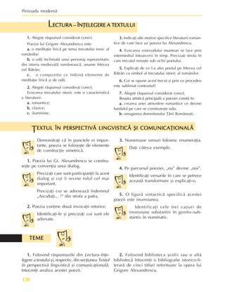 Perioada modernã
120
1.
1.
1.
1.
1. Alegeþi rãspunsul considerat corect.
Poezia lui Grigore Alexandrescu este:
a.
a.
a.
a.
a. o meditaþie liricã pe tema trecutului eroic al
românilor;
b.
b.
b.
b.
b. o odã închinatã unui personaj reprezentativ
din istoria medievalã româneascã, anume Mircea
cel Bãtrân;
c.
c.
c.
c.
c. o compoziþie ce îmbinã elemente de
meditaþie liricã ºi de odã.
2.
2.
2.
2.
2. Alegeþi rãspunsul considerat corect.
Evocarea trecutului istoric este o caracteristicã
a literaturii:
a.
a.
a.
a.
a. romantice;
b.
b.
b.
b.
b. clasice;
c.
c.
c.
c.
c. iluministe.
ECTURA – ÎNÞELEGERE A TEXTULUI
ECTURA – ÎNÞELEGERE A TEXTULUI
ECTURA – ÎNÞELEGERE A TEXTULUI
ECTURA – ÎNÞELEGERE A TEXTULUI
ECTURA – ÎNÞELEGERE A TEXTULUI
L
3.
3.
3.
3.
3. Indicaþi alte motive specifice literaturii roman-
tice de care face uz poezia lui Alexandrescu.
4.
4.
4.
4.
4. Evocarea voievodului muntean se face prin
intermediul întoarcerii în timp. Precizaþi strofa în
care trecutul renaºte sub ochii poetului.
5.
5.
5.
5.
5. Explicaþi de ce l-a ales poetul pe Mircea cel
Bãtrân ca simbol al trecutului istoric al românilor.
6.
6.
6.
6.
6. Cui se opune acest trecut ºi prin ce procedeu
este subliniat contrastul?
7.
7.
7.
7.
7. Alegeþi rãspunsul considerat corect.
Reuºita artisticã principalã a poeziei constã în:
a.
a.
a.
a.
a. crearea unei atmosfere romantice ce devine
fundalul pe care se construieºte oda;
b.
b.
b.
b.
b. omagierea domnitorului Þãrii Româneºti.
1.
1.
1.
1.
1. Folosind rãspunsurile din Lectura-înþe-
legere a textului ºi, respectiv, din secþiunea Textul
în perspectivã lingvisticã ºi comunicaþionalã,
întocmiþi analiza acestei poezii.
Demonstraþi cã în punctele ei impor-
tante, poezia se foloseºte de elemente
de construcþie simetricã.
1.
1.
1.
1.
1. Poezia lui Gr. Alexandrescu se constru-
ieºte pe convenþia unui dialog.
Precizaþi care sunt participanþii la acest
dialog ºi cui îi revine rolul cel mai
important.
Precizaþi cui se adreseazã îndemnul
„Ascultaþi... !” din strofa a patra.
2.
2.
2.
2.
2. Poezia conþine douã invocaþii retorice.
Identificaþi-le ºi precizaþi cui sunt ele
adresate.
EXTUL ÎN PERSPECTIVÃ LINGVISTICÃ ªI COMUNICAÞIONALÃ
EXTUL ÎN PERSPECTIVÃ LINGVISTICÃ ªI COMUNICAÞIONALÃ
EXTUL ÎN PERSPECTIVÃ LINGVISTICÃ ªI COMUNICAÞIONALÃ
EXTUL ÎN PERSPECTIVÃ LINGVISTICÃ ªI COMUNICAÞIONALÃ
EXTUL ÎN PERSPECTIVÃ LINGVISTICÃ ªI COMUNICAÞIONALÃ
T
TEME
TEME
TEME
TEME
TEME
3.
3.
3.
3.
3. Numeroase versuri folosesc enumeraþia.
Daþi câteva exemple.
4.
4.
4.
4.
4. Pe parcursul poeziei, „eu” devine „noi”.
Identificaþi versurile în care se petrece
aceastã transformare ºi explicaþi-o.
5.
5.
5.
5.
5. O figurã sintacticã specificã acestei
poezii este inversiunea.
Identificaþi cele trei cazuri de
inversiune substantiv în genitiv-sub-
stantiv în nominativ.
2.
2.
2.
2.
2. Folosind biblioteca ºcolii sau o altã
bibliotecã întocmiþi o bibliografie istorico-li-
terarã de cinci titluri referitoare la opera lui
Grigore Alexandrescu.
 