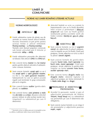 121
Perioada modernã
NORME MORFOLOGICE
NORME MORFOLOGICE
NORME MORFOLOGICE
NORME MORFOLOGICE
NORME MORFOLOGICE
ARTICOLUL
ARTICOLUL
ARTICOLUL
ARTICOLUL
ARTICOLUL1
1
1
1
1
Ï
Ï
Ï
Ï
Ï Unele substantive nume de plante sau de
animale au numai formal articol hotãrât.
Aceasta înseamnã cã pot primi pentru
aceeaºi formã ºi articol nehotãrât:
floare
floare
floare
floare
floarea
a
a
a
a-soare
-soare
-soare
-soare
-soarelui
lui
lui
lui
lui –
–
–
–
– o
o
o
o
o floare
floare
floare
floare
floarea
a
a
a
a-soare
-soare
-soare
-soare
-soarelui
lui
lui
lui
lui.
Numele unor dansuri populare cunoscute
sub formã articulatã pot fi folosite ºi
nearticulat: sârb
sârb
sârb
sârb
sârba
a
a
a
a – sârb
– sârb
– sârb
– sârb
– sârbã
ã
ã
ã
ã.
Ï
Ï
Ï
Ï
Ï Unele substantive provenite din abrevieri
se folosesc fãrã articol: ONU
ONU
ONU
ONU
ONU (nu ONU-u
ONU-u
ONU-u
ONU-u
ONU-ul).
Ï
Ï
Ï
Ï
Ï Este corectã forma mamei
mamei
mamei
mamei
mamei (nu lui mama
lui mama
lui mama
lui mama
lui mama)
pentru genitiv-dativul articulat al substanti-
velor comune feminine.
Ï
Ï
Ï
Ï
Ï Sunt corecte formele: aceºti aºtri
aceºti aºtri
aceºti aºtri
aceºti aºtri
aceºti aºtri cu un i
i
i
i
i
(nu aceºti aºtrii
aceºti aºtrii
aceºti aºtrii
aceºti aºtrii
aceºti aºtrii) ºi aºtrii galaxiei noastre
aºtrii galaxiei noastre
aºtrii galaxiei noastre
aºtrii galaxiei noastre
aºtrii galaxiei noastre,
cu doi i
i
i
i
i, (nu aºtri galaxiei noastre
aºtri galaxiei noastre
aºtri galaxiei noastre
aºtri galaxiei noastre
aºtri galaxiei noastre).
Substantivele la care se aplicã aceastã
regulã sunt terminate în grup consonantic
plus u
u
u
u
u la singular.
Ï
Ï
Ï
Ï
Ï Este corectã forma ouãlor
ouãlor
ouãlor
ouãlor
ouãlor (genitiv-dativ
plural), nu ouãlelor
ouãlelor
ouãlelor
ouãlelor
ouãlelor.
Ï
Ï
Ï
Ï
Ï Este corectã forma: unei prietene a mele
unei prietene a mele
unei prietene a mele
unei prietene a mele
unei prietene a mele
(nu ale mele
ale mele
ale mele
ale mele
ale mele sau a mea
a mea
a mea
a mea
a mea), deoarece articolul
posesiv trebuie sã aibã acelaºi numãr (aici
singularul) cu substantivul pe care îl
determinã.
Ï
Ï
Ï
Ï
Ï Articolul hotãrât se scrie cu cratimã în
împrumuturile care au la finalã deosebiri
între scriere ºi pronunþare ( bleu-ul
bleu-ul
bleu-ul
bleu-ul
bleu-ul,
,
,
,
,
acquis-ul
acquis-ul
acquis-ul
acquis-ul
acquis-ul) sau care au finale grafice
neobiºnuite pentru cuvintele vechi ale
limbii române (dandy-ul, gay-ul, play-
dandy-ul, gay-ul, play-
dandy-ul, gay-ul, play-
dandy-ul, gay-ul, play-
dandy-ul, gay-ul, play-
boy-ul
boy-ul
boy-ul
boy-ul
boy-ul).
ADJECTIVUL
ADJECTIVUL
ADJECTIVUL
ADJECTIVUL
ADJECTIVUL
Ï
Ï
Ï
Ï
Ï Sunt corecte formele cu trei i
i
i
i
i (argintiii
argintiii
argintiii
argintiii
argintiii
cercei
cercei
cercei
cercei
cercei) ale adjectivelor la plural antepuse,
care la singular au un i
i
i
i
i la finalã. Când sunt
postpuse, aceste adjective se scriu cu doi i
i
i
i
i
la plural: cerceii argintii
cerceii argintii
cerceii argintii
cerceii argintii
cerceii argintii.
Ï
Ï
Ï
Ï
Ï Sunt corecte formele de genitiv-dativ
singular bunei note, marii speranþe
bunei note, marii speranþe
bunei note, marii speranþe
bunei note, marii speranþe
bunei note, marii speranþe (nu
bunii note, marei speranþe
bunii note, marei speranþe
bunii note, marei speranþe
bunii note, marei speranþe
bunii note, marei speranþe). Când sunt
postpuse, aceste adjective la genitiv-dativ
singular au forma acestei note bune,
acestei note bune,
acestei note bune,
acestei note bune,
acestei note bune,
acestei speranþe mari.
acestei speranþe mari.
acestei speranþe mari.
acestei speranþe mari.
acestei speranþe mari.
Ï
Ï
Ï
Ï
Ï Este corectã forma dragile mele
dragile mele
dragile mele
dragile mele
dragile mele (nu
dragele mele
dragele mele
dragele mele
dragele mele
dragele mele), datoritã faptului cã
adjectivul postpus are forma terminatã în
i
i
i
i
i: fetele mele dragi
fetele mele dragi
fetele mele dragi
fetele mele dragi
fetele mele dragi (nu drage
drage
drage
drage
drage).
PRONUMELE ªI ADJECTIVUL
PRONUMELE ªI ADJECTIVUL
PRONUMELE ªI ADJECTIVUL
PRONUMELE ªI ADJECTIVUL
PRONUMELE ªI ADJECTIVUL
PRONOMINAL
PRONOMINAL
PRONOMINAL
PRONOMINAL
PRONOMINAL
Ï
Ï
Ï
Ï
Ï Acordul în persoanã, numãr ºi gen al
adjectivelor pronominale de întãrire
(însumi, însuþi însuºi
însumi, însuþi însuºi
însumi, însuþi însuºi
însumi, însuþi însuºi
însumi, însuþi însuºi etc) cu substantivul
sau pronumele pe care îl determinã este
obligatoriu.
Ï
Ï
Ï
Ï
Ï Sunt corecte numai formele cu un singur i
i
i
i
i
ale pronumelor ºi adjectivelor posesive
noºtri, voºtri
noºtri, voºtri
noºtri, voºtri
noºtri, voºtri
noºtri, voºtri.
LIMBÃ ªI
LIMBÃ ªI
LIMBÃ ªI
LIMBÃ ªI
LIMBÃ ªI
COMUNICARE
COMUNICARE
COMUNICARE
COMUNICARE
COMUNICARE
NORME ALE LIMBII ROMÂNE LITERARE ACTUALE
NORME ALE LIMBII ROMÂNE LITERARE ACTUALE
NORME ALE LIMBII ROMÂNE LITERARE ACTUALE
NORME ALE LIMBII ROMÂNE LITERARE ACTUALE
NORME ALE LIMBII ROMÂNE LITERARE ACTUALE
1 Normele scrise cu aldine precum ºi exemplele scrise
cu aldine ºi subliniate indicã noua normã literarã.
 