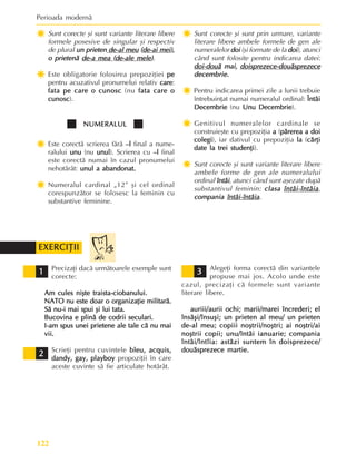 Perioada modernã
122
Ï
Ï
Ï
Ï
Ï Sunt corecte ºi sunt variante literare libere
formele posesive de singular ºi respectiv
de plural un prieten
un prieten
un prieten
un prieten
un prieten de-al meu
de-al meu
de-al meu
de-al meu
de-al meu (
(
(
(
(de-ai mei
de-ai mei
de-ai mei
de-ai mei
de-ai mei),
),
),
),
),
o prietenã
o prietenã
o prietenã
o prietenã
o prietenã de-a mea
de-a mea
de-a mea
de-a mea
de-a mea (
(
(
(
(de-ale mele
de-ale mele
de-ale mele
de-ale mele
de-ale mele)
)
)
)
).
Ï
Ï
Ï
Ï
Ï Este obligatorie folosirea prepoziþiei pe
pe
pe
pe
pe
pentru acuzativul pronumelui relativ care
care
care
care
care:
fata pe care o cunosc
fata pe care o cunosc
fata pe care o cunosc
fata pe care o cunosc
fata pe care o cunosc (nu fata care o
fata care o
fata care o
fata care o
fata care o
cunosc
cunosc
cunosc
cunosc
cunosc).
NUMERALUL
NUMERALUL
NUMERALUL
NUMERALUL
NUMERALUL
Ï
Ï
Ï
Ï
Ï Este corectã scrierea fãrã –l
–l
–l
–l
–l final a nume-
ralului unu
unu
unu
unu
unu (nu unul
unul
unul
unul
unul). Scrierea cu –l
–l
–l
–l
–l final
este corectã numai în cazul pronumelui
nehotãrât: unul a abandonat.
unul a abandonat.
unul a abandonat.
unul a abandonat.
unul a abandonat.
Ï
Ï
Ï
Ï
Ï Numeralul cardinal „12” ºi cel ordinal
corespunzãtor se folosesc la feminin cu
substantive feminine.
Ï
Ï
Ï
Ï
Ï Sunt corecte ºi sunt prin urmare, variante
literare libere ambele formele de gen ale
numeralelor doi
doi
doi
doi
doi (ºi formate de la doi
doi
doi
doi
doi), atunci
când sunt folosite pentru indicarea datei:
doi-douã
doi-douã
doi-douã
doi-douã
doi-douã mai,
mai,
mai,
mai,
mai, doisprezece-douãsprezece
doisprezece-douãsprezece
doisprezece-douãsprezece
doisprezece-douãsprezece
doisprezece-douãsprezece
decembrie.
decembrie.
decembrie.
decembrie.
decembrie.
Ï
Ï
Ï
Ï
Ï Pentru indicarea primei zile a lunii trebuie
întrebuinþat numai numeralul ordinal: Întâi
Întâi
Întâi
Întâi
Întâi
Decembrie
Decembrie
Decembrie
Decembrie
Decembrie (nu Unu Decembrie
Unu Decembrie
Unu Decembrie
Unu Decembrie
Unu Decembrie).
Ï
Ï
Ï
Ï
Ï Genitivul numeralelor cardinale se
construieºte cu prepoziþia a
a
a
a
a (pãrerea a doi
pãrerea a doi
pãrerea a doi
pãrerea a doi
pãrerea a doi
colegi
colegi
colegi
colegi
colegi), iar dativul cu prepoziþia la
la
la
la
la (cãrþi
cãrþi
cãrþi
cãrþi
cãrþi
date la trei studenþi
date la trei studenþi
date la trei studenþi
date la trei studenþi
date la trei studenþi).
Ï
Ï
Ï
Ï
Ï Sunt corecte ºi sunt variante literare libere
ambele forme de gen ale numeralului
ordinal întâi
întâi
întâi
întâi
întâi, atunci când sunt aºezate dupã
substantivul feminin: clasa
clasa
clasa
clasa
clasa întâi-întâia
întâi-întâia
întâi-întâia
întâi-întâia
întâi-întâia,
compania
compania
compania
compania
compania întâi-întâia
întâi-întâia
întâi-întâia
întâi-întâia
întâi-întâia.
Precizaþi dacã urmãtoarele exemple sunt
corecte:
Am cules niºte traista-ciobanului.
Am cules niºte traista-ciobanului.
Am cules niºte traista-ciobanului.
Am cules niºte traista-ciobanului.
Am cules niºte traista-ciobanului.
NATO nu este doar o organizaþie militarã.
NATO nu este doar o organizaþie militarã.
NATO nu este doar o organizaþie militarã.
NATO nu este doar o organizaþie militarã.
NATO nu este doar o organizaþie militarã.
Sã nu-i mai spui ºi lui tata.
Sã nu-i mai spui ºi lui tata.
Sã nu-i mai spui ºi lui tata.
Sã nu-i mai spui ºi lui tata.
Sã nu-i mai spui ºi lui tata.
Bucovina e plinã de codrii seculari.
Bucovina e plinã de codrii seculari.
Bucovina e plinã de codrii seculari.
Bucovina e plinã de codrii seculari.
Bucovina e plinã de codrii seculari.
I-am spus unei prietene ale tale cã nu mai
I-am spus unei prietene ale tale cã nu mai
I-am spus unei prietene ale tale cã nu mai
I-am spus unei prietene ale tale cã nu mai
I-am spus unei prietene ale tale cã nu mai
vii.
vii.
vii.
vii.
vii.
Scrieþi pentru cuvintele bleu
bleu
bleu
bleu
bleu,
,
,
,
, acquis,
acquis,
acquis,
acquis,
acquis,
dandy, gay, playboy
dandy, gay, playboy
dandy, gay, playboy
dandy, gay, playboy
dandy, gay, playboy propoziþii în care
aceste cuvinte sã fie articulate hotãrât.
1
1
1
1
1
EXERCIÞII
EXERCIÞII
EXERCIÞII
EXERCIÞII
EXERCIÞII
Alegeþi forma corectã din variantele
propuse mai jos. Acolo unde este
cazul, precizaþi cã formele sunt variante
literare libere.
auriii/aurii ochi; marii/marei încrederi; el
auriii/aurii ochi; marii/marei încrederi; el
auriii/aurii ochi; marii/marei încrederi; el
auriii/aurii ochi; marii/marei încrederi; el
auriii/aurii ochi; marii/marei încrederi; el
însãºi/însuºi; un prieten al meu/ un prieten
însãºi/însuºi; un prieten al meu/ un prieten
însãºi/însuºi; un prieten al meu/ un prieten
însãºi/însuºi; un prieten al meu/ un prieten
însãºi/însuºi; un prieten al meu/ un prieten
de-al meu; copiii noºtrii/noºtri; ai noºtri/ai
de-al meu; copiii noºtrii/noºtri; ai noºtri/ai
de-al meu; copiii noºtrii/noºtri; ai noºtri/ai
de-al meu; copiii noºtrii/noºtri; ai noºtri/ai
de-al meu; copiii noºtrii/noºtri; ai noºtri/ai
noºtrii copii; unu/întâi ianuarie; compania
noºtrii copii; unu/întâi ianuarie; compania
noºtrii copii; unu/întâi ianuarie; compania
noºtrii copii; unu/întâi ianuarie; compania
noºtrii copii; unu/întâi ianuarie; compania
întâi/întîia: astãzi suntem în doisprezece/
întâi/întîia: astãzi suntem în doisprezece/
întâi/întîia: astãzi suntem în doisprezece/
întâi/întîia: astãzi suntem în doisprezece/
întâi/întîia: astãzi suntem în doisprezece/
douãsprezece martie.
douãsprezece martie.
douãsprezece martie.
douãsprezece martie.
douãsprezece martie.
2
2
2
2
2
3
3
3
3
3
 
