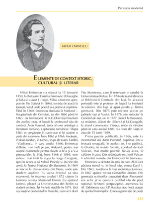 123
Perioada modernã
MIHAI EMINESCU
LEMENTE DE CONTEXT ISTORIC,
LEMENTE DE CONTEXT ISTORIC,
LEMENTE DE CONTEXT ISTORIC,
LEMENTE DE CONTEXT ISTORIC,
LEMENTE DE CONTEXT ISTORIC,
CULTURAL ªI LITERAR
CULTURAL ªI LITERAR
CULTURAL ªI LITERAR
CULTURAL ªI LITERAR
CULTURAL ªI LITERAR
E
Mihai Eminescu s-a nãscut la 15 ianuarie
1850, la Botoºani. Familia Eminovici (Gheorghe
ºi Raluca) a avut 11 copii. Mihai a fost mai apro-
piat de Ilie (nãscut în 1846), tovarãº de joacã la
Ipoteºti, locul unde poetul ºi-a petrecut copilãria.
Pânã în 1860, Eminescu studiazã la National –
Hauptschule din Cernãuþi, iar din 1860 pânã în
1863, cu întreruperi, la K.C.Ober-Gymnazium
din acelaºi oraº. A locuit la profesorul sãu de
românã, Aron Pumnul, autor al unei antologii a
literaturii române, Lepturariu românesc. Dupã
1863 se pregãteºte în particular ºi îºi susþine o
parte din examene. Între 1863 ºi 1866, însoþeºte,
în douã rânduri, în turneu, trupa de teatru Tardini
–Vladicescu. În vara anului 1866, Eminescu
strãbate, mai mult pe jos, Ardealul, pentru a-ºi
susþine examenele pentru clasele a IV-a ºi a V-a
gimnaziale, la Blaj. Între 1866 ºi 1869, este
sufleur, mai întâi în trupa lui Iorgu Caragiale,
apoi în aceea a lui Mihail Pascaly ºi, în cele din
urmã, la Teatrul Naþional din Bucureºti. În 1869
se înscrie la Universitatea din Viena, unde este
student auditor (nu avea dreptul sã dea
examene). În toamna anului 1872 citeºte la
Junimea nuvela Sãrmanul Dionis. Cu ajutorul
Junimii, pleacã la Universitatea din Berlin ca
student ordinar. Îºi încheie studiile în 1874, fãrã
a-ºi susþine doctoratul în filozofie, cum ar fi dorit
Titu Maiorescu, care îi rezervase o catedrã la
Universitatea din Iaºi. În 1874 este numit director
al Bibliotecii Centrale din Iaºi. În aceastã
perioadã este ºi profesor de logicã la Institutul
Academic din Iaºi ºi apoi predã ºi limba
germanã. Din 1875 este revizor ºcolar pe
judeþele Iaºi ºi Vaslui. În 1876 este redactor la
Curierul de Iaºi, iar în 1877 pleacã la Bucureºti,
ca redactor, alãturi de I.Slavici ºi I.L.Caragiale,
la ziarul conservator Timpul, unde va rãmâne
pânã în vara anului 1883. S-a stins din viaþã în
ziua de 15 iunie 1889.
Prima poezie publicatã, în 1866, este La
mormântul lui Aron Pumnul, cuprinsã într-o
broºurã omagialã. În acelaºi an, i se publicã,
la Oradea, în revista Familia, condusã de Iosif
Vulcan, mai multe poezii: De-aº avea, O
cãlãrire în zori, Din strãinãtate etc. Iosif Vulcan
îi schimbã numele din Eminovici în Eminescu.
Eminescu a debutat în anul în care Al.I.Cuza
pãrãsea tronul ºi, în locul sãu, venea Carol I.
Din 1863, funcþiona la Iaºi societatea Junimea;
în 1867 apãrea revista Convorbiri literare. Din
generaþia scriitorilor paºoptiºti doar Alecsandri
era activ ºi se contura profilul sãu de poet
naþional. Scriitorii postpaºoptisti, asemenea lui
Al. Odobescu sau B.P.Hasdeu erau încã ataºaþi
de spiritul înaintaºilor. O nouã generaþie de poeþi
 