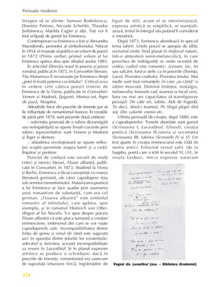 Perioada modernã
124
începea sã se afirme: Samson Bodnãrescu,
Dimitrie Petrino, Nicoale Schelitti, Theodor
ªerbãnescu, Matilda Cugler ºi alþii. Toþi vor fi
însã eclipsaþi de geniul lui Eminescu.
Contemporan cu Eminescu a fost ºi Alexandru
Macedonski, promotor al simbolismului. Nãscut
în 1854, el reuºeºte sã publice un volum de poezii
în 1872 (Prima verba); primul volum al lui
Eminescu apãrea abia spre sfârºitul anului 1883.
În articolul Direcþia nouã în poezia ºi proza
românã, publicat în 1872, în Convorbiri literare,
Titu Maiorescu îl recunoaºte pe Eminescu drept
„poet în toatã puterea cuvântului”. Criticul avea
în vedere cele câteva poezii trimise de
Eminescu de la Viena, publicate în Convorbiri:
Venere ºi Madonã, Epigonii, Mortua est, Înger
de pazã, Noaptea.
Atitudinile lirice din poeziile de tinereþe par sã
fie influenþate de romantismul francez. În creaþiile
de pânã prin 1874, sunt prezente douã antiteze:
– suferinþta generatã de o iubire dezamãgitã
sau neîmpãrtãºitã se opune liniºtii cucerite prin
iubire; reprezentative sunt Venere ºi Madonã
ºi Înger ºi demon;
– atitudinea revoluþionarã se opune reflec-
þiei sceptic-pesimiste asupra lumii ºi a vieþii:
Împãrat ºi proletar.
Punctul de cotiturã este socotit de mulþi
critici ºi istorici literari, Floare albastrã, publi-
catã în Convorbiri, în 1873. Studiind la Viena
ºi Berlin, Eminescu a fãcut cunoºtinþã cu marea
literaturã germanã, ale cãrei capodopere stau
sub semnul romantismului. Maturizarea poeticã
a lui Eminescu se face aºadar prin asumarea
unui romantism de substanþã, cum era cel
german. „Floarea albastrã” este simbolul
romantic al infinitului, care apãrea, spre
exemplu, ºi în romanul Heinrich von Ofter-
dingen al lui Novalis. S-a spus despre poezia
Floare albastrã cã este placa turnantã a creaþiei
eminesciene, embrionul din care se vor naºte
capodoperele sale. Incompatibilitatea dintre
fiinþa de geniu ºi omul de rând este sugeratã
aici în opoziþia dintre þelurile lor existenþiale:
adevãrul ºi fericirea; aceastã incompatibilitate
va reveni în Luceafãrul. ªi în planul expresiei
artistice se produce o schimbare: dacã în
poeziile de tinereþe, romantismul era oarecum
de suprafaþã (efuziune liricã, îngrãmãdire de
figuri de stil), acum el se interiorizeazã,
expresia artisticã se simplificã, se esenþiali-
zeazã, textul în întregul sãu putând fi considerat
o metaforã.
Dupã 1873, Eminescu abordeazã în special
tema iubirii. Unele poezii se apropie de idilã,
scenariul erotic fiind plasat în mijlocul naturii,
într-o atmosferã senin-melancolicã, în care
perechea de îndrãgostiþi se simte ocrotitã de
codru; cadrul este romantic: izvoare, lac, tei
sau salcâm, lunã ºi stele, ca în poeziile Dorinþa,
Lacul, Povestea codrului, Povestea teiului. Mai
multe sunt însã romanþele, în care „se cântã” o
iubire treucutã. Dominã tristeþea, nostalgia,
melancolia; frunzele cad, toamna ia locul verii,
luna nu mai are capacitatea sã transfigureze
peisajul: De câte ori, iubito, Atât de fragedã,
Te duci, Afarã-i toamnã, Pe lângã plopii fãrã
soþ, Din valurile vremii etc.
Ultima perioadã de creaþie, dupã 1880, este
a capodoperelor. Temele abordate sunt geniul
(Scrisoarea I, Luceafãrul, Glossã), creaþia
poeticã (Scrisoarea II),istoria ºi societatea
(Scrisoarea III), iubirea (Scrisorile IV ºi V). Un
text aparte în creaþia eminescianã este Odã (în
metru antic). Folosind versul safic (de la
Sappho, poetã care a trãit în secolul VI, î.H., în
insula Lesbos), într-o expresie oarecum
Paginã din Luceafãrul (mss. – Biblioteca Academiei)
 