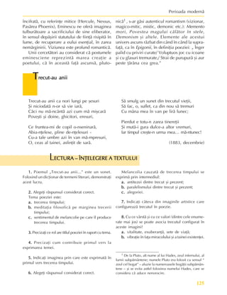 125
Perioada modernã
ECTURA – ÎNÞELEGERE A TEXTULUI
ECTURA – ÎNÞELEGERE A TEXTULUI
ECTURA – ÎNÞELEGERE A TEXTULUI
ECTURA – ÎNÞELEGERE A TEXTULUI
ECTURA – ÎNÞELEGERE A TEXTULUI
L
1.
1.
1.
1.
1. Poemul „Trecut-au anii...” este un sonet.
Folosind un dicþionar de termeni literari, demonstraþi
acest lucru.
2.
2.
2.
2.
2. Alegeþi rãspunsul considerat corect.
Tema poeziei este:
a.
a.
a.
a.
a. trecerea timpului;
b.
b.
b.
b.
b. meditaþia filosoficã pe marginea trecerii
timpului;
c.
c.
c.
c.
c. sentimentul de melancolie pe care îl produce
trecerea timpului.
3.
3.
3.
3.
3. Precizaþi ce rol are titlul poeziei în raport cu tema.
4.
4.
4.
4.
4. Precizaþi cum contribuie primul vers la
exprimarea temei.
5.
5.
5.
5.
5. Indicaþi imaginea prin care este exprimatã în
primul vers trecerea timpului.
6.
6.
6.
6.
6. Alegeþi rãspunsul considerat corect.
Melancolia cauzatã de trecerea timpului se
exprimã prin intermediul:
a.
a.
a.
a.
a. antitezei dintre trecut ºi prezent;
b.
b.
b.
b.
b. paralelismului dintre trecut ºi prezent;
c.
c.
c.
c.
c. alegoriei.
7.
7.
7.
7.
7. Indicaþi câteva din imaginile artistice care
configureazã trecutul în poezie.
8.
8.
8.
8.
8. Cu ce vârstã ºi cu ce valori (dintre cele enume-
rate mai jos) se poate asocia trecutul configurat în
aceste imagini?
a.
a.
a.
a.
a. vitalitate, exuberanþã, sete de viaþã;
b.
b.
b.
b.
b. vibraþie în faþa miracolului ºi a tainei existenþei.
încifratã, cu referinþe mitice (Hercule, Nessus,
Pasãrea Phoenix), Eminescu ne oferã imaginea
tulburãtoare a sacrificiului de sine eliberator,
în sensul depãºirii statutului de fiinþã risipitã în
lume, de recuperare a eului esenþial, în zarea
nemãrginirii. Viziunea este profund romanticã.
Unii cercetãtori au considerat cã postumele
eminesciene reprezintã marea creaþie a
poetului, cã în aceastã faþã ascunsã, pluto-
1 De la Pluto, alt nume al lui Hades, zeul infernului, al
lumii subpãmântene; numele Pluto era folosit cu sensul “
zeul cel bogat” – aluzie la numeroasele bogãþii subpãmân-
tene – ºi se evita astfel folosirea numelui Hades, care se
considera cã aduce nenorocire.
Trecut-au anii ca nori lungi pe ºesuri
ªi niciodatã n-or sã vie iarã,
Cãci nu mã-ncântã azi cum mã miºcarã
Poveºti ºi doine, ghicitori, eresuri,
Ce fruntea-mi de copil o-nseninarã,
Abia-nþelese, pline de-nþelesuri -
Cu-a tale umbre azi în van mã-mpresuri,
O, ceas al tainei, asfinþit de sarã.
T
T
T
T
Trecut-au anii
recut-au anii
recut-au anii
recut-au anii
recut-au anii
Sã smulg un sunet din trecutul vieþii,
Sã fac, o, suflet, ca din nou sã tremuri
Cu mâna mea în van pe lirã lunec;
Pierdut e totu-n zarea tinereþii
ªi mutã-i gura dulce-a altor vremuri,
Iar timpul creºte-n urma mea… mã-ntunec!
(1883, decembrie)
nicã1 , s-ar gãsi autenticul romantism (vizionar,
magico-mitic, mistic, demonic etc.): Memento
mori, Povestea magului cãlãtor în stele,
Demonism ºi altele. Elemente ale acestui
univers ascuns rãzbat din când în când la supra-
faþã, ca în Epigonii, în definiþia poeziei: „ Înger
palid cu priviri curate/ Voluptuos joc cu icoane
ºi cu glasuri tremurate,/ Strai de purupurã ºi aur
peste þãrâna cea grea.”
 