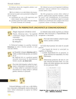 Perioada modernã
126
Alegeþi rãspunsul considerat corect.
Poezia „Trecut-au anii...” îºi exprimã
conþinutul elegiac folosindu-se de
convenþia:
a.
a.
a.
a.
a. monologului;
b.
b.
b.
b.
b. dialogului.
1.
1.
1.
1.
1. Perfectul compus cu auxiliar inversat
trecut-au
trecut-au
trecut-au
trecut-au
trecut-au nu este o forma uzualã, ci una
marcatã stilistic.
a.
a.
a.
a.
a. Despãrþiþi sintagma trecut-au anii
trecut-au anii
trecut-au anii
trecut-au anii
trecut-au anii în
silabe ºi determinaþi poziþia accentelor
în ea.
b.
b.
b.
b.
b. Explicaþi de ce a preferat poetul
aceastã inversiune în detrimentul
formei uzuale: au trecut anii
au trecut anii
au trecut anii
au trecut anii
au trecut anii.
Precizaþi rolul timpului verbal în expri-
marea contrastului trecut-prezent. Cu
ce timp verbal se asociazã evocarea
trecutului? Ce timp verbal e utilizat
pentru referirea la prezent?
EXTUL ÎN PERSPECTIVÃ LINGVISTICÃ ªI COMUNICAÞIONALÃ
EXTUL ÎN PERSPECTIVÃ LINGVISTICÃ ªI COMUNICAÞIONALÃ
EXTUL ÎN PERSPECTIVÃ LINGVISTICÃ ªI COMUNICAÞIONALÃ
EXTUL ÎN PERSPECTIVÃ LINGVISTICÃ ªI COMUNICAÞIONALÃ
EXTUL ÎN PERSPECTIVÃ LINGVISTICÃ ªI COMUNICAÞIONALÃ
T
2.
2.
2.
2.
2. Ultimele douã strofe exprimã un contrast
dramatic între încercarea ºi imposibilitatea de
recuperare a trecutului.
Precizaþi rolul modului verbal în expri-
marea acestui contrast.
3.
3.
3.
3.
3. Existã douã ipostaze ale eului în aceastã
poezie:
– una legatã de trecut ºi asociatã cu
copilãria ºi tinereþea;
– cealaltã dependentã de un prezent, ce
poate însemna fie maturitatea, fie chiar
bãtrâneþea.
Determinaþi porþiunea de text în care
este folositã persoana întâi. Cu care
dintre cele douã ipostaze este asociatã
în text persoana întâi?
Folosind biblioteca ºcolii sau o altã biblio-
tecã, întocmiþi o bibliografie istorico-literarã de
cinci titluri referitoare la opera lui Mihai
Eminescu.
TEMÃ
TEMÃ
TEMÃ
TEMÃ
TEMÃ
9.
9.
9.
9.
9. Indicaþi câteva din imaginile artistice care
configureazã prezentul.
10.
10.
10.
10.
10. Cu ce vârstã ºi cu ce stãri (dintre cele enume-
rate mai jos) se poate asocia prezentul configurat în
aceste imagini?
a.
a.
a.
a.
a. seninãtatea pe care o dã experienþa unei
vârste mature sau înaintate;
b.
b.
b.
b.
b. pierderea puterii de creaþie ºi lipsa de vibraþie
la marile frumuseþi ale existenþei.
11.
11.
11.
11.
11. Ultimul vers are un rol important în definirea
bãtrâneþii. Indicaþi simbolul care configureazã
aceastã vârstã a eului.
12.
12.
12.
12.
12. Din perspectiva acestui ultim simbol al
poeziei, explicaþi dacã prezenþa metaforei „asfinþit
de searã” este întâmplãtoare (în formularea
explicaþiei, luaþi în consideraþie faptul cã aceastã
metaforã are semnificaþia unei cumpene între trecut
ºi prezent, vãzute ca tinereþe ºi bãtrâneþe).
Paginã din Fata în grãdina de aur de M. Eminescu
(mss. – Biblioteca Academiei)
 