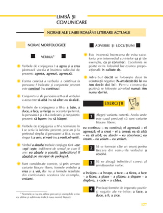 127
Perioada modernã
NORME MORFOLOGICE
NORME MORFOLOGICE
NORME MORFOLOGICE
NORME MORFOLOGICE
NORME MORFOLOGICE
VERBUL
VERBUL
VERBUL
VERBUL
VERBUL1
1
1
1
1
Ï
Ï
Ï
Ï
Ï Verbele de conjugarea I a agrea
a agrea
a agrea
a agrea
a agrea ºi a crea
a crea
a crea
a crea
a crea
pãstreazã vocala e
e
e
e
e înaintea sufixului de
prezent: agreez, agreezi, agreeazã
agreez, agreezi, agreeazã
agreez, agreezi, agreeazã
agreez, agreezi, agreeazã
agreez, agreezi, agreeazã.
Ï
Ï
Ï
Ï
Ï Forma corectã a verbului a continua la
persoana I indicativ ºi conjunctiv prezent
este continui
continui
continui
continui
continui (nu continuu
continuu
continuu
continuu
continuu).
Ï
Ï
Ï
Ï
Ï Conjunctivul de persoana a III-a al verbului
a avea este sã aibã
sã aibã
sã aibã
sã aibã
sã aibã (nu sã aibe
sã aibe
sã aibe
sã aibe
sã aibe sau sã aivã
sã aivã
sã aivã
sã aivã
sã aivã).
Ï
Ï
Ï
Ï
Ï Verbele de conjugarea a III-a: a bate, a
a bate, a
a bate, a
a bate, a
a bate, a
duce, a face, a merge
duce, a face, a merge
duce, a face, a merge
duce, a face, a merge
duce, a face, a merge au accentul pe temã,
la persoana I ºi a II-a indicativ ºi conjunctiv
prezent: sã b
sã b
sã b
sã b
sã ba
a
a
a
atem
tem
tem
tem
tem (nu sã bãt
sã bãt
sã bãt
sã bãt
sã bãte
e
e
e
em
m
m
m
m).
Ï
Ï
Ï
Ï
Ï Verbele de conjugarea a IV-a terminate în
i
i
i
i
i se scriu la infinitiv prezent, precum ºi la
perfectul simplu al persoanei a III-a, cu un
singur i
i
i
i
i: a veni, el veni
a veni, el veni
a veni, el veni
a veni, el veni
a veni, el veni (nu a venii, el venii
a venii, el venii
a venii, el venii
a venii, el venii
a venii, el venii).
Ï
Ï
Ï
Ï
Ï Verbul a absolvi
a absolvi
a absolvi
a absolvi
a absolvi trebuie conjugat fãrã –esc
–esc
–esc
–esc
–esc
–eºti –eºte
–eºti –eºte
–eºti –eºte
–eºti –eºte
–eºti –eºte, indiferent de sensul pe care îl
are: eu
eu
eu
eu
eu absolv
absolv
absolv
absolv
absolv o ºcoalã, judecãtorul îl
o ºcoalã, judecãtorul îl
o ºcoalã, judecãtorul îl
o ºcoalã, judecãtorul îl
o ºcoalã, judecãtorul îl
absolvã
absolvã
absolvã
absolvã
absolvã pe inculpat de pedeapsã.
pe inculpat de pedeapsã.
pe inculpat de pedeapsã.
pe inculpat de pedeapsã.
pe inculpat de pedeapsã.
Ï
Ï
Ï
Ï
Ï Sunt considerate corecte, ºi prin urmare
variante literare libere, formele verbelor a
a
a
a
a
vrea
vrea
vrea
vrea
vrea ºi a voi,
a voi,
a voi,
a voi,
a voi, dar nu ºi formele rezultate
din combinarea acestora (de exemplu,
vroiam
vroiam
vroiam
vroiam
vroiam).
LIMBÃ ªI
LIMBÃ ªI
LIMBÃ ªI
LIMBÃ ªI
LIMBÃ ªI
COMUNICARE
COMUNICARE
COMUNICARE
COMUNICARE
COMUNICARE
NORME ALE LIMBII ROMÂNE LITERARE ACTUALE
NORME ALE LIMBII ROMÂNE LITERARE ACTUALE
NORME ALE LIMBII ROMÂNE LITERARE ACTUALE
NORME ALE LIMBII ROMÂNE LITERARE ACTUALE
NORME ALE LIMBII ROMÂNE LITERARE ACTUALE
ADVERBE ªI LOCUÞIUNI
ADVERBE ªI LOCUÞIUNI
ADVERBE ªI LOCUÞIUNI
ADVERBE ªI LOCUÞIUNI
ADVERBE ªI LOCUÞIUNI
Ï
Ï
Ï
Ï
Ï Este incorectã încercarea de evita caco-
fonia prin intermediul cuvintelor ca ºi
ca ºi
ca ºi
ca ºi
ca ºi (de
exemplu, ca ºi consilier
ca ºi consilier
ca ºi consilier
ca ºi consilier
ca ºi consilier). Cacofonia se
poate evita folosind locuþiunea prepo-
ziþionalã în calitate de.
în calitate de.
în calitate de.
în calitate de.
în calitate de.
Ï
Ï
Ï
Ï
Ï Adverbul decât
decât
decât
decât
decât se foloseºte doar în
construcþii negative (N-am decât doi lei
N-am decât doi lei
N-am decât doi lei
N-am decât doi lei
N-am decât doi lei nu
Am decât doi lei
Am decât doi lei
Am decât doi lei
Am decât doi lei
Am decât doi lei). Pentru construcþia
pozitivã se foloseºte adverbul numai
numai
numai
numai
numai: Am
Am
Am
Am
Am
numai doi lei.
numai doi lei.
numai doi lei.
numai doi lei.
numai doi lei.
Alegeþi varianta corectã. Acolo unde
este cazul precizaþi cã sunt variante
literare libere:
eu continuu – eu continui; el agreeazã – el
eu continuu – eu continui; el agreeazã – el
eu continuu – eu continui; el agreeazã – el
eu continuu – eu continui; el agreeazã – el
eu continuu – eu continui; el agreeazã – el
agreeazã; el a creat – el a creeat; ea sã aibã
agreeazã; el a creat – el a creeat; ea sã aibã
agreeazã; el a creat – el a creeat; ea sã aibã
agreeazã; el a creat – el a creeat; ea sã aibã
agreeazã; el a creat – el a creeat; ea sã aibã
– ea sã aibã; eu absolv – eu absolvesc; eu
– ea sã aibã; eu absolv – eu absolvesc; eu
– ea sã aibã; eu absolv – eu absolvesc; eu
– ea sã aibã; eu absolv – eu absolvesc; eu
– ea sã aibã; eu absolv – eu absolvesc; eu
vream – eu voiam – eu vroiam.
vream – eu voiam – eu vroiam.
vream – eu voiam – eu vroiam.
vream – eu voiam – eu vroiam.
vream – eu voiam – eu vroiam.
Sã se formeze câte un enunþ pentru
fiecare din sensurile verbului a
a
a
a
a
absolvi
absolvi
absolvi
absolvi
absolvi.
Sã se aleagã infinitivul corect al
urmãtoarelor verbe:
a încãpea – a încape, a tace – a tãcea, a face
a încãpea – a încape, a tace – a tãcea, a face
a încãpea – a încape, a tace – a tãcea, a face
a încãpea – a încape, a tace – a tãcea, a face
a încãpea – a încape, a tace – a tãcea, a face
– a fãcea; a place – a plãcea; a dispare – a
– a fãcea; a place – a plãcea; a dispare – a
– a fãcea; a place – a plãcea; a dispare – a
– a fãcea; a place – a plãcea; a dispare – a
– a fãcea; a place – a plãcea; a dispare – a
dispãrea, a cade – a cãdea.
dispãrea, a cade – a cãdea.
dispãrea, a cade – a cãdea.
dispãrea, a cade – a cãdea.
dispãrea, a cade – a cãdea.
Precizaþi formele de imperativ pozitiv
ºi negativ ale verbelor; a face, a
a face, a
a face, a
a face, a
a face, a
duce, a fi, a zice
duce, a fi, a zice
duce, a fi, a zice
duce, a fi, a zice
duce, a fi, a zice.
1 Normele scrise cu aldine precum ºi exemplele scrise
cu aldine ºi subliniate indicã noua normã literarã.
EXERCIÞII
EXERCIÞII
EXERCIÞII
EXERCIÞII
EXERCIÞII
1
1
1
1
1
2
2
2
2
2
3
3
3
3
3
4
4
4
4
4
 