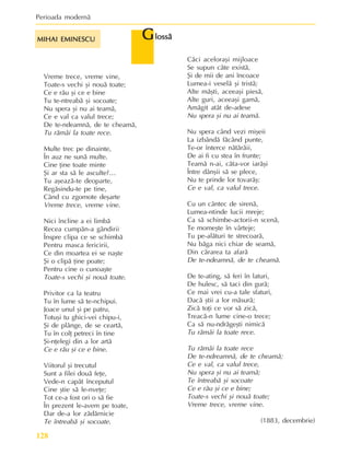 Perioada modernã
128
Vreme trece, vreme vine,
Toate-s vechi ºi nouã toate;
Ce e rãu ºi ce e bine
Tu te-ntreabã ºi socoate;
Nu spera ºi nu ai teamã,
Ce e val ca valul trece;
De te-ndeamnã, de te cheamã,
Tu rãmâi la toate rece.
Multe trec pe dinainte,
În auz ne sunã multe.
Cine þine toate minte
ªi ar sta sã le asculte?…
Tu aºeazã-te deoparte,
Regãsindu-te pe tine,
Când cu zgomote deºarte
Vreme trece, vreme vine.
Nici încline a ei limbã
Recea cumpãn-a gândirii
Înspre clipa ce se schimbã
Pentru masca fericirii,
Ce din moartea ei se naºte
ªi o clipã þine poate;
Pentru cine o cunoaºte
Toate-s vechi ºi nouã toate.
Privitor ca la teatru
Tu în lume sã te-nchipui.
Joace unul ºi pe patru,
Totuºi tu ghici-vei chipu-i,
ªi de plânge, de se ceartã,
Tu în colþ petreci în tine
ªi-nþelegi din a lor artã
Ce e rãu ºi ce e bine.
Viitorul ºi trecutul
Sunt a filei douã feþe,
Vede-n capãt începutul
Cine ºtie sã le-nveþe;
Tot ce-a fost ori o sã fie
În prezent le-avem pe toate,
Dar de-a lor zãdãrnicie
Te întreabã ºi socoate.
G
G
G
G
Glossã
lossã
lossã
lossã
lossã
Cãci aceloraºi mijloace
Se supun câte existã,
ªi de mii de ani încoace
Lumea-i veselã ºi tristã;
Alte mãºti, aceeaºi piesã,
Alte guri, aceeaºi gamã,
Amãgit atât de-adese
Nu spera ºi nu ai teamã.
Nu spera când vezi miºeii
La izbândã fãcând punte,
Te-or înterce nãtãrãii,
De ai fi cu stea în frunte;
Teamã n-ai, cãta-vor iarãºi
Între dânºii sã se plece,
Nu te prinde lor tovarãº:
Ce e val, ca valul trece.
Cu un cântec de sirenã,
Lumea-ntinde lucii mreje;
Ca sã schimbe-actorii-n scenã,
Te momeºte în vârteje;
Tu pe-alãturi te strecoarã,
Nu bãga nici chiar de seamã,
Din cãrarea ta afarã
De te-ndeamnã, de te cheamã.
De te-ating, sã feri în laturi,
De hulesc, sã taci din gurã;
Ce mai vrei cu-a tale sfaturi,
Dacã ºtii a lor mãsurã;
Zicã toþi ce vor sã zicã,
Treacã-n lume cine-o trece;
Ca sã nu-ndrãgeºti nimicã
Tu rãmâi la toate rece.
Tu rãmâi la toate rece
De te-ndreamnã, de te cheamã;
Ce e val, ca valul trece,
Nu spera ºi nu ai teamã;
Te întreabã ºi socoate
Ce e rãu ºi ce e bine;
Toate-s vechi ºi nouã toate;
Vreme trece, vreme vine.
(1883, decembrie)
MIHAI EMINESCU
MIHAI EMINESCU
MIHAI EMINESCU
MIHAI EMINESCU
MIHAI EMINESCU
 