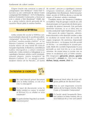 Fundamente ale culturii române
12
Grigore Ureche este cunoscut ca autor al
„Letopiseþului Þãrii Moldovei” (1642-1647 ?).
Lucrarea sa este continuatã de Miron Costin
(„Letopiseþul Þãrii Moldovei”, 1675). În Muntenia,
stolnicul Constantin Cantacuzino a încercat sã
scrie o „Istorie a Þãrii Româneºti” (1688), dar
nu a putut redacta decât perioada de la
cucerirea Daciei pânã la venirea hunilor.
Secolul al XVIII-lea
Limba românã din secolul al XVIII-lea con-
tinuã tendinþele observate în secolul precedent.
„Letopiseþul” lui Ion Neculce ºi „Hronicul
vechimei româno-moldo-vlahilor” al lui
Dimitrie Cantemir, în Moldova, precum ºi
scrierile istorice ale unui numãr de cronicari
mai puþin importanþi, în Muntenia, consolideazã
tradiþia istoriograficã a culturii româneºti
medievale. Limba românã se îmbogãþeºte ºi cu
capodopera literaturii artistice vechi româneºti,
romanul alegoric „Istoria ieroglificã” de
Dimitrie Cantemir. Ei i se adaugã scurtele
naraþiuni istorice ale lui Neculce, „O seamã
de cuvinte”, precum ºi capodopera oratoriei
religioase româneºti, anume „Didahiile”
mitropolitului Þãrii Româneºti, Antim Ivireanul.
Astfel, secolul al XVIII-lea devine ºi secolul de
origine al literaturii artistice româneºti.
Condiþiile istorice din Muntenia ºi Moldova
se modificã. Timp de aproape o sutã de ani, cele
douã principate vor fi guvernate de domni greci,
acceptaþi de puterea otomanã. Este perioada
domniilor fanariote, ce se va sfârºi abia cu
revolta condusã de Tudor Vladimirescu, în 1821.
Din punct de vedere lingvistic, adminis-
trarea fanariotã a celor douã þãri române a adus
în vocabular un numãr mare de cuvinte de
origine neogreacã. De asemenea, împrumutul
lexical din turcã – ce începuse încã din secolul
al XVI-lea – se consolideazã în aceastã peri-
oadã. Multe din cuvintele împrumutate în acea
perioadã au ieºit însã din uz ºi au devenit
arhaisme. Au existat totuºi ºi cuvinte care au
rãmas în vocabularul activ al limbii române.
Din neogreacã: aghiazmã, amvon, agramat
aghiazmã, amvon, agramat
aghiazmã, amvon, agramat
aghiazmã, amvon, agramat
aghiazmã, amvon, agramat
(„ignorant”), sintaxã
sintaxã
sintaxã
sintaxã
sintaxã etc. Din turcã: cais,
cais,
cais,
cais,
cais,
dovleac, bacºiº, amanet, chiul
dovleac, bacºiº, amanet, chiul
dovleac, bacºiº, amanet, chiul
dovleac, bacºiº, amanet, chiul
dovleac, bacºiº, amanet, chiul etc.
15
15
15
15
15
16
16
16
16
16
17
17
17
17
17
18
18
18
18
18
19
19
19
19
19
20
20
20
20
20
De când dateazã primul document
scris în limba românã, ce este el ºi
cine l-a descoperit?
Ce tipuri de documente scrise în
limba românã se cunosc în secolul
al XVI-lea? Cu ce alfabet se scria
româneºte?
Ce particularitate lingvisticã au textele
maramureºene?
ÎNTREBÃRI ªI EXERCIÞII
ÎNTREBÃRI ªI EXERCIÞII
ÎNTREBÃRI ªI EXERCIÞII
ÎNTREBÃRI ªI EXERCIÞII
ÎNTREBÃRI ªI EXERCIÞII
Enumeraþi douã titluri de texte reli-
gioase publicate de diaconul Coresi.
Prin ce sunt importante scrierile
istorice ale lui Grigore Ureche, Miron
Costin ºi Constantin Cantacuzino?
Ce lucrãri atestã începuturile litera-
turii artistice în limba românã, din ce
secol dateazã ele ºi cine sunt autorii?
 