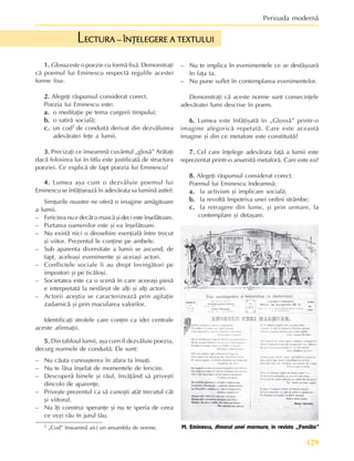 129
Perioada modernã
1 „Cod” înseamnã aici un ansamblu de norme.
1.
1.
1.
1.
1. Glossa este o poezie cu formã fixã. Demonstraþi
cã poemul lui Eminescu respectã regulile acestei
forme fixe.
2.
2.
2.
2.
2. Alegeþi rãspunsul considerat corect.
Poezia lui Eminescu este:
a.
a.
a.
a.
a. o meditaþie pe tema curgerii timpului;
b.
b.
b.
b.
b. o satirã socialã;
c.
c.
c.
c.
c. un cod1 de conduitã derivat din dezvãluirea
adevãratei feþe a lumii.
3.
3.
3.
3.
3. Precizaþi ce înseamnã cuvântul „glosã” Arãtaþi
dacã folosirea lui în titlu este justificatã de structura
poeziei. Ce explicã de fapt poezia lui Eminescu?
4.
4.
4.
4.
4. Lumea aºa cum o dezvãluie poemul lui
Eminescu se înfãþiºeazã în adevãrata sa luminã astfel:
Simþurile noastre ne oferã o imagine amãgitoare
a lumii.
– Fericirea nu e decât o mascã ºi deci este înºelãtoare.
– Purtarea oamenilor este ºi ea înºelãtoare.
– Nu existã nici o deosebire esenþialã între trecut
ºi viitor. Prezentul le conþine pe ambele.
– Sub aparenta diversitate a lumii se ascund, de
fapt, aceleaºi evenimente ºi aceiaºi actori.
– Conflictele sociale îi au drept învingãtori pe
impostori ºi pe ticãloºi.
– Societatea este ca o scenã în care aceeaºi piesã
e interpretatã la nesfârºit de alþi ºi alþi actori.
– Actorii aceºtia se caracterizeazã prin agitaþie
zadarnicã ºi prin macularea valorilor.
Identificaþi strofele care conþin ca idei centrale
aceste afirmaþii.
5.
5.
5.
5.
5. Din tabloul lumii, aºa cum îl dezvãluie poezia,
decurg normele de conduitã. Ele sunt:
– Nu cãuta cunoaºterea în afara ta însuþi.
– Nu te lãsa înºelat de momentele de fericire.
– Descoperã binele ºi rãul, învãþând sã priveºti
dincolo de aparenþe.
– Priveºte prezentul ca sã cunoºti atât trecutul cât
ºi viitorul.
– Nu îþi construi speranþe ºi nu te speria de ceea
ce vezi rãu în jurul tãu.
ECTURA – ÎNÞELEGERE A TEXTULUI
ECTURA – ÎNÞELEGERE A TEXTULUI
ECTURA – ÎNÞELEGERE A TEXTULUI
ECTURA – ÎNÞELEGERE A TEXTULUI
ECTURA – ÎNÞELEGERE A TEXTULUI
L
– Nu te implica în evenimentele ce se desfãºoarã
în faþa ta.
– Nu pune suflet în contemplarea evenimentelor.
Demonstraþi cã aceste norme sunt consecinþele
adevãratei lumi descrise în poem.
6.
6.
6.
6.
6. Lumea este înfãþiºatã în „Glossã” printr-o
imagine alegoricã repetatã. Care este aceastã
imagine ºi din ce metafore este constituitã?
7.
7.
7.
7.
7. Cel care înþelege adevãrata faþã a lumii este
reprezentat printr-o anumitã metaforã. Care este ea?
8.
8.
8.
8.
8. Alegeþi rãspunsul considerat corect.
Poemul lui Eminescu îndeamnã:
a.
a.
a.
a.
a. la activism ºi implicare socialã;
b.
b.
b.
b.
b. la revoltã împotriva unei ordini strâmbe;
c.
c.
c.
c.
c. la retragere din lume, ºi prin urmare, la
contemplare ºi detaºare.
M. Eminescu, Amorul unei marmure, în revista „Familia”
 