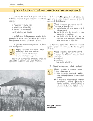 Perioada modernã
130
EXTUL ÎN PERSPECTIVÃ LINGVISTICÃ ªI COMUNICAÞIONALÃ
EXTUL ÎN PERSPECTIVÃ LINGVISTICÃ ªI COMUNICAÞIONALÃ
EXTUL ÎN PERSPECTIVÃ LINGVISTICÃ ªI COMUNICAÞIONALÃ
EXTUL ÎN PERSPECTIVÃ LINGVISTICÃ ªI COMUNICAÞIONALÃ
EXTUL ÎN PERSPECTIVÃ LINGVISTICÃ ªI COMUNICAÞIONALÃ
T
1.
1.
1.
1.
1. Verbele din poemul „Glossã” sunt toate
la timpul prezent. Alegeþi rãspunsul considerat
corect.
2.
2.
2.
2.
2. Prezentul verbului este:
a.
a.
a.
a.
a. un prezent momentan;
b.
b.
b.
b.
b. un prezent atemporal.
Justificaþi alegerea fãcutã.
3.
3.
3.
3.
3. Verbele sunt fie la persoana a treia, fie la
persoana a doua. La ce se referã persoana a
treia ºi la ce se referã persoana a doua?
4.
4.
4.
4.
4. Majoritatea verbelor la persoana a doua
sunt la imperativ.
Alegeþi rãspunsul considerat corect.
Imperativul este aici adresat:
a.
a.
a.
a.
a. unui anumit interlocutor;
b.
b.
b.
b.
b. unui interlocutor generic.
Daþi un alt exemplu de imperativ folosit în
acelaºi fel (sugestie: Cele Zece Porunci).
5.
5.
5.
5.
5. În versul: Nu spera ºi nu ai teamã
Nu spera ºi nu ai teamã
Nu spera ºi nu ai teamã
Nu spera ºi nu ai teamã
Nu spera ºi nu ai teamã, nu
nu
nu
nu
nu
spera
spera
spera
spera
spera este la modul imperativ, dar nu ai teamã
nu ai teamã
nu ai teamã
nu ai teamã
nu ai teamã
are formã de indicativ.
Alegeþi rãspunsul considerat corect.
Forma nu ai teamã
nu ai teamã
nu ai teamã
nu ai teamã
nu ai teamã este:
a.
a.
a.
a.
a. un indicativ atât prin formã, cât ºi
prin conþinut;
b.
b.
b.
b.
b. un indicativ în formã ºi un
imperativ în conþinut;
c.
c.
c.
c.
c. un indicativ în formã, cu o
semnificaþie ambiguã, oscilând
între imperativ ºi indicativ.
6.
6.
6.
6.
6. Folosirea constantã a timpului prezent
apropie poezia lui Eminescu de alte categorii
de texte.
Alegeþi rãspunsul considerat corect.
Frazarea din „Glossã” este similarã
celei din:
a.
a.
a.
a.
a. strigãturi;
b.
b.
b.
b.
b. maxime;
c.
c.
c.
c.
c. descrierile ºtiinþifice.
7.
7.
7.
7.
7. „Glossã” propune un cod de conduitã.
Alegeþi rãspunsul considerat corect.
Poezia lui Eminescu:
a.
a.
a.
a.
a. este cu adevãrat un cod de conduitã,
ºi în consecinþã suntem îndemnaþi sã-l
urmãm;
b.
b.
b.
b.
b. se foloseºte de convenþia codului
de conduitã, pentru a propune o
viziune personalã asupra lumii ºi a
atitudinii individului faþã de lume.
Casa lui M. Eminescu
de la Ipoteºti
 