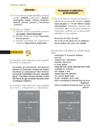 Perioada modernã
132
Pronume ºi adjective
pronominale
Ï
Ï
Ï
Ï
Ï Se scriu într-un cuvânt pronumele ºi
adjectivele pronominale negative niciun,
niciun,
niciun,
niciun,
niciun,
nicio niciuna
nicio niciuna
nicio niciuna
nicio niciuna
nicio niciuna etc (N-am mâncat
N-am mâncat
N-am mâncat
N-am mâncat
N-am mâncat niciun
niciun
niciun
niciun
niciun
mãr-
mãr-
mãr-
mãr-
mãr-niciunul
niciunul
niciunul
niciunul
niciunul). Îmbinãrile sintactice ale
adverbului nici
nici
nici
nici
nici cu articolul nehotãrât,
numeralul cardinal sau cu pronumele
nehotãrât se scriu separat:
N-am nici un frate, nici doi.
N-am nici un frate, nici doi.
N-am nici un frate, nici doi.
N-am nici un frate, nici doi.
N-am nici un frate, nici doi.
Nu e nici un om prost, nici un needucat
Nu e nici un om prost, nici un needucat
Nu e nici un om prost, nici un needucat
Nu e nici un om prost, nici un needucat
Nu e nici un om prost, nici un needucat
Nu-mi trebuie nici unul, nici celãlalt.
Nu-mi trebuie nici unul, nici celãlalt.
Nu-mi trebuie nici unul, nici celãlalt.
Nu-mi trebuie nici unul, nici celãlalt.
Nu-mi trebuie nici unul, nici celãlalt.
Adverbe
Ï
Ï
Ï
Ï
Ï Se scriu într-un cuvânt adverbele compuse
sudate: altãdatã
altãdatã
altãdatã
altãdatã
altãdatã („odinioarã”), deseori,
deseori,
deseori,
deseori,
deseori,
bineînþeles, aºadar, cândva, darãmite,
bineînþeles, aºadar, cândva, darãmite,
bineînþeles, aºadar, cândva, darãmite,
bineînþeles, aºadar, cândva, darãmite,
bineînþeles, aºadar, cândva, darãmite,
demult, întruna („mereu”), încontinuu
demult, întruna („mereu”), încontinuu
demult, întruna („mereu”), încontinuu
demult, întruna („mereu”), încontinuu
demult, întruna („mereu”), încontinuu
(„mereu”)
(„mereu”)
(„mereu”)
(„mereu”)
(„mereu”).
Ï
Ï
Ï
Ï
Ï Se scriu cu cratimã:
a.
a.
a.
a.
a. adverbe parþial analizabile (precum
azi-noapte
azi-noapte
azi-noapte
azi-noapte
azi-noapte,
,
,
,
, mâine-dimineaþã
mâine-dimineaþã
mâine-dimineaþã
mâine-dimineaþã
mâine-dimineaþã);
b.
b.
b.
b.
b. adverbe ritmate sau rimate (tam-nisam,
tam-nisam,
tam-nisam,
tam-nisam,
tam-nisam,
harcea-parcea
harcea-parcea
harcea-parcea
harcea-parcea
harcea-parcea);
c.
c.
c.
c.
c. adverbe provenite din substantive
compuse: dupã-amiaza, dupã-masã.
dupã-amiaza, dupã-masã.
dupã-amiaza, dupã-masã.
dupã-amiaza, dupã-masã.
dupã-amiaza, dupã-masã.
Precizaþi dacã v-aþi întâlnit cu variante literare
libere.
–
–
–
–
– exministru în Guvernul Nãstase
exministru în Guvernul Nãstase
exministru în Guvernul Nãstase
exministru în Guvernul Nãstase
exministru în Guvernul Nãstase
–
–
–
–
– pro-UE
pro-UE
pro-UE
pro-UE
pro-UE
–
–
–
–
– voltaire-ian, voltaireian
voltaire-ian, voltaireian
voltaire-ian, voltaireian
voltaire-ian, voltaireian
voltaire-ian, voltaireian
–
–
–
–
– darmite, dar-mi-te
darmite, dar-mi-te
darmite, dar-mi-te
darmite, dar-mi-te
darmite, dar-mi-te
–
–
–
–
– a toate ºtiutor
a toate ºtiutor
a toate ºtiutor
a toate ºtiutor
a toate ºtiutor
–
–
–
–
– observaþie bine venitã, observaþie bine-venitã
observaþie bine venitã, observaþie bine-venitã
observaþie bine venitã, observaþie bine-venitã
observaþie bine venitã, observaþie bine-venitã
observaþie bine venitã, observaþie bine-venitã
–
–
–
–
– Vorbeºte în continuu
Vorbeºte în continuu
Vorbeºte în continuu
Vorbeºte în continuu
Vorbeºte în continuu
–
–
–
–
– Ieri noapte a nins
Ieri noapte a nins
Ieri noapte a nins
Ieri noapte a nins
Ieri noapte a nins
–
–
–
–
– Dupã-masã mã odihnesc
Dupã-masã mã odihnesc
Dupã-masã mã odihnesc
Dupã-masã mã odihnesc
Dupã-masã mã odihnesc
–
–
–
–
– S-a ascuns dupã masã
S-a ascuns dupã masã
S-a ascuns dupã masã
S-a ascuns dupã masã
S-a ascuns dupã masã
–
–
–
–
– N-am cumpãrat nicio carte
N-am cumpãrat nicio carte
N-am cumpãrat nicio carte
N-am cumpãrat nicio carte
N-am cumpãrat nicio carte
–
–
–
–
– Nici o vacanþã pe Coasta de Azur nu mi-ar
Nici o vacanþã pe Coasta de Azur nu mi-ar
Nici o vacanþã pe Coasta de Azur nu mi-ar
Nici o vacanþã pe Coasta de Azur nu mi-ar
Nici o vacanþã pe Coasta de Azur nu mi-ar
displãcea!
displãcea!
displãcea!
displãcea!
displãcea!
–
–
–
–
– Nicio vacanþã pe Coasta de Azur nu mi-a
Nicio vacanþã pe Coasta de Azur nu mi-a
Nicio vacanþã pe Coasta de Azur nu mi-a
Nicio vacanþã pe Coasta de Azur nu mi-a
Nicio vacanþã pe Coasta de Azur nu mi-a
plãcut!
plãcut!
plãcut!
plãcut!
plãcut!
1.
1.
1.
1.
1. Corectaþi, acolo unde este cazul, greºelile
de scriere cu majusculã.
Facultatea de electronicã; Secretariatul
Facultatea de electronicã; Secretariatul
Facultatea de electronicã; Secretariatul
Facultatea de electronicã; Secretariatul
Facultatea de electronicã; Secretariatul
General al Guvernului; ministrul de interne;
General al Guvernului; ministrul de interne;
General al Guvernului; ministrul de interne;
General al Guvernului; ministrul de interne;
General al Guvernului; ministrul de interne;
Excelenþa sa ambasadorul Marii Britanii;
Excelenþa sa ambasadorul Marii Britanii;
Excelenþa sa ambasadorul Marii Britanii;
Excelenþa sa ambasadorul Marii Britanii;
Excelenþa sa ambasadorul Marii Britanii;
serviciul de Contabilitate al liceului „Gheorghe
serviciul de Contabilitate al liceului „Gheorghe
serviciul de Contabilitate al liceului „Gheorghe
serviciul de Contabilitate al liceului „Gheorghe
serviciul de Contabilitate al liceului „Gheorghe
ªincai”; Cancelaria Primului Ministru; Izvorul
ªincai”; Cancelaria Primului Ministru; Izvorul
ªincai”; Cancelaria Primului Ministru; Izvorul
ªincai”; Cancelaria Primului Ministru; Izvorul
ªincai”; Cancelaria Primului Ministru; Izvorul
Alb (marcã de apã mineralã); domnului rector
Alb (marcã de apã mineralã); domnului rector
Alb (marcã de apã mineralã); domnului rector
Alb (marcã de apã mineralã); domnului rector
Alb (marcã de apã mineralã); domnului rector
al Institutului Politehnic.
al Institutului Politehnic.
al Institutului Politehnic.
al Institutului Politehnic.
al Institutului Politehnic.
2.
2.
2.
2.
2. Corectaþi, acolo unde este cazul, greºelile
de scriere a compuselor ºi a derivatelor.
EXERCIÞII
EXERCIÞII
EXERCIÞII
EXERCIÞII
EXERCIÞII
 