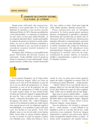 133
Perioada modernã
MIHAI EMINESCU
MIHAI EMINESCU
MIHAI EMINESCU
MIHAI EMINESCU
MIHAI EMINESCU
L
L
L
L
La aniversarã
a aniversarã
a aniversarã
a aniversarã
a aniversarã
Ea se numea Cleopatra, iar el Gajus Iulius
Caesar Octavian August. Adicã ea citise un
roman º-ar fi voit sã fie de douãzeci ºi ºase de
ani ºi nu era decât de paisprezece; el, istoria
romanilor ºi voia sã fie de patruzeci de ani.
Era numai de optsprezece ºi îmbla la ºcoalã.
Cu toate acestea astãzi, în ziua sf-tului Ermil,
el uitase pe Octavian August ºi aºtepta felicitãri
de ziua lui. Tata i-a dat un ceasornic frumos,
mama – o besectea de toaletã, sora – o pãreche
de papuci, Elis nimic. Elis – adicã Cleopatra,
varã-sa. El se retrãsese în odaia lui, unde clasicii
erau aºezaþi pe-un scrin în religioasã regulã ºi
neviolabilitate, ºi se primbla cu paºi mari prin
casã. Era brunet ºi cam poetic. Avea ochi
albaºtri, ceea ce vra sã zicã mult, ºi era frumos
bãiet. Acum stãtu cu mirare înaintea oglinzii,
se uita cu mirare în ochii lui proprii ºi pãrea
cã-i întreabã ceva. «Tolla mi-a fãcut-o». Era o
LEMENTE DE CONTEXT ISTORIC,
LEMENTE DE CONTEXT ISTORIC,
LEMENTE DE CONTEXT ISTORIC,
LEMENTE DE CONTEXT ISTORIC,
LEMENTE DE CONTEXT ISTORIC,
CULTURAL ªI LITERAR
CULTURAL ªI LITERAR
CULTURAL ªI LITERAR
CULTURAL ªI LITERAR
CULTURAL ªI LITERAR
E
Dupã toate indicaþiile din manuscrise,
Eminescu a scris prozã între 18 ºi 28 de ani.
Debutul la Junimea a fost lectura nuvelei
Sãrmanul Dionis, în 1872. Reacþia ascultãtorilor
a fost nefavorabilã; i s-a reproºat cã naraþiunea
nu este clarã, cã face prea multã filozofie, cã
nu respectã adevãrul istoric. Gustul junimiºtilor
în materie de prozã era format la ºcoala realis-
mului, iar cea ce citise Eminescu constituia o
noutate absolutã la noi, aºa încât el poate fi
considerat creatorul nuvelei fantastice în
literatura românã.
În timpul vieþii, Eminescu a mai publicat trei
proze: Fãt-Frumos din lacrimã, Cezara, La
aniversarã... Toate celelalte scrieri în prozã au
rãmas în manuscris ºi sunt neterminate: Geniu
pustiu (roman), Umbra mea, Avatarii faraonului
Tlà, Aur, mãrire ºi amor, Visul unei nopþi de
iarnã, Întâia sãrutare, Moartea Cezarei etc.
Proza eminescianã este în întregime
romanticã. În Geniu pustiu gãsim ipostaza
titanicã, revoluþionarã ºi patrioticã a geniului;
Fãt-Frumos din lacrimã este un basm cult; în
Sãrmanul Dionis identificãm dimensiunea
fantastico-filozoficã a romantismului, acest text
având poate cea mai mare denisitate de teme
ºi motive romantice din creaþia lui Eminescu;
Avatarii faraonului Tlà abordeazã tema
metempsihozei (migraþia sufletului, care se
întrupeazã la anumite intervale de timp,
constituind un avatar). Iubirea, în maniera
ineditã a romantismului, o gãsim în Cezara ºi
în Moartea Cezarei.
vreme în care, în urma unui roman spaniol,
regina de astãzi a Egiptului se numea Tolla. El
se numea pe atunci Bertrand ... tempi passati.
– Nimic! Nimic! ªi eu i-am dat de ziua ei o
pãpuºã. Adicã ce? eu i-am dat! Dacã n-am ºtiut
ce sã-i dau! Mama mi-a spus sã-i dau o pãpuºã.
Tolla, Tolla! zise el râzând, tare-mi eºti dragã.
Apoi ºezu la masã ºi gândi adânc ... asupra
egalitãþii a douã hipotenuze. Luã o coalã mare
de hârtie albã ºi scrise drept în mijloc: «Reginã!
Te iubesc!» iscãlit: «Gajus Iulius Caesar
Octavian August» manu propria.
Sara era petrecere. Era invitatã ºi veriºoara
Elis ºi – mare minune – a venit. Pãrinþii ei au
lepãdat-o acolo ºi s-au dus într-alt loc, unde
asemenea erau aºteptaþi. Octavian August
imperatorul o petrece sara pân-acasã, dacã-l
iertau ocupaþiunile statului roman, ºi astãzi – îl
iertau acele ocupaþiuni ale statului roman.
 