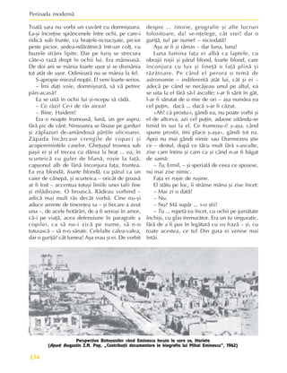 Perioada modernã
134
Toatã sara nu vorbi un cuvânt cu domniºoara.
Ea-ºi încreþise sprâncenele între ochi, pe care-i
ridicã sub frunte, cu braþele-ncruciºate, picior
peste picior, ºedea-ndãrãtnicã într-un colþ, cu
buzele strâns lipite. Dar pe furiº se strecura
câte-o razã drept în ochii lui. Era mânioasã.
De doi ani se mânia foarte uºor ºi se dismânia
tot atât de uºor. Odinioarã nu se mânia la fel.
S-apropie miezul nopþii. El veni foarte serios.
– Îmi daþi voie, domniºoarã, sã vã petrec
pân-acasã?
Ea se uitã în ochii lui ºi-ncepu sã râdã.
– Ce râzi? Ce-i de râs aicea?
– Bine. Haidem!
Era o noapte frumoasã, lunã, un ger aspru,
fãrã pic de vânt. Ninsoarea se lãsase pe garduri
ºi zãplazuri de-amândouã pãrþile ulicioarei.
Zãpada încãrcase crengile de copaci ºi
acoperemintele caselor. Gheþuºul trosnea sub
paºii ei ºi el trecea cu dânsa la braþ ... ea, în
scurteicã cu guler de blanã, roºie la faþã,
capºonul alb de lânã înconjura faþa, fruntea.
Ea era blondã, foarte blondã, cu pãrul ca un
caier de cânepã, ºi scurteica – oricât de groasã
ar fi fost – accentua totuºi liniile unei talii fine
ºi mlãdioase. O broascã. Râdeau vorbind –
adicã mai mult râs decât vorbã. Cine nu-ºi
aduce aminte de tinereþea sa – ºi fiecare a avut
una –, de acele hotãrâri, de a fi serioºi în amor,
cã-i pe viaþã, acea defensiune în paragrafe a
copilei, ca sã nu-i zicã pe nume, sã n-o
tutuiascã – sã n-o sãrute. Celelalte calea-valea,
dar o guriþã? cât lumea! Aºa erau ºi ei. De vorbit
despre ... istorie, geografie ºi alte lucruri
folositoare, da! se-nþelege, cât vrei! dar o
guriþã, tu? pe nume? – niciodatã!
Aºa ar fi ºi rãmas – dar luna, luna!
Luna lumina faþa ei albã ca laptele, cu
obrajii roºii ºi pãrul blond, foarte blond, care
înconjura cu lux ºi fineþã o faþã plinã ºi
râzãtoare. Pe când el perora o temã de
astronomie – indiferentã atât lui, cât ºi ei –
adecã pe când se necãjeau unul pe altul, ea
se uita la el fãrã sã-l asculte; i-ar fi sãrit în gât,
l-ar fi sãrutat de o mie de ori – aºa numãra ea
cel puþin, dacã ... dacã s-ar fi cãzut.
«Ah! cã prostu-i, gândi ea, nu poate vorbi ºi
el de altceva, azi cel puþin, adaose uitându-se
timid în sus la el. Ce frumosu-i! º-aºa, când
spune prostii, îmi place º-aºa», gândi tot ea.
Apoi nu mai gândi nimic sau Dumnezeu ºtie
ce – destul, dupã ce tãcu mult fãrã s-asculte,
zise cam întins ºi cam ca ºi când n-ar fi bãgat
de samã:
– Tu, Ermil, – ºi speriatã de ceea ce spusese,
nu mai zise nimic.
Faþa ei roºie de ruºine.
El stãtu pe loc, îi strânse mâna ºi zise încet:
– Mai zi o datã!
– Nu.
– Nu? Mã supãr ... s-o ºtii!
– Tu ... repetã ea încet, cu ochii pe jumãtate
închiºi, cu glas tremurãtor. Era un tu singuratic,
fãrã de a fi pus în legãturã cu vo frazã – ºi, cu
toate acestea, ce tu? Din gura ei venise mai
întâi.
Perspectiva Botoºanilor când Eminescu locuia la sora sa, Harieta
(Apud: Augustin Z.N. Pop, „Contribuþii documentare la biografia lui Mihai Eminescu”, 1962)
 