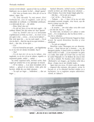 Perioada modernã
136
numai cã mã iubeºti – spune-o! dar nu cu douã
înþelesuri, nu ca atunci la bal ... drept! spune!
– Da! zise ea foarte rece, d-ta ºtii cã eu te
iubesc, sigur. Da.
– O, astã rãcealã! Tu mã omori, Elis!
Vorbeºte-mi, zise el rugãtori, cum ºtii tu
câteodatã sã vorbeºti, c-o blândeþã uimitoare,
c-o dulceaþã de sor ... de iubitã.
– Bine, bine! ºtiu eu!
– Ce ºtii tu? Iaca cã nu mã mai supãr ... îþi
vorbesc blând. Îmi dai mâna ta? Aºa! Spune!
– Vezi tu, Ermil?? zise ea c-o seriozitate
copilãreascã ºi tristã, tu crezi ... tu crezi cã eu
am apã-n vine ... cã eu ... cã eu nu te iubesc? ...
Dar sã-þi spun þie ... eu nu sunt asprã ... Ce-ai
zice tu dacã ... dacã te rog sã nu spui nimãnui ...
dacã ... dar zãu, sã nu spui ...
– Ce?
– Vezi tu! formal te-am oprit ... am fãgãduinþa
ta cã nu mã vei sãruta niciodatã. Aºa-i?
– Aºa!
– Ca sã mai zici cã eu nu te iubesc, zise
supãratã, ca sã zici cã eu te iubesc, repetã c-o
ruºinoasã graþie, astãzi ... astãzi ...
Îºi simþi cuprinsã talia, închise ochii, lãsã
capul pe umãrul lui ºi era aproape sã moarã.
– O! te iubesc ... n-ai ºtiut niciodatã cât te
iubesc ... glasul ei era dulce, slab, plin de
lacrimi, sfinþit de cea întâi sãrutare.
– Tu eºti un înger ... îndãrãtnic ... dar un
înger ...
Surâsul obraznic, ochiul cuvios, cochetãria
veselã se-ntorc pe rând dup-acea sãrutare ...
chiar liniºtea. Ea-ºi þine braþul dupã gâtul lui.
– Mã duc ... ªi tu eºti un magari.
– Las’ sã fiu ... Nu te duce ...
– Trebuie ... nu ...! Aºa-i cã tu nu vei uita
niciodatã aceastã noapte, zise încet, aºa de
încet ºi totuºi aºa de clar.
– Ah! niciodatã.
– ªi acuma ... am sã-þi aduc ceva din casã
... Un dar de ziua ta ... Aºa-i?
Ea intrã iute, se-ntoarce ºi-i aduse o cutie
mare ... Ei o scãparã jos, dar nu fãcea nimic ...
era înc-o sãrutare.
Gajus Iulius Caesar Octavian August se duse
acasã. Se aºezã dinaintea focului ºi zise
zâmbind:
– Tu eºti un mãgari!
Deschise cutia. Deasupra era un desemn.
El era ... lãsat într-un jeþ; o femeie ... ea, de
dinapoia jeþului, îi þinea ochii cu mâinile. El îºi
ridicã ochii s-o vadã ... ºi un moment i se pãru
c-o vede. Dar unde sã fi fost? Dar ce mai era
în cutie? Pãpuºile ce i le dedese de ziua ei doi
ani de-a rândul. Pe fruntea celei dintâi era:
«Bertrand e un magar», pe fruntea celei de-a
doua: «Gajus nu-ºi are minþile toate».
Apoi mai era ceva. O micã carte de notiþe
... impresii din romane, din poezii, scrise în
fiecare zi, ºi la sfârºitul fiecãrei notiþe ca o
încheiere, ca o cugetare asupra adormirei:
«Ermil, te iubesc!»
Ipoteºti – „Aº vrea sã am o casã tãcutã, mititicã...”
 