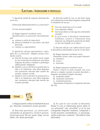 137
Perioada modernã
1.
1.
1.
1.
1. Specificaþi modul de expunere dominant din
acest text.
2.
2.
2.
2.
2. Rezumaþi subiectul povestirii în „La aniversarã”?
3.
3.
3.
3.
3. Cine sunt personajele?
4.
4.
4.
4.
4. Alegeþi rãspunsul considerat corect.
Episodul narat în „La aniversarã” este semnificativ
prin:
a.
a.
a.
a.
a. acþiunea sa plinã de neprevãzut;
b.
b.
b.
b.
b. pitorescul mediului în care trãiesc cele douã
personaje;
c.
c.
c.
c.
c. valoarea sa reprezentativã.
5.
5.
5.
5.
5. Specificaþi valoarea reprezentativã a episo-
dului din „La aniversarã”, alegând varianta consi-
deratã corectã.
a.
a.
a.
a.
a. Dincolo de timp ºi de mediul social, modul
în care cei doi tineri îºi mãrturisesc unul altuia
dragostea dezvãluie o trãsãturã a psihologiei
adolescentului îndrãgostit.
b.
b.
b.
b.
b. Modul în care cei doi tineri se poartã unul cu
altul ºi îºi mãrturisesc unul altuia dragostea
este caracteristic educaþiei date copiilor din
anumite categorii sociale.
c.
c.
c.
c.
c. Modul în care cei doi tineri se poartã unul cu
altul ºi îºi mãrturisesc unul altuia dragostea
este caracteristic educaþiei date tinerilor din
anumite perioade.
ECTURA – ÎNÞELEGERE A TEXTULUI
ECTURA – ÎNÞELEGERE A TEXTULUI
ECTURA – ÎNÞELEGERE A TEXTULUI
ECTURA – ÎNÞELEGERE A TEXTULUI
ECTURA – ÎNÞELEGERE A TEXTULUI
L
6.
6.
6.
6.
6. Descrieþi modul în care cei doi tineri ajung
sã-ºi mãrturiseascã unul altuia dragostea, rãspunzând
la întrebãrile de mai jos.
Î
Î
Î
Î
Î Cine face primul pas ºi în ce mod?
Î
Î
Î
Î
Î Cum rãspunde celãlalt?
Î
Î
Î
Î
Î Este fiecare dintre cei doi sigur de sentimentele
celuilalt?
Î
Î
Î
Î
Î În jocul acesta al dezvãluirii sentimentelor
timiditatea, ezitarea ºi îndrãzneala merg
împreunã, sau, dimpotrivã, pentru fiecare dintre
cei doi este limpede cã se iubesc?
7.
7.
7.
7.
7. Descrieþi rolul pe care cadrul natural îl joacã
în dezvãluirea sentimentelor avute de cei doi tineri.
8.
8.
8.
8.
8. Alegeþi rãspunsul considerat corect.
Elementele acestui cadru sunt proprii literaturii:
a.
a.
a.
a.
a. romantice;
b.
b.
b.
b.
b. clasice;
c.
c.
c.
c.
c. iluministe.
9.
9.
9.
9.
9. Alegeþi rãspunsul considerat corect.
Pentru a descrie în toate nuanþele sale acest
delicat ºi complex moment al primei dezvãluiri a
dragostei, povestitorul adoptã convenþia:
a.
a.
a.
a.
a. naratorului-martor;
b.
b.
b.
b.
b. naratorului omniscient;
c.
c.
c.
c.
c. naratorului-personaj.
Argumentaþi-vã rãspunsul cu fragmente relevante
din text.
1.
1.
1.
1.
1. Rãspunzând în ordine la întrebãrile de mai
jos, întocmiþi comentariul acestei povestiri.
2.
2.
2.
2.
2. Rescrieþi povestirea „La aniversarã”,
asumându-vã perspectiva narativã povesti-
torului-personaj (fiecare poate alege oricare
dintre cele douã personaje).
TEME
TEME
TEME
TEME
TEME
3.
3.
3.
3.
3. În cazul în care socotiþi cã descrierea
felului în care se mãrturiseºte prima iubire în
„La aniversarã” este „învechitã” ºi cã nu mai
corespunde timpurilor moderne, compuneþi o
scurtã povestire asemãnãtoare, cu personaje,
mediu ºi obiceiuri „moderne”. Discutaþi în clasã
diferenþele.
 