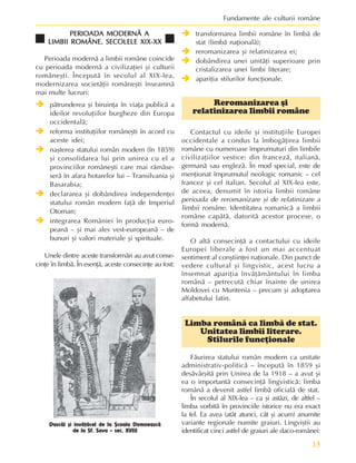 13
Fundamente ale culturii române
PERIOADA MODERNÃ A
PERIOADA MODERNÃ A
PERIOADA MODERNÃ A
PERIOADA MODERNÃ A
PERIOADA MODERNÃ A
LIMBII ROMÂNE. SECOLELE XIX-XX
LIMBII ROMÂNE. SECOLELE XIX-XX
LIMBII ROMÂNE. SECOLELE XIX-XX
LIMBII ROMÂNE. SECOLELE XIX-XX
LIMBII ROMÂNE. SECOLELE XIX-XX
Perioada modernã a limbii române coincide
cu perioada modernã a civilizaþiei ºi culturii
româneºti. Începutã în secolul al XIX-lea,
modernizarea societãþii româneºti înseamnã
mai multe lucruri:
Î
Î
Î
Î
Î pãtrunderea ºi biruinþa în viaþa publicã a
ideilor revoluþiilor burgheze din Europa
occidentalã;
Î
Î
Î
Î
Î reforma instituþiilor româneºti în acord cu
aceste idei;
Î
Î
Î
Î
Î naºterea statului român modern (în 1859)
ºi consolidarea lui prin unirea cu el a
provinciilor româneºti care mai rãmãse-
serã în afara hotarelor lui – Transilvania ºi
Basarabia;
Î
Î
Î
Î
Î declararea ºi dobândirea independenþei
statului român modern faþã de Imperiul
Otoman;
Î
Î
Î
Î
Î integrarea României în producþia euro-
peanã – ºi mai ales vest-europeanã – de
bunuri ºi valori materiale ºi spirituale.
Unele dintre aceste transformãri au avut conse-
cinþe în limbã. În esenþã, aceste consecinþe au fost:
Î
Î
Î
Î
Î transformarea limbii române în limbã de
stat (limbã naþionalã);
Î
Î
Î
Î
Î reromanizarea ºi relatinizarea ei;
Î
Î
Î
Î
Î dobândirea unei unitãþi superioare prin
cristalizarea unei limbi literare;
Î
Î
Î
Î
Î apariþia stilurilor funcþionale.
Reromanizarea ºi
relatinizarea limbii române
Contactul cu ideile ºi instituþiile Europei
occidentale a condus la îmbogãþirea limbii
române cu numeroase împrumuturi din limbile
civilizaþiilor vestice: din francezã, italianã,
germanã sau englezã. În mod special, este de
menþionat împrumutul neologic romanic – cel
francez ºi cel italian. Secolul al XIX-lea este,
de aceea, denumit în istoria limbii române
perioada de reromanizare ºi de relatinizare a
limbii române. Identitatea romanicã a limbii
române capãtã, datoritã acestor procese, o
formã modernã.
O altã consecinþã a contactului cu ideile
Europei liberale a fost un mai accentuat
sentiment al conºtiinþei naþionale. Din punct de
vedere cultural ºi lingvistic, acest lucru a
însemnat apariþia învãþãmântului în limba
românã – petrecutã chiar înainte de unirea
Moldovei cu Muntenia – precum ºi adoptarea
alfabetului latin.
Limba românã ca limbã de stat.
Unitatea limbii literare.
Stilurile funcþionale
Fãurirea statului român modern ca unitate
administrativ-politicã – începutã în 1859 ºi
desãvârºitã prin Unirea de la 1918 – a avut ºi
ea o importantã consecinþã lingvisticã: limba
românã a devenit astfel limbã oficialã de stat.
În secolul al XIX-lea – ca ºi astãzi, de altfel –
limba vorbitã în provinciile istorice nu era exact
la fel. Ea avea (atât atunci, cât ºi acum) anumite
variante regionale numite graiuri. Lingviºtii au
identificat cinci astfel de graiuri ale daco-românei:
Dascãl ºi învãþãcel de la ªcoala Domneascã
de la Sf. Sava – sec. XVIII
 