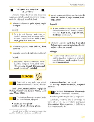 139
Perioada modernã
SCRIEREA GRUPURILOR
SCRIEREA GRUPURILOR
SCRIEREA GRUPURILOR
SCRIEREA GRUPURILOR
SCRIEREA GRUPURILOR
DE CUVINTE
DE CUVINTE
DE CUVINTE
DE CUVINTE
DE CUVINTE1
1
1
1
1
Grupurile relativ stabile se scriu în cuvinte
separate, mai ales dacã elementele compo-
nente îºi pãstreazã sensul de bazã.
Ï
Ï
Ï
Ï
Ïadjectiv+substantiv: prim ajutor, triplu
prim ajutor, triplu
prim ajutor, triplu
prim ajutor, triplu
prim ajutor, triplu
exemplar
exemplar
exemplar
exemplar
exemplar
Excepþii
Excepþii
Excepþii
Excepþii
Excepþii
~ Se scriu însã într-un cuvânt sau cu
cratimã substantivele compuse având
structurã asemãnãtoare: dublu-case-
dublu-case-
dublu-case-
dublu-case-
dublu-case-
tofon, prim-plan triplu-sec.
tofon, prim-plan triplu-sec.
tofon, prim-plan triplu-sec.
tofon, prim-plan triplu-sec.
tofon, prim-plan triplu-sec.
Ï
Ï
Ï
Ï
Ï adverb+adjectiv: bine crescut, bine
bine crescut, bine
bine crescut, bine
bine crescut, bine
bine crescut, bine
cunoscut
cunoscut
cunoscut
cunoscut
cunoscut
Ï
Ï
Ï
Ï
Ï prepoziþie+adverb: de mult
de mult
de mult
de mult
de mult („de mult timp”)
Excepþii
Excepþii
Excepþii
Excepþii
Excepþii
~ Se scriu însã într-un cuvânt sau cu cratimã
cuvintele compuse cu structurã asemã-
nãtoare: bine-crescut
bine-crescut
bine-crescut
bine-crescut
bine-crescut, bine-cu
bine-cu
bine-cu
bine-cu
bine-cunoscut
noscut
noscut
noscut
noscut,
demult
demult
demult
demult
demult („odinioarã”) niciodatã.
niciodatã.
niciodatã.
niciodatã.
niciodatã.
Ï
Ï
Ï
Ï
Ï prepoziþie+substantiv sau verb la supin: de
de
de
de
de
mâncare, de mâncat, dupã masa de prânz,
mâncare, de mâncat, dupã masa de prânz,
mâncare, de mâncat, dupã masa de prânz,
mâncare, de mâncat, dupã masa de prânz,
mâncare, de mâncat, dupã masa de prânz,
dupã prânz
dupã prânz
dupã prânz
dupã prânz
dupã prânz
Excepþii
Excepþii
Excepþii
Excepþii
Excepþii
~ Se scriu însã într-un cuvânt sau cu cratimã
cuvintele compuse cu structurã asemã-
nãtoare: dupã-masã, dupã-amiazã,
dupã-masã, dupã-amiazã,
dupã-masã, dupã-amiazã,
dupã-masã, dupã-amiazã,
dupã-masã, dupã-amiazã,
demâncare
demâncare
demâncare
demâncare
demâncare („mâncare”).
Ï
Ï
Ï
Ï
Ïsubstantiv+adjectiv: bunã stare
bunã stare
bunã stare
bunã stare
bunã stare (L-am gãsit
L-am gãsit
L-am gãsit
L-am gãsit
L-am gãsit
în bunã stare
în bunã stare
în bunã stare
în bunã stare
în bunã stare), comisar principal, director
comisar principal, director
comisar principal, director
comisar principal, director
comisar principal, director
adjunct, director general
adjunct, director general
adjunct, director general
adjunct, director general
adjunct, director general
Excepþii
Excepþii
Excepþii
Excepþii
Excepþii
~ Se scriu însã într-un cuvânt sau cu
cratimã cuvintele compuse cu structurã
asemãnãtoare: bunã-creºtere
bunã-creºtere
bunã-creºtere
bunã-creºtere
bunã-creºtere („poli-
teþe”) bunã-cuviinþã.
bunã-cuviinþã.
bunã-cuviinþã.
bunã-cuviinþã.
bunã-cuviinþã.
1 Normele scrise cu aldine precum ºi exemplele scrise
cu aldine ºi subliniate indicã noua normã literarã.
Corectaþi acolo unde este cazul
scrierea urmãtoarelor cuvinte compuse:
Vatra-Dornei, Predealul Sãrari, Filipeºtii de
Vatra-Dornei, Predealul Sãrari, Filipeºtii de
Vatra-Dornei, Predealul Sãrari, Filipeºtii de
Vatra-Dornei, Predealul Sãrari, Filipeºtii de
Vatra-Dornei, Predealul Sãrari, Filipeºtii de
Pãdure, Bolintin-vale, Baia-de-Aramã, Lacul
Pãdure, Bolintin-vale, Baia-de-Aramã, Lacul
Pãdure, Bolintin-vale, Baia-de-Aramã, Lacul
Pãdure, Bolintin-vale, Baia-de-Aramã, Lacul
Pãdure, Bolintin-vale, Baia-de-Aramã, Lacul
roºu, Moara Vlãsiei
roºu, Moara Vlãsiei
roºu, Moara Vlãsiei
roºu, Moara Vlãsiei
roºu, Moara Vlãsiei
Corectaþi acolo unde este cazul scrie-
rea urmãtoarelor locuþiuni:
A fãcut-o cu bunã ºtiinþã.
A fãcut-o cu bunã ºtiinþã.
A fãcut-o cu bunã ºtiinþã.
A fãcut-o cu bunã ºtiinþã.
A fãcut-o cu bunã ºtiinþã.
Odatã cu vântul a încetat ºi ploaia.
Odatã cu vântul a încetat ºi ploaia.
Odatã cu vântul a încetat ºi ploaia.
Odatã cu vântul a încetat ºi ploaia.
Odatã cu vântul a încetat ºi ploaia.
A terminat liceul cu chiu cu vai.
A terminat liceul cu chiu cu vai.
A terminat liceul cu chiu cu vai.
A terminat liceul cu chiu cu vai.
A terminat liceul cu chiu cu vai.
Sã nu uiþi, Doamne-fereºte, aragazul
Sã nu uiþi, Doamne-fereºte, aragazul
Sã nu uiþi, Doamne-fereºte, aragazul
Sã nu uiþi, Doamne-fereºte, aragazul
Sã nu uiþi, Doamne-fereºte, aragazul
deschis !
deschis !
deschis !
deschis !
deschis !
Cuvintele: bine-crescut,
bine-crescut,
bine-crescut,
bine-crescut,
bine-crescut, bine-cunos-
bine-cunos-
bine-cunos-
bine-cunos-
bine-cunos-
cut
cut
cut
cut
cut se scriu corect cu cratimã.
Construiþi pentru fiecare câte o propoziþie.
Alternativ, construiþi câte o propoziþie în
care sã avem nu cuvintele compuse:
bine-crescut,
bine-crescut,
bine-crescut,
bine-crescut,
bine-crescut, bine-cunoscut
bine-cunoscut
bine-cunoscut
bine-cunoscut
bine-cunoscut, ci îmbinarea
liberã adverb-adjectiv.
1
1
1
1
1
EXERCIÞII
EXERCIÞII
EXERCIÞII
EXERCIÞII
EXERCIÞII
2
2
2
2
2
2
2
2
2
2
 