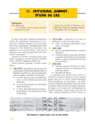 Perioada modernã
140
IV
IV
IV
IV
IV.
..
.
. CRITICISMUL JUNIMIST.
CRITICISMUL JUNIMIST.
CRITICISMUL JUNIMIST.
CRITICISMUL JUNIMIST.
CRITICISMUL JUNIMIST.
STUDIU DE CAZ
STUDIU DE CAZ
STUDIU DE CAZ
STUDIU DE CAZ
STUDIU DE CAZ
În 1863, cinci tineri, întorºi de curând de la
studii, din strãinãtate, întemeiazã, la Iaºi,
asociaþia culturalã Junimea. Cei cinci erau:
Petre Carp, Vasile Pogor, Theodor Rosetti, Iacob
Negruzzi ºi Titu Maiorescu. Asociaþia, care
funcþiona ºi ca cenaclu literar, avea deviza
entre qui veut, reste qui peut (intrã cine vrea,
rãmâne cine poate).
Junimea îºi începe activitatea prin „pre-
lecþiuni populare” pe teme general culturale:
istorie, filozofie, literaturã, politicã etc.
Istoria Junimii cuprinde, în mare, patru
etape.
Î
Î
Î
Î
Î 1863-1874
1863-1874
1863-1874
1863-1874
1863-1874 – perioada în care se precizea-
zã principiile în domeniul cultivãrii limbii, al
literaturii, al politicii etc.; Junimea reprezenta
aripa de stânga a partidului conservator;
•
•
•
•
• în 1867, apare revista Convorbiri lite-
rare, al cãrei redactor-ºef este Iacob
Negruzzi;
•
•
•
•
• în aceastã perioadã este descoperit
Mihai Eminescu;
•
•
•
•
• în 1874, devenind ministru al Instruc-
þiunii Publice, Titu Maiorescu se mutã
la Bucureºti;
Î
Î
Î
Î
Î 1874-1885
1874-1885
1874-1885
1874-1885
1874-1885 – ºedinþele de la Iaºi se
dubleazã cu cele de la Bucureºti;
•
•
•
•
• citesc la Junimea Alecsandri, Cara-
giale ºi Creangã;
Î
Î
Î
Î
Î 1885-1900
1885-1900
1885-1900
1885-1900
1885-1900
•
•
•
•
• revista Convorbiri literare se mutã la
Bucureºti;
•
•
•
•
• Junimea capãtã un prestigiu deosebit;
se spunea cã drumul spre Universitate
(cãtre o carierã universitarã) trece pe
la Convorbiri...;
Î
Î
Î
Î
Î 1900-1944
1900-1944
1900-1944
1900-1944
1900-1944
•
•
•
•
• interesul pentru literaturã se dimi-
nueazã; Junimea se orienteazã mai
mult spre istorie;
•
•
•
•
• perioada de declin.
La Junimea s-au afirmat marii clasici ai
literaturii române. Eminescu citeºte pentru
prima oarã aici, în 1872, nuvela Sãrmanul
Dionis (publicase în Convorbiri..., în 1870,
Venere ºi Madonã, trimisã de la Viena). În 1878,
Caragiale citeºte comedia O noapte furtunoasã.
Creangã, care îi fusese elev lui Maiorescu la
ªcoala Normalã „Vasile Lupu” din Iaºi (în
1864), citeºte la Junimea, în 1875, Soacra cu
Bibliografie:
Bibliografie:
Bibliografie:
Bibliografie:
Bibliografie:
Titu Maiorescu
– O cercetare criticã asupra poeziei
române de la 1867
– Beþia de cuvinte în Revista con-
timporanã (Studiu de patologie literarã)
– Comediile d-lui I.L.Caragiale
Mihai Eminescu în registrul Junimii (scris de mâna poetului)
 