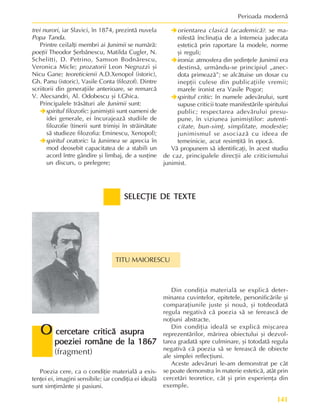 141
Perioada modernã
SELECÞIE DE TEXTE
SELECÞIE DE TEXTE
SELECÞIE DE TEXTE
SELECÞIE DE TEXTE
SELECÞIE DE TEXTE
trei nurori, iar Slavici, în 1874, prezintã nuvela
Popa Tanda.
Printre ceilalþi membri ai Junimii se numãrã:
poeþii Theodor ªerbãnescu, Matilda Cugler, N.
Schelitti, D. Petrino, Samson Bodnãrescu,
Veronica Micle; prozatorii Leon Negruzzi ºi
Nicu Gane; teoreticienii A.D.Xenopol (istoric),
Gh. Panu (istoric), Vasile Conta (filozof). Dintre
scriitorii din generaþiile anterioare, se remarcã
V. Alecsandri, Al. Odobescu ºi I.Ghica.
Principalele trãsãturi ale Junimii sunt:
Î
Î
Î
Î
Îspiritul filozofic: junimiºtii sunt oameni de
idei generale, ei încurajeazã studiile de
filozofie (tinerii sunt trimiºi în strãinãtate
sã studieze filozofia: Eminescu, Xenopol);
Î
Î
Î
Î
Îspiritul oratoric: la Junimea se aprecia în
mod deosebit capacitatea de a stabili un
acord între gândire ºi limbaj, de a susþine
un discurs, o prelegere;
Î
Î
Î
Î
Îorientarea clasicã (academicã): se ma-
nifestã înclinaþia de a întemeia judecata
esteticã prin raportare la modele, norme
ºi reguli;
Î
Î
Î
Î
Îironia: atmosfera din ºedinþele Junimii era
destinsã, urmându-se principiul „anec-
dota primeazã”; se alcãtuise un dosar cu
inepþii culese din publicaþiile vremii;
marele ironist era Vasile Pogor;
Î
Î
Î
Î
Îspiritul critic: în numele adevãrului, sunt
supuse criticii toate manifestãrile spiritului
public; respectarea adevãrului presu-
pune, în viziunea junimiºtilor: autenti-
citate, bun-simþ, simplitate, modestie;
junimismul se asociazã cu ideea de
temeinicie, acut resimþitã în epocã.
Vã propunem sã identificaþi, în acest studiu
de caz, principalele direcþii ale criticismului
junimist.
Poezia cere, ca o condiþie materialã a exis-
tenþei ei, imagini sensibile; iar condiþia ei idealã
sunt simþimânte ºi pasiuni.
Din condiþia materialã se explicã deter-
minarea cuvintelor, epitetele, personificãrile ºi
comparaþiunile juste ºi nouã, ºi totdeodatã
regula negativã cã poezia sã se fereascã de
noþiuni abstracte.
Din condiþia idealã se explicã miºcarea
reprezentãrilor, mãrirea obiectului ºi dezvol-
tarea gradatã spre culminare, ºi totodatã regula
negativã cã poezia sã se fereascã de obiecte
ale simplei reflecþiuni.
Aceste adevãruri le-am demonstrat pe cât
se poate demonstra în materie esteticã, atât prin
cercetãri teoretice, cât ºi prin experienþa din
exemple.
O
O
O
O
O cercetare criticã asupra
cercetare criticã asupra
cercetare criticã asupra
cercetare criticã asupra
cercetare criticã asupra
poeziei române de la 1867
poeziei române de la 1867
poeziei române de la 1867
poeziei române de la 1867
poeziei române de la 1867
(fragment)
TITU MAIORESCU
 