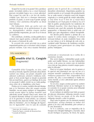 Perioada modernã
142
Scopul lor nu este ºi nu poate fi de a produce
poeþi; niciodatã estetica nu a creat frumosul,
precum niciodatã logica nu a creat adevãrul.
Dar scopul lor este de a ne feri de medio-
critãþile care, fãrã nici o chemare interioarã,
pretind a fi poeþi, ºi acest scop îl poate ajunge
estetica. Cãci asemenea discipline au douã
mari foloase.
Ele îndeamnã, întâi, pe acela care are
talentul înnãscut, sã se perfecþioneze în arta
sa, deºteptându-i atenþia asupra multor
particularitãþi importante, pe care le-ar fi trecut
cu vederea.
Ele contribuie, al doilea, sã dea publicului o
mãsurã mai sigurã pentru a deosebi adevãrul
de eroare ºi frumosul de urât.
În aceastã din urmã privinþã ne-a pãrut
importantã pentru noi o cercetare criticã asupra
poeziei române. Cãci mica noastrã literaturã
1 Autor grec de comedii (445-386 î.H.).
2 Nunta lui Figaro, comedie de Beaumarchais.
3 Comedie de Molière.
Comediile d-lui Caragiale, se zice, sunt
triviale ºi imorale, tipurile sunt toate alese dintre
oameni sau viþioºi, sau proºti; situaþiile sunt
adeseori scabroase; amorul e totdeuna nele-
giuit; ºi încã aceste figuri ºi situaþii se prezintã
într-un mod firesc, parcã s-ar înþelege de la sine
cã nu poate fi altfel; nicãiri nu se vede pedep-
sirea celor rãi ºi rãsplãtirea celor buni.
Pentru cei ce cunosc multele discuþii deºtep-
tate ºi în literatura altor þãri asupra acestor
întrebãri, ne-am putea mãrgini sã rãspundem:
existã aceste tipuri în lumea noastrã? sunt
adevãrate aceste situaþii? Dacã sunt, atunci de
la autorul dramatic trebuie sã cerem numai ca
sã ni le prezinte în mod artistic; iar valoarea
lor moralã este afarã de chestie. Nici în come-
diile lui Aristofan1, nici în Mariage de Figaro2,
nici în Sganarelle3, nici în sute de comedii
C
C
C
C
C omediile d-lui I.L. Caragiale
omediile d-lui I.L. Caragiale
omediile d-lui I.L. Caragiale
omediile d-lui I.L. Caragiale
omediile d-lui I.L. Caragiale
(fragmente)
TITU MAIORESCU
poeticã este în pericol de a confunda acea
deosebire elementarã. Majoritatea poeþilor nu
meritã numele ce ºi-l uzurpã: din producþiunile
lor se vede numai o fantazie seacã de imagini
originale ºi o inimã goalã de simþiri adevãrate,
ºi mai bine le-ar fi fost lor ºi nouã dacã
niciodatã nu ar fi luat pana în mânã ºi nu ar fi
lãþit în public producþiunile lor nedemne de
limbajul muzelor. Cãci dacã lipsa de orce
literaturã este unul din semnele de barbarie a
popoarelor, o literaturã falsã ºi urâtã este cel
dintâi pas spre degradarea culturii începânde.
Aci devine prima datorie a ºtiinþei de a se
opune în contra rãului contagios. O criticã
serioasã trebuie sã arate modelele bune câte
au mai rãmas ºi sã le distingã de cele rele ºi,
curãþind astfel literatura de mulþimea erorilor,
sã prepare junei generaþiuni un câmp liber
pentru îndreptare.
cunoscute ºi recunoscute nu e vorba de o
asemenea moralã.
Dar acest rãspuns, îndestulãtor poate acolo
unde sunt tradiþii literare, nu este îndestulãtor
la noi, ºi de aceea ne cerem voie sã motivãm
ceva mai pe larg pãrerea noastrã asupra punc-
tului în discuþie.
Dacã ni se pune întrebare: arta în genere ºi
în special arta dramaticã are sau nu are ºi o
misiune moralã? contribuie ea la educarea ºi
înãlþarea poporului? Noi rãspundem fãrã
ºovãire: da, arta a avut totdeuna o înaltã mi-
siune moralã, ºi orce adevãratã operã artisticã
o îndeplineºte.
Va sã zicã, asupra acestui punct nu suntem
dezbinaþi. Rãmâne numai sã ne înþelegem în
ce consistã, în ce poate consista acea influenþã
moralã a lucrãrilor de artã.
ªi aici trebuie sã stabilim mai întâi un punct
de plecare elementar: influenþa moralã a unei
lucrãri literare nu poate sã fie alta decât
influenþa moralã a artei în genere.
Dacã arta în genere are un element esenþial
moralizator, acelaºi element va trebui sã-l
gãsim ºi în orce artã deosebitã, prin urmare ºi
în arta dramaticã.
Ar fi o confuzie, care ar impiedica de la
început orce dreaptã înþelegere a lucrului, dacã
ne-am închipui cã poezia, fie liricã, fie epicã,
 