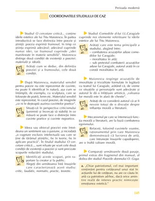 145
Perioada modernã
f
f
f
f
fStudiul O cercetare criticã... conþine
ideile estetice ale lui Titu Maiorescu. În partea
introductivã se face distincþia între poezie ºi
ºtiinþã: poezia exprimã frumosul, în timp ce
ºtiinþa exprimã adevãrul; adevãrul cuprinde
numai idei, iar frumosul cuprinde „idei
manifestate în materie sensibilã”. Maiorescu
distinge douã condiþii de existenþã a poeziei:
materialã ºi idealã.
Arãtaþi cum se deduc, din definiþia
poeziei ºi a frumosului, cele douã
condiþii.
f
f
f
f
fDupã Maiorescu, materialul sensibil
pentru poezie nu este reprezentat de cuvinte,
nu poate fi identificat în naturã, aºa cum se
întâmplã, de exemplu, cu sculptura, care se
foloseºte de piatrã, lemn etc. Materialul sensibil
este reprezentat, în cazul poeziei, de imaginile
„ce ni le deºteaptã auzirea cuvintelor poetice”.
Situaþi-vã în perspectiva criticismului
(junimist) ºi încercaþi sã stabiliþi în ce
mãsurã se poate face o distincþie între
cuvinte poetice ºi cuvinte nepoetice.
f
f
f
f
fIdeea sau obiecul poeziei este întot-
deuna un sentiment sau o pasiune, ºi niciodatã
„o cugetare exclusiv intelectualã sau care se
þine de tãrâmul ºtiinþific, fie în teorie, fie în
aplicare practicã”. În finalul studiului O cer-
cetare criticã..., sunt reluate pe scurt cele douã
condiþii de existenþã a poeziei ºi sunt precizate
scopurile redactãrii studiului.
Identificaþi aceste scopuri, prin ra-
portare la creator ºi la public.
Alegeþi din urmãtoarea listã însuºirile
care caracterizeazã acest studiu:
critic, laudativ, normativ, practic, teoretic.
f
f
f
f
fStudiul Comediile d-lui I.L.Caragiale
cuprinde noi elemente referitoare la ideile
estetice ale lui Titu Maiorescu.
Arãtaþi care este tema principalã a
studiului, alegând între:
– combaterea acuzaþiilor aduse come-
diilor lui Caragiale;
– moralitatea în artã;
– sub pretextul combaterii acuzaþiilor
aduse lui Caragiale, autorul aratã în ce
constã moralitatea în artã.
f
f
f
f
f Maiorescu respinge acuzaþiile de
imoralitate ºi trivialitate formulate în legãturã
cu teatrul lui Caragiale, arãtând cã, de vreme
ce situaþiile ºi personajele sunt adevãrate ºi
autorul le dã o înfãþiºare artisticã, „valoarea
lor moralã este în afarã de chestie”.
Arãtaþi de ce considerã autorul cã ar fi
nevoie totuºi de o discuþie despre
influenþa moralã a literaturii.
f
f
f
f
fMecanismul pe care se întemeiazã func-
þia moralã a literaturii, are la bazã combaterea
egoismului.
Refaceþi, folosind cuvintele voastre,
raþionamentul prin care Maiorescu
demonstreazã cã lucrarea de artã,
care întruneºte însuºirile capodoperei,
are o înaltã valoare moralã.
f
f
f
f
fComparaþi urmãtoarele douã pasaje,
primul extras din fragmenul din manual, al
doilea din studiul Poeziile domnului O. Goga:
a.
a.
a.
a.
a. „Chiar patriotismul, cel mai important
simþimânt pentru cetãþeanul unui stat în
acþiunile lui de cetãþean, nu are ce cãuta în
artã ca patriotism ad-hoc, dacã orice amin-
tire realã de interes practic nimiceºte
emoþiunea esteticã.”
COORDONATELE STUDIULUI DE CAZ
COORDONATELE STUDIULUI DE CAZ
COORDONATELE STUDIULUI DE CAZ
COORDONATELE STUDIULUI DE CAZ
COORDONATELE STUDIULUI DE CAZ
 