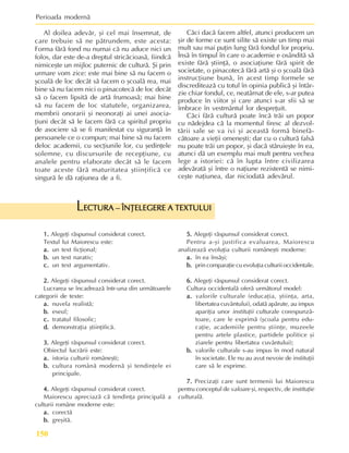 Perioada modernã
150
Al doilea adevãr, ºi cel mai însemnat, de
care trebuie sã ne pãtrundem, este acesta:
Forma fãrã fond nu numai cã nu aduce nici un
folos, dar este de-a dreptul stricãcioasã, fiindcã
nimiceºte un mijloc puternic de culturã. ªi prin
urmare vom zice: este mai bine sã nu facem o
ºcoalã de loc decât sã facem o ºcoalã rea, mai
bine sã nu facem nici o pinacotecã de loc decât
sã o facem lipsitã de artã frumoasã; mai bine
sã nu facem de loc statutele, organizarea,
membrii onorarii ºi neonoraþi ai unei asocia-
þiuni decât sã le facem fãrã ca spiritul propriu
de asociere sã se fi manifestat cu siguranþã în
persoanele ce o compun; mai bine sã nu facem
deloc academii, cu secþiunile lor, cu ºedinþele
solemne, cu discursurile de recepþiune, cu
analele pentru elaborate decât sã le facem
toate aceste fãrã maturitatea ºtiinþificã ce
singurã le dã raþiunea de a fi.
1.
1.
1.
1.
1. Alegeþi rãspunsul considerat corect.
Textul lui Maiorescu este:
a.
a.
a.
a.
a. un text ficþional;
b.
b.
b.
b.
b. un text narativ;
c.
c.
c.
c.
c. un text argumentativ.
2.
2.
2.
2.
2. Alegeþi rãspunsul considerat corect.
Lucrarea se încadreazã într-una din urmãtoarele
categorii de texte:
a.
a.
a.
a.
a. nuvela realistã;
b.
b.
b.
b.
b. eseul;
c.
c.
c.
c.
c. tratatul filosofic;
d.
d.
d.
d.
d. demonstraþia ºtiinþificã.
3.
3.
3.
3.
3. Alegeþi rãspunsul considerat corect.
Obiectul lucrãrii este:
a.
a.
a.
a.
a. istoria culturii româneºti;
b.
b.
b.
b.
b. cultura românã modernã ºi tendinþele ei
principale.
4.
4.
4.
4.
4. Alegeþi rãspunsul considerat corect.
Maiorescu apreciazã cã tendinþa principalã a
culturii române moderne este:
a.
a.
a.
a.
a. corectã
b.
b.
b.
b.
b. greºitã.
ECTURA – ÎNÞELEGERE A TEXTULUI
ECTURA – ÎNÞELEGERE A TEXTULUI
ECTURA – ÎNÞELEGERE A TEXTULUI
ECTURA – ÎNÞELEGERE A TEXTULUI
ECTURA – ÎNÞELEGERE A TEXTULUI
L
5.
5.
5.
5.
5. Alegeþi rãspunsul considerat corect.
Pentru a-ºi justifica evaluarea, Maiorescu
analizeazã evoluþia culturii româneºti moderne:
a.
a.
a.
a.
a. în ea însãºi;
b.
b.
b.
b.
b. prin comparaþie cu evoluþia culturii occidentale.
6.
6.
6.
6.
6. Alegeþi rãspunsul considerat corect.
Cultura occidentalã oferã urmãtorul model:
a.
a.
a.
a.
a. valorile culturale (educaþia, ºtiinþa, arta,
libertatea cuvântului), odatã apãrute, au impus
apariþia unor instituþii culturale corespunzã-
toare, care le exprimã (ºcoala pentru edu-
caþie, academiile pentru ºtiinþe, muzeele
pentru artele plastice, partidele politice ºi
ziarele pentru libertatea cuvântului);
b.
b.
b.
b.
b. valorile culturale s-au impus în mod natural
în societate. Ele nu au avut nevoie de instituþii
care sã le exprime.
7.
7.
7.
7.
7. Precizaþi care sunt termenii lui Maiorescu
pentru conceptul de valoare ºi, respectiv, de instituþie
culturalã.
Cãci dacã facem altfel, atunci producem un
ºir de forme ce sunt silite sã existe un timp mai
mult sau mai puþin lung fãrã fondul lor propriu.
Însã în timpul în care o academie e osânditã sã
existe fãrã ºtiinþã, o asociaþiune fãrã spirit de
societate, o pinacotecã fãrã artã ºi o ºcoalã fãrã
instrucþiune bunã, în acest timp formele se
discrediteazã cu totul în opinia publicã ºi întâr-
zie chiar fondul, ce, neatârnat de ele, s-ar putea
produce în viitor ºi care atunci s-ar sfii sã se
îmbrace în vestmântul lor despreþuit.
Cãci fãrã culturã poate încã trãi un popor
cu nãdejdea cã la momentul firesc al dezvol-
tãrii sale se va ivi ºi aceastã formã binefã-
cãtoare a vieþii omeneºti; dar cu o culturã falsã
nu poate trãi un popor, ºi dacã stãruieºte în ea,
atunci dã un exemplu mai mult pentru vechea
lege a istoriei: cã în lupta între civilizarea
adevãratã ºi între o naþiune rezistentã se nimi-
ceºte naþiunea, dar niciodatã adevãrul.
 