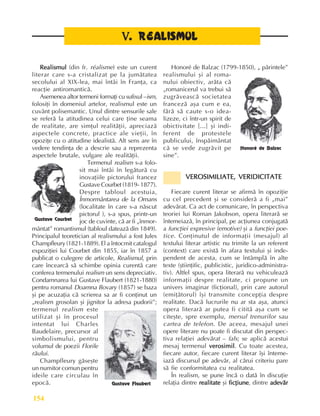 Perioada modernã
154
V
V
V
V
V.
..
.
. REALISMUL
REALISMUL
REALISMUL
REALISMUL
REALISMUL
Realismul
Realismul
Realismul
Realismul
Realismul (din fr. réalisme) este un curent
literar care s-a cristalizat pe la jumãtatea
secolului al XIX-lea, mai întâi în Franþa, ca
reacþie antiromanticã.
Asemenea altor termeni formaþi cu sufixul –ism,
folosiþi în domeniul artelor, realismul este un
cuvânt polisemantic. Unul dintre sensurile sale
se referã la atitudinea celui care þine seama
de realitate, are simþul realitãþii, apreciazã
aspectele concrete, practice ale vieþii, în
opoziþe cu o atitudine idealistã. Alt sens are în
vedere tendinþa de a descrie sau a reprezenta
aspectele brutale, vulgare ale realitãþii.
Termenul realism s-a folo-
sit mai întâi în legãturã cu
inovaþiile pictorului francez
Gustave Courbet (1819- 1877).
Despre tabloul acestuia,
Înmormântarea de la Ornans
(localitate în care s-a nãscut
pictorul ), s-a spus, printr-un
joc de cuvinte, cã ar fi „înmor-
mântat” romantismul (tabloul dateazã din 1849).
Principalul teoretician al realismului a fost Jules
Champfleury (1821-1889). El a întocmit catalogul
expoziþiei lui Courbet din 1855, iar în 1857 a
publicat o culegere de articole, Realismul, prin
care încearcã sã schimbe opinia curentã care
conferea termenului realism un sens depreciativ.
Condamnarea lui Gustave Flaubert (1821-1880)
pentru romanul Doamna Bovary (1857) se baza
ºi pe acuzaþia cã scrierea sa ar fi conþinut un
„realism grosolan ºi jignitor la adresa pudorii”;
termenul realism este
utilizat ºi în procesul
intentat lui Charles
Baudelaire, precursor al
simbolismului, pentru
volumul de poezii Florile
rãului.
Champfleury gãseºte
un numitor comun pentru
ideile care circulau în
epocã.
Honoré de Balzac (1799-1850), „ pãrintele”
realismului ºi al roma-
nului obiectiv, arãta cã
„romanicerul va trebui sã
zugrãveascã societatea
francezã aºa cum e ea,
fãrã sã caute s-o idea-
lizeze, ci într-un spirit de
obictivitate [...] ºi indi-
ferent de protestele
publicului, înspãimântat
cã se vede zugrãvit pe
sine”.
VEROSIMILIATE, VERIDICITATE
VEROSIMILIATE, VERIDICITATE
VEROSIMILIATE, VERIDICITATE
VEROSIMILIATE, VERIDICITATE
VEROSIMILIATE, VERIDICITATE
Fiecare curent literar se afirmã în opoziþie
cu cel precedent ºi se considerã a fi „mai”
adevãrat. Ca act de comunicare, în perspectiva
teoriei lui Roman Jakobson, opera literarã se
întemeiazã, în principal, pe acþiunea conjugatã
a funcþiei expresive (emotive) ºi a funcþiei poe-
tice. Conþinutul de informaþii (mesajul) al
textului literar artistic nu trimite la un referent
(context) care existã în afara textului ºi inde-
pendent de acesta, cum se întâmplã în alte
texte (ºtiinþific, publicistic, juridico-administra-
tiv). Altfel spus, opera literarã nu vehiculeazã
informaþii despre realitate, ci propune un
univers imaginar (ficþional), prin care autorul
(emiþãtorul) îºi transmite concepþia despre
realitate. Dacã lucrurile nu ar sta aºa, atunci
opera literarã ar putea fi cititã aºa cum se
citeºte, spre exemplu, mersul trenurilor sau
cartea de telefon. De aceea, mesajul unei
opere literare nu poate fi discutat din perspec-
tiva relaþiei adevãrat – fals; se aplicã acestui
mesaj termenul verosimil
verosimil
verosimil
verosimil
verosimil. Cu toate acestea,
fiecare autor, fiecare curent literar îºi înteme-
iazã discursul pe adevãr, al cãrui criteriu pare
sã fie conformitatea cu realitatea.
În realism, se pune încã o datã în discuþie
relaþia dintre realitate
realitate
realitate
realitate
realitate ºi ficþiune
ficþiune
ficþiune
ficþiune
ficþiune, dintre adevãr
adevãr
adevãr
adevãr
adevãr
Gustave Courbet
Gustave Flaubert
Honoré de Balzac
 