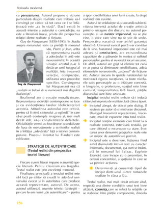 Perioada modernã
156
cu persuasiunea
persuasiunea
persuasiunea
persuasiunea
persuasiunea. Autorul propune o viziune
particularã despre realitate care trebuie sã-l
convingã pe cititor cã tot ceea ce i se înfã-
þiseazã este „ca în viaþã”. Dacã existã în
aceastã intenþie a autorului o contradicþie, ea
este a literaturii înseºi, privite din perspectiva
relaþiei dintre realitate ºi ficþiune.
Guy de Maupassant (1850-1893), în Studiu
asupra romanului, scris ca prefaþã la romanul
sãu, Pierre ºi Jean, arãta
cã reprezentarea exactã
a adevãrului în artã este
neverosimilã; în aceastã
situaþie artistul n-ar fi
decât un umil fotograf al
realitãþii. Arta înseamnã
selecþie, compoziþie,
utilizarea unor procedee
specifice. Convingerea
lui Maupassant era cã
„realiºtii ar trebui sã se numeascã mai degrabã
iluzioniºti”.
Realismul are o vocaþie moralizatoare.
Reprezentarea societãþii contemporane se face
ºi cu evidenþierea tarelor (deficienþelor)
acesteia. Atitudinea autorului este criticã,
pentru cã îi oferã cititorului „o oglindã” în care
sã-ºi poatã contempla imaginea ºi, mai mult
decât atât, sã-ºi conºtientizeze defectele.
Oficialitãþile vremii au fost deseori scandalizate
de lipsa de menajamente a scriitorilor realiºti
în a înfãþiºa „adevãrata” faþã a istoriei contem-
porane. Procesul intentat lui Flaubert este
edificator.
STRATEGII DE AUTENTIFICARE
STRATEGII DE AUTENTIFICARE
STRATEGII DE AUTENTIFICARE
STRATEGII DE AUTENTIFICARE
STRATEGII DE AUTENTIFICARE
(Textul realist din perspectiva
(Textul realist din perspectiva
(Textul realist din perspectiva
(Textul realist din perspectiva
(Textul realist din perspectiva
teoriei literare)
teoriei literare)
teoriei literare)
teoriei literare)
teoriei literare)
Fiecare curent literar impune o anumitã spe-
cie literarã. Pentru clasicism era tragedia.
Textul realist este prin excelenþã romanul.
Finalitatea principalã a textului realist este
sã-l facã pe cititor sã creadã în adevãrul uni-
versului evocat ºi în autoritatea care produce
aceastã reprezentare, autorul. De aceea,
autorul utilizeazã anumite tehnici (strategii) –
pe care le-am numit „de autentificare” – pentru
a spori credibilitatea unei lumi create, la drept
vorbind, din cuvinte.
Autorul se strãduieºte sã-ºi ascundã subiecti-
vitatea inerentã actului de creaþie artisticã
printr-o retragere din discurs; nu autorul po-
vesteºte, ci un narator impersonal
narator impersonal
narator impersonal
narator impersonal
narator impersonal, nu se ºtie
cine, o voce care vine nu se ºtie de unde.
Perspectiva narativã este astfel garantat
obiectivã. Universul evocat parcã s-ar constitui
de la sine. Naratorul impersonal este cel mai
adesea ºi omniscient,
omniscient,
omniscient,
omniscient,
omniscient, are extraordinara
capacitate de a pãtrunde în mintea ºi sufletul
personajelor, pentru el nu existã locuri ascunse.
De altfel, autorul are grijã sã elimine tot ceea
ce ar putea sã diminueze credibilitatea, adicã
elementele neverosimile, „excesul” de ficþiune
etc. Autorul (ascuns în spatele naratorului) îºi
motiveazã riguros naraþiunea, la toate nivelu-
rile sale: personajele au o înfãþiºare concretã,
o biografie, o profesiune, spaþiul este bine
conturat, temporalitatea fãrã fisurã, pãrþile
discursului sunt bine articulate.
Incipitul
Incipitul
Incipitul
Incipitul
Incipitul textului realist trebuie sã-i inducã
cititorului impresia de realitate. Iatã câteva tipuri.
Î
Î
Î
Î
Î Incipitul abrupt, de obicei prin dialog, îl
scuteºte pe autor sã-ºi motiveze discursul.
Dialogul înseamnã reprezentare, însce-
nare, mod de expunere întru totul realist.
Î
Î
Î
Î
Î Incipitul conþine elemente care trimit la o
realitate concretã, exterioarã textului, pe
care cititorul o recunoaºte ca atare. Evo-
carea unor denumiri geografice reale este
un mijloc de autentificare potrivit.
Î
Î
Î
Î
Î Incipitul este o descriere, ficþiunea fiind
astfel disimulatã într-un text cu caracter
informativ, documentar, aºa cum se întâm-
plã în romanul lui Balzac, Eugénie
Grandet, care începe cu o prezentare, în
cercuri concentrice, a spaþiului în care se
va petrece acþiunea.
Ï
Ï
Ï
Ï
Ï Determinaþi ºi comentaþi tipul de
incipit dintr-unul dintre romanele
studiate în clasa a X-a.
Textul realist, mai mult decât oricare altul,
respectã una dintre condiþiile unui text bine
alcãtuit, coerenþa¸
coerenþa¸
coerenþa¸
coerenþa¸
coerenþa¸care se referã la relaþiile ce
se stabilesc între pãrþile componente, dincolo
Guy de Maupassant
 