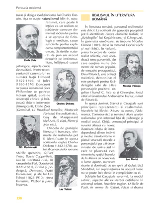 Perioada modernã
158
Lucas ºi desigur evoluþionismul lui Charles Dar-
win. Aºa se naºte naturalismul
naturalismul
naturalismul
naturalismul
naturalismul (din fr. natu-
ralisme), care poate fi
înþeles ca un realism ce
pãrãseºte oarecum do-
meniul socialului pentru
a se apropia de fizio-
logie ºi ereditate, cauze
suficiente pentru expli-
carea comportamentului
uman. Scrierile natu-
raliste pun un accent
deosebit pe instinctua-
litate, înfãþiºeazã cazuri
patologice, aspecte crude
ale realitãþii. Printre repre-
zentanþii curentului se
numãrã fraþii Edmond
(1822-1896) ºi Jules
(1830-1870) Goncourt
(acþiunea romanului Sora
Philomène se petrece
într-un spital, conþine
observaþii clinice ºi înfã-
þiºeazã chiar o intervenþie
chirurgicalã), Emile Zola
(Germinal, La Paradisul femeilor, Pântecele
Parisului, Fecunditate etc.),
Guy de Maupassant
(Bel-Ami, O viaþã, Pierre ºi
Jean etc.).
Dincolo de graniþele
literaturii franceze, ele-
mente ale realismului pot
fi identificate în opera
scriitorului englez Charles
Dickens (1812-1870), au-
tor al cunoscutelor romane
Marile speranþe, Oliver
Twist, David Copperfield,
sau în literatura rusã, în
romanele lui F.M. Dostoievski
(1821-1881), Crimã ºi pe-
deapsã, Demonii, Fraþii
Karamazov, ºi ale lui Lev
Tolstoi (1828-1910), Anna
Karenina, Rãzboi ºi pace,
Învierea.
REALISMUL ÎN LITERATURA
REALISMUL ÎN LITERATURA
REALISMUL ÎN LITERATURA
REALISMUL ÎN LITERATURA
REALISMUL ÎN LITERATURA
ROMÂNÃ
ROMÂNÃ
ROMÂNÃ
ROMÂNÃ
ROMÂNÃ
În literatura românã, parcursul realismului
este dificil. La scriitorii din generaþia paºoptistã
pot fi identificate câteva elemente realiste, în
„fiziologiile” lui Kogãlniceanu ºi C.Negruzzi.
În generaþia urmãtoare, se impune Nicolae
Filimon ( 1819-1865) cu romanul Ciocoii vechi
ºi noi (1863, în volum),
prima încercare de roman
realist obiectiv, care abor-
deazã tema parvenirii, dar
care conþine multe ele-
mente de roman popular,
de senzaþie: protagonistul,
Dinu Pãturicã, este o fiinþã
maleficã, demonicã; el
este pedepsit pentru fãrã-
delegile sale de cãtre
personajele pozitive, an-
gelice ( banul C, fiica sa ºi Gheorghe, fostul
vãtaf al fanariotului Andronache Tuzluc, ruinat
de Pãturicã).
În epoca Junimii, Slavici ºi Caragiale sunt
principalii reprezentanþi ai realismului.
Nuvelele lui Slavici (Moara cu noroc, Pãdu-
reanca, Comoara etc.) ºi romanul Mara aparþin
realismului prin interesul faþã de psihologie ºi
mediul social. Ghiþã, personajul principal al
nuvelei Moara cu noroc,
ilustreazã relaþia de inter-
dependenþã dintre individ
ºi mediu: transformãrile în
planul structurii morale a
personajului par a fi deter-
minate de universul în
care se plaseazã eve-
nimentele; spaþiul hanului
de la Moara cu noroc este
o lume aparte, oarecum
stranie ºi dominatã de un spirit al rãului, Licã
Sãmãdãul, iar supravieþuirea în aceastã lume
nu se poate face decât în complicitate cu el.
Schiþele lui Caragiale surprind, la modul
satiric, aspecte ale existenþei cotidiene în
universul urban. Nuvelele tragice, O fãclie de
Paºti, În vreme de rãzboi, Pãcat ºi drama
Emile Zola
Charles Dickens
F.M. Dostoievski
Lev Tolstoi
Nicolae Filimon
Ion Slavici
 
