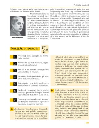 159
Perioada modernã
Prezentaþi douã accepþii ale terme-
nului realism.
Numiþi doi scriitori francezi, repre-
zentanþi ai realismului.
Arãtaþi în ce constã conceptul de
verosimilitate în realism.
Prezentaþi douã tipuri de incipit spe-
cifice romanului obiectiv.
Arãtaþi prin ce se individualizeazã
naturalismul în contextul realismului.
Explicaþi conceptul iluzia vieþii,
ilustraþi-l printr-un exemplu dintr-o
operã literarã studiatã în clasa a X-a.
Comparaþi urmãtoarele douã portrete,
evidenþiind elementele specifice
curentelor în care se cuprind:
„Era frumos – de-o frumuseþe demonicã.
Asupra feþei sale palide, musculoase,
expresive, se ridica o frunte seninã ºi
rece ca cugetarea unui filozof. Iar asu-
pra frunþii se zburlea cu o genialitate
sãlbaticã pãrul sãu negru-strãlucit, ce
cãdea pe niºte umeri compacþi ºi bine
fãcuþi. Ochii sãi mari, cãprii ardeau ca
un foc negru sub niºte mari sprâncene
stufoase ºi îmbinate, iar buzele strâns
lipite, vinete erau de-o asprime rarã. Ai
fi crezut cã e un poet ateu, unul din acei
îngeri cãzuþi, [...] un satan frumos, de-o
frumuseþe strãlucitã, un satan mândru de
cãdere, pe-a cãrui frunte Dumnezeu a
scris geniul, ºi iadul îndãrãtnicia – un
satan dumnezeiesc...” (M. Eminescu,
Geniu Pustiu)
„Înalt, voinic, cu pãrul foarte nins ºi cu
faþa tinereascã trandafirie, cu ochii
albaºtri sentimentali, Rotaru inspira
încredere de la prima vedere. Avocat
cu succese rãsunãtoare, cu o clientelã
care-i asigura venituri considerabile, cu
o întreagã armatã de secretari, politica
într-adevãr mai mult îl încurca ºi-i rãpea
timp. O fãcea ca un sport ºi fiindcã orice
român cu anume situaþie socialã trebuie
sã aibã ºi un rost politic. Lumea îl privea
de mulþi ani candidat pentru portofoliul
justiþiei.” ( L.Rebreanu, Gorila).
Nãpasta sunt poate cele mai importante
manifestãri ale naturalismului la noi.
Triumful realismului în
literatura românã este
reprezentat de publicarea
în 1920 a romanului Ion al
lui Liviu Rebreanu. Gãsim
în scrierea sa majoritatea
mijloacelor de auten-
tificare a universului evo-
cat, specifice romanului
obiectiv. Iluzia vieþii este
susþinutã prin caracterul
impersonal al naraþiunii,
prin omniscienþa naratorului, prin structura
incipitului ºi a finalului, ca ºi prin evocarea unor
fapte de viaþã aparent nesemnificative, dar care
îl ajutã pe cititor sã-ºi reprezinte universul
imaginar ca lume realã. Personajul principal
se înfãþiºeazã în strânsã legãturã cu mediul, Ion
Pop al Glanetaºului este un þãran, al cãrui
ataºament faþã de pãmânt capãtã expresie
eroicã în celebra scenã a sãrutãrii pãmântului.
Dominanþa instinctului de posesiune plaseazã
personajul, în mare mãsurã, în perspectiva
naturalismului. Accente naturaliste se întâlnesc
ºi în alte romane ale lui Rebreanu: Rãscoala,
Ciuleandra.
ÎNTREBÃRI ªI EXERCIÞII
ÎNTREBÃRI ªI EXERCIÞII
ÎNTREBÃRI ªI EXERCIÞII
ÎNTREBÃRI ªI EXERCIÞII
ÎNTREBÃRI ªI EXERCIÞII
2
2
2
2
2
3
3
3
3
3
4
4
4
4
4
5
5
5
5
5
6
6
6
6
6
7
7
7
7
7
1
1
1
1
1
a.
a.
a.
a.
a.
b.
b.
b.
b.
b.
Liviu Rebreanu
 