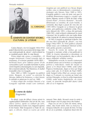Perioada modernã
160
Î
Î
Î
Î
În vreme de rãzboi
n vreme de rãzboi
n vreme de rãzboi
n vreme de rãzboi
n vreme de rãzboi
(fragmente)
I.L. CARAGIALE
I.L. CARAGIALE
I.L. CARAGIALE
I.L. CARAGIALE
I.L. CARAGIALE
În sfârºit, ceata de tâlhari cãzuse prinsã în
capãtul pãdurii Dobrenilor. Doi ani de zile, vreo
câþiva voinici, spoiþi cu cãrbuni pe ochi,
foarte-ndrãzneþi ºi foarte cruzi, bãgaserã spaima
în trei hotare. Întâi începuserã cu hoþie de cai;
apoi, o cãlcare, douã cu cazne; pe urmã
omoruri. Între altele, fãcuserã acum în urmã o
vizitã despre ziuã lui popa Iancu din Podeni.
Popa era un om cu dare de mânã; rãmas
vãduv, deºi foarte tânãr, trãia cu maicã-sa. Îi
mergeau treburile cât se poate de bine. În timp
de un an ºi jumãtate, cumpãrase douã sfori de
Cariera literarã a lui I.L.Caragiale (1852-1912)
poate fi descrisã într-o succesiune de trei etape, între
care existã perioade de „tãcere”, când scriitorul nu
se manifestã practic deloc în viaþa literarã.
Prima etapã este aceea a comediilor – O
noapte furtunoasã, Conul Leonida faþã cu
reacþiunea, O scrisoare pierdutã (1878-1885) –
încheiatã brusc prin cãderea piesei D-ale
carnavalului ºi prin acuzaþiile formulate în presa
vremii împotriva dramaturgului, la care rãspunde,
într-o manierã radicalã, Titu Maiorescu, în studiul
Comediile d-lui I.L.Caragiale.
Între 1885 ºi 1889, Caragiale nu publicã
nimic. Reapare „în scenã” cu articolul În
Nirvana, dedicat lui Eminescu, a cãrui trecere
în nefiinþã se petrecuse în acel an, 1889.
A doua etapã din evoluþia literarã a lui
Caragiale cuprinde creaþii care contrazic
imaginea pe care publicul ºi-o fãcuse despre
scriitor, ceea ce demonstreazã o reorientare a
strategiei sale literare. Între 1889 ºi 1891,
Caragiale publicã o serie de texte care pun în
evidenþã dimensiunea tragicã a creaþiei sale:
drama Nãpasta, nuvela O fãclie de Paºti, schiþa
Grand Hotel „Victoria Românã”. Aceastã
dimensiune va constitui, de acum înainte, o
constantã, deºi dupã o pauzã de vreo doi ani
(1891-1893), Caragiale se va întoarce la genul
comic, prin publicarea celebrelor schiþe. Prima
serie dateazã din 1893, a doua din perioada
1900-1901, când scriitorul colaboreazã la ziarul
Universul. Aici îºi publicã cele mai multe dintre
schiþe, înainte de a le aduna în volumul Momente.
În 1905, Caragiale se stabileºte la Berlin. Este
din nou într-o perioadã de „tãcere”, cea mai
lungã (1902-1907). În 1910 publicã volumul
Schiþe nouã, care evidenþiazã interesul scriito-
rului pentru poveste ºi povestire.
Nuvela În vreme de rãzboi, pe care
Caragiale o numeºte schiþã, a fost publicatã în
1898, în Gazeta sãteanului ºi dovedeºte cã
filonul tragic era încã productiv, deºi se afla în
epoca elaborãrii schiþelor comice.
Întâmplãrile evocate în nuvelã contureazã
un destin uman care se încheie cu o degradare
psihicã a individului. Astfel de situaþii se
gãsesc ºi în Douã loturi (1898), unde Lefter
Popescu înnebuneºte, dupã ce trece pe lângã
ºansa vieþii sale, în O fãclie de Paºti (1889),
unde hangiul Leiba Zibal are aceeaºi soartã,
dupã ce îl omoarã cu cruzime pe fostul sãu
servitor Gheorghe, ºi chiar în schiþa Inspecþiune
(1900), unde nenea Anghelache, un casier
cinstit, se sinucide inexplicabil atunci când
aflã cã va fi inspectat.
LEMENTE DE CONTEXT ISTORIC,
LEMENTE DE CONTEXT ISTORIC,
LEMENTE DE CONTEXT ISTORIC,
LEMENTE DE CONTEXT ISTORIC,
LEMENTE DE CONTEXT ISTORIC,
CULTURAL ªI LITERAR
CULTURAL ªI LITERAR
CULTURAL ªI LITERAR
CULTURAL ªI LITERAR
CULTURAL ªI LITERAR
E
 