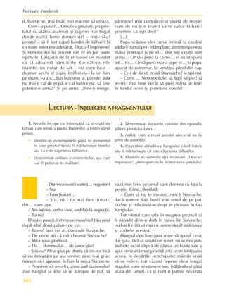 Perioada modernã
162
– Dumneavoastrã sunteþi… negustori?
– Nu.
– Foncþionari…
– ªtii, nici tocmai funcþionari;
dar… cam aºa.
– Am înþeles; vorba vine, umblaþi la inspecþii.
– Ba nu!
Dupã o pauzã, în timp ce musafirul bãu unul
dupã altul douã pahare de vin:
– Bravo! bun vin ai, domnule Stavrache.
– De unde ºtii cã mã cheamã Stavrache?
– Mi-a spus prietinul.
– Da… dumnealui… de unde ºtie?
– ªtiu eu? Mi-a spus pe drum, cã mi-era fricã
sã nu înnoptãm pe aºa vreme; zice: n-ai grije;
mânem aici aproape, la han la neica Stavrache.
– Pesemne cã m-o fi cunoscând dumnealui!
zise hangiul ºi dete sã se apropie de pat, sã
vazã mai bine pe omul care dormea cu faþa la
perete. Când, deodatã:
– Cum sã nu te cunosc, neicã Stavrache,
dacã suntem fraþi buni? zise omul de pe pat,
râzând ºi ridicându-se drept în picioare în faþa
hangiului.
Tot viforul care urla în noaptea grozavã sã
fi nãpãdit dintr-o datã în þeasta lui Stavrache,
nu l-ar fi clãtinat mai cu putere decât înfãþiºarea
ºi vorbele acestea!
Hangiul deschise gura mare sã spunã ceva,
dar gura, fãrã sã scoatã un sunet, nu se mai putu
închide; ochii clipirã de câteva ori foarte iute ºi
apoi rãmaserã mari privind þintã peste înfãþiºarea
aceea, în depãrtãri nenchipuite; mâinile voirã
sã se ridice, dar cãzurã þepene de-a lungul
trupului, care se-ntinse-n sus, înãlþându-ºi gâtul
afarã din umeri, ca ºi cum o putere nevãzutã
1.
1.
1.
1.
1. Nuvela începe cu informaþia cã o ceatã de
tâlhari, care teroriza þinutul Podenilor, a fost în sfârºit
prinsã.
• Identificaþi evenimentele pânã în momentul
în care preotul Iancu îi mãrturiseºte fratelui
sãu cã este cãpetenia tâlharilor.
• Determinaþi ordinea evenimentelor, aºa cum
s-ar fi petrecut în realitate.
ECTURA – ÎNÞELEGERE A FRAGMENTULUI
ECTURA – ÎNÞELEGERE A FRAGMENTULUI
ECTURA – ÎNÞELEGERE A FRAGMENTULUI
ECTURA – ÎNÞELEGERE A FRAGMENTULUI
ECTURA – ÎNÞELEGERE A FRAGMENTULUI
L
2.
2.
2.
2.
2. Determinaþi lucrurile ciudate din episodul
jefuirii preotului Iancu.
3.
3.
3.
3.
3. Arãtaþi cum a reuºit preotul Iancu sã nu fie
prins de autoritãþi.
4.
4.
4.
4.
4. Prezentaþi atitudinea hangiului când fratele
sãu îi mãrturiseºte cã este cãpetenia tâlharilor.
5.
5.
5.
5.
5. Identificaþi semnificaþia formulei „Dracu-l
împinsese”, prin raportare la mãrturisirea preotului.
d. Stavrache, mai întâi, nici n-a voit sã creazã.
Cum s-a putut?… Omul cu greutate, proprie-
tarul cu atâtea acareturi ºi cuprins mai bogat
decât multã lume dimprejur! – frate-sãu!
preotul – sã fi fost capul bandei de tâlhari! ªi
cu toate astea era adevãrat. Dracu-l împinsese!
ªi nenorocitul îºi povesti din fir în pãr toate
isprãvile. Cãlcarea de la el fusese un marafet
ca sã adoarmã bãnuielile. Cu câteva zile
înainte, un notar de sat – era cam beat –
duºman vechi al popii, întâlnindu-l la un han
pe drum, i-a zis: „Bun buiestraº ai, pãrinte! ãsta
nu mai e cal de popã, e cal haiducesc, sã lase
poterile-n urmã!” ªi pe urmã: „Bine-þi merge,
pãrinþele! mai cumpãraºi o sfoarã de moºie!
cum de nu þi-e teamã sã te calce tâlharii!
pesemne cã eºti dres!”
[...]
Popa scãpase din cursa întinsã la capãtul
pãdurii numai prin întâmplare: alminteri puneau
mâna poteraºii ºi pe el… Dar toþi cetaþii sunt
prinºi… Or sã-i punã la cazne… ei au sã spunã
tot… tot… Or sã punã mâna ºi pe el… ªi popa,
apucat de cutremur, îºi smulgea pãrul din cap.
– Ce-i de fãcut, neicã Stavarache? scapã-mã.
– Cum? … Nenorocitule! sã fugi! sã piei! sã
te-neci mai bine decât sã puie mâna pe tine!
în fundul ocnii îºi putrezesc oasele!
 