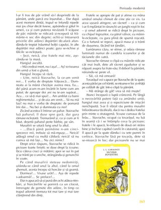 163
Perioada modernã
l-ar fi tras de pãr vrând sã-l desprindã de la
pãmânt, unde parcã era înºurubat… Dar dupã
acest moment dintâi, trupul se înfundã repede
mai jos chiar decât fusese, apãsându-ºi gâtul în
umeri, ca ºi cum puterea nevãzutã îl scãpase
de pãr; mâinile se ridicarã ºi-ncepurã sã frã-
mânte-n sec din degete; ochii-ºi întoarserã
privirile din adânci depãrtãri de-afarã afun-
dându-le treptat înãuntrul bolþii capului, în alte
depãrtãri mai adânci poate; gura se-nchise ºi
fãlcile se-ncleºtarã.
– ªezi, neicã, zise fratele mai mic, aºe-
zându-se la masã.
Hangiul ascultã.
– Mã credeai mort, nu-i aºa?… Aº! scrisoarea
din urmã a fost o glumã.
Hangiul începu sã râzã.
– Uite, neicã Stavrache, la ce-am venit
noi… E vorba de dreptate frãþeascã… Dum-
neata ai la mânã chezãºie averea mea. Eu…
de! pânã acum m-am învârtit în lume cum am
putut; de aproape doi ani nu te-am supãrat…
Acu… ce sã-þi mai spui?… Am umblat cu banii
reghimentului… ºi de-aia am venit… Sã nu mã
laºi! nu mai e vorba de dreptate: de pomanã
îmi dai… Nu bei ºi dumneata cu noi?
Zicând acestea îi întinse un pahar. Stavrache
luã paharul; îl duse spre gurã, dar gura
rãmase-ncleºtatã. Tremurând ºi, ca ºi cum ar fi
bãut, deºertã paharul peste bãrbie, pe sân.
Musafirii se uitarã lung unul la altul.
– …Dacã pânã poimâine n-am cinci-
sprezece mii, trebuie sã mã-mpuºc… Neicã!
adãogã omul cu multã cãldurã; neicã! sã nu
cumva sã mã laºi… Nu zici nimic?
Drept orice rãspuns, Stavrache se ridicã în
picioare foarte liniºtit; se duse drept la icoane;
fãcu câteva cruci ºi mãtãnii; apoi se sui în pat
ºi se trânti pe o ureche, strângându-ºi genunchii
în coate.
Pe când musafirii steteau nedomiriþi,
uitându-se când unul la altul, când la omul
ghemuit, acesta începu sã horcãie ºi sã geamã.
Dormea?… Visase urât?… Aºa de repede
s-adoarmã?… Se preface?…
Dar n-apucarã sã-ºi punã din ochi atâtea-ntre-
bãri, ºi horcãielile se pornirã ca un clocot,
întrerupte de gemete din adânc, în timp ce
trupul adormit tremura tot mai tare ºi mai tare
clãnþãnind din dinþi.
Fratele se apropie de pat ºi atinse cu mâna
umãrul omului chinuit de cine ºtie ce vis. La
acea uºoarã atingere, un rãcnet! – ca ºi cum
i-ar fi-mplântat în rãrunchi un junghi roºit în foc
– ºi omul adormit se ridicã drept în picioare,
cu chipul îngrozitor, cu pãrul vâlvoi, cu mâini-
le-ncleºtate, cu gura plinã de spumã roºcatã.
Ca o furtunã se repezi, apucã masa ºi o trânti
de duºumea, fãcând tot þãndãri.
Lumânarea cãzu, se stinse, ºi odaia rãmase
luminatã numai de candela icoanelor ºi de
tãciunele din vatrã.
Stavrache rãmase o clipã cu mâinile ridicate
cât mai înalt, dete alt rãcnet zguduitor ºi se
nãpusti asupra lui frate-sãu; îl doborî la pãmânt,
nãruindu-se peste el.
– Sãi, cã mã omoarã!
Tovarãºul voi s-apuce pe Stavrache de la spate;
acesta pãrãsi pe cel trântit, se-ntoarse-n loc ºi-nhãþã
pe celãlalt de gât: într-o clipã la pãmânt.
– Mã strânge de gât! vrea sã mã muºte!
Atunci începurã o luptã crâncenã. Pe lângã
o necovârlitã putere faþã cu amândoi uniþi,
hangiul mai avea ºi o repeziciune de miºcãri
nenchipuitã. S-ar fi sfârºit rãu pentru musafiri
înfiorãtoarea tãvãlealã, dacã nu-i dedea fratelui
prin minte o stratagemã. Scoase cureaua de la
brâu… Stavrache, ocupat cu tovarãºul, nu luã
în seamã cã i se întâmpla ceva la picioare;
fratele i le apucã, le-nfãºurã de douã ori strâns
bine ºi închise capãtul curelii în cataramã; apoi
îl apucã pe la spate dându-i cu sete pumni în
cerbice. Stavrache lãsã pe tovarãº, dete sã
se-ntoarcã în loc; dar picioarele nu se mai
 