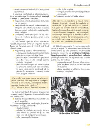 165
Perioada modernã
• structura deznodãmântului, în perspectiva
realismului.
4.
4.
4.
4.
4. Structura conflictualã a subiectului nuve-
lei se întemeiazã pe douã contradicþii: aparenþã
aparenþã
aparenþã
aparenþã
aparenþã
– esenþã
– esenþã
– esenþã
– esenþã
– esenþã ºi certitudine – îndoialã
certitudine – îndoialã
certitudine – îndoialã
certitudine – îndoialã
certitudine – îndoialã.
h
h
h
h
h Repartizaþi cele douã conflicte în funcþie
de personaje.
h
h
h
h
h Determinaþi natura celor douã conflicte,
alegând variantele potrivite: exterior,
interior, moral, psihologic, social, politic,
etnic, religios.
h
h
h
h
h Comentaþi conflictul pe care se înte-
meiazã evoluþia personajului Iancu
Georgescu.
5.
5.
5.
5.
5. Este cunscut faptul cã nuvela se caracte-
rizeazã, în general, printr-un singur fir narativ.
Textul lui Caragiale pare sã conþinã însã douã
planuri epice.
h
h
h
h
h Argumentaþi aceastã idee urmãrind:
• estomparea situaþiei conflictuale iniþiale
prin plecarea preotului pe front;
• posibilitatea ca mãrturisirea preotului
sã aibã valoare de intrigã pentru
evoluþia hangiului;
• posibilitatea interpretãrii halucinaþiilor
ca presiune a unui plan epic secundar,
în care protagonist continuã sã fie
preotul. În acest sens, comentaþi opinia
lui George Cãlinescu:
„Caragiale introduce acum un element
psihic pe care îl va trata ºi separat: percepþia
obscurã a nevãzutului, presimþirea. Intrãm
aproape în domeniul misticei.”
(G. Cãlinescu, Istoria literaturii române...)
6.
6.
6.
6.
6. Determinaþi tipul de narator (impersonal,
personaj, martor) ºi perspectiva narativã (obiec-
tivã, subiectivã).
h
h
h
h
h Stabiliþi dacã existã în text manifestãri ale
vocii autorului.
7.
7.
7.
7.
7. Personajul principal este hangiul Stavrache.
Prezentaþi-i evoluþia, urmãrind:
• statutul social;
• relaþia cu celelalte personaje: iposta-
zele relaþiei cu preotul, relaþia cu fata
care vine sã cumpere þuicã ºi gaz;
• rolul monologului interior;
• rolul halucinaþiilor;
• comportamentul în momentul punctului
culminant.
h
h
h
h
hComentaþi opinia lui Tudor Vianu:
„De câteva ori, scriitorul a înviat fiinþe
abisale, singuratici pierduþi în gândurile ºi
terorile lor. În pictura interioarã a omului,
Caragiale se opreºte însã, în prima etapã,
la planul organic. Este, desigur, aci, o normã
a naturalismului european, care, cu zugrã-
virea fiinþei fiziologice, a introdus o nouã
categorie literarã, dar ºi satisfacerea acelei
nevoi de puternice senzaþii directe...”
(T.Vianu, Arta prozatorilor români)
8.
8.
8.
8.
8. Gãsiþi argumente / contraargumente
pentru a susþine / a infirma una sau mai multe
dintre temele pe care credeþi cã le abordeazã
Caragiale în nuvela sa: ereditatea încãrcatã
ereditatea încãrcatã
ereditatea încãrcatã
ereditatea încãrcatã
ereditatea încãrcatã,
lãcomia paroxisticã
lãcomia paroxisticã
lãcomia paroxisticã
lãcomia paroxisticã
lãcomia paroxisticã, tema diavolului
tema diavolului
tema diavolului
tema diavolului
tema diavolului, nebunia
nebunia
nebunia
nebunia
nebunia
(patologie ilustratã). În argumentarea voastrã
puteþi avea în vedere:
• comportamentul deviant al persona-
jelor se poate explica pe baza relaþiei
de rudenie;
• dubla identitate a lui Iancu Georgescu;
• evoluþia hangiului.
I.L. Caragiale ºi Al. Vlahuþã
 