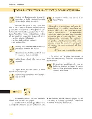 Perioada modernã
166
Ilustraþi cu douã exemple pentru fie-
care nivel al limbii caracterul popular
al limbajului folosit în nuvelã.
1.
1.
1.
1.
1. Universul imaginar al unei opere lite-
rare în prozã este alcãtuit din activitãþi verbale
ºi activitãþi non-verbale. Activitãþile non-ver-
bale sunt evenimentele, prezentate în nara-
þiune. Activitãþile verbale sunt actele de vorbire
ale personajelor, prezentate, în general, prin:
– vorbire directã (stil direct);
– vorbire indirectã (stil indirect);
– stil indirect liber.
Definiþi stilul indirect liber ºi ilustraþi-l
prin douã exemple din nuvelã.
Determinaþi rolul stilului indirect liber
în inducerea iluziei realitãþii.
Arãtaþi în ce mãsurã titlul nuvelei este
sugestiv.
2.
2.
2.
2.
2. O figurã de stil frecvent folositã în textul
realist este comparaþia.
Identificaþi ºi comentaþi douã compa-
raþii din text.
EXTUL ÎN PERSPECTIVÃ LINGVISTICÃ ªI COMUNICAÞIONALÃ
EXTUL ÎN PERSPECTIVÃ LINGVISTICÃ ªI COMUNICAÞIONALÃ
EXTUL ÎN PERSPECTIVÃ LINGVISTICÃ ªI COMUNICAÞIONALÃ
EXTUL ÎN PERSPECTIVÃ LINGVISTICÃ ªI COMUNICAÞIONALÃ
EXTUL ÎN PERSPECTIVÃ LINGVISTICÃ ªI COMUNICAÞIONALÃ
T
Comentaþi urmãtoarea opinie a lui
Tudor Vianu:
„Pãtrunzând în actualitatea sufleteascã a
unora dintre personajele caragialiene, nu
suntem obligaþi sã ne reprezentãm pe
autorul care o reflectã. Distanþa dintre
acesta ºi oamenii pe care îi zugrãveºte este
suprimatã, prin fuziune simpateticã, încât
viaþa interioarã a acestora nu este «oglinditã»,
ci «produsã». Ideile ºi sentimentele oame-
nilor nu ne apar din perspectiva scriitorului,
ci «vedem» oarecum personajele gândind
ºi simþind.”
(T.Vianu, Arta prozatorilor români)
3.
3.
3.
3.
3. În nuvela lui Caragiale, este folosit ca
mijloc de comunicare ºi scrisoarea. Sunt în text
douã scrisori.
Determinaþi modalitatea în care se
înfãþiºeazã prima scrisoare ºi identi-
ficaþi motivul pentru care autorul alege
aceastã modalitate.
1.
1.
1.
1.
1. Prezentaþi structura narativã a nuvelei
într-un eseu de douã-trei pagini.
2.
2.
2.
2.
2. Caracterizaþi personajul Stavrache,
evidenþiind caracterul obsesiv al trãirilor sale.
TEME
TEME
TEME
TEME
TEME
3.
3.
3.
3.
3. Realizaþi un eseu de una-douã pagini în care
sã scoateþi în evidenþã apartenenþa textului la
realismul de nuanþã naturalistã.
 