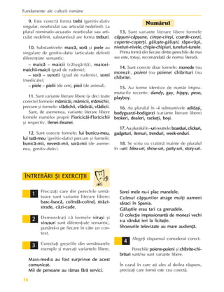 Fundamente ale culturii române
16
9.
9.
9.
9.
9. Este corectã forma trebi
trebi
trebi
trebi
trebi (genitiv-dativ
singular, nearticulat sau articulat nedefinit). La
plural nominativ-acuzativ nearticulat sau arti-
culat nedefinit, substantivul are forma treburi
treburi
treburi
treburi
treburi.
10.
10.
10.
10.
10. Substantivele: maicã, sorã
maicã, sorã
maicã, sorã
maicã, sorã
maicã, sorã ºi piele
piele
piele
piele
piele au
singulare de genitiv-dativ (articulate definit)
diferenþiate semantic:
– maicã – maicii
– maicã – maicii
– maicã – maicii
– maicã – maicii
– maicã – maicii (cãlugãriþã), maicei-
maicei-
maicei-
maicei-
maicei-
maichii-maicii
maichii-maicii
maichii-maicii
maichii-maicii
maichii-maicii (grad de rudenie);
– sorã – surorii
– sorã – surorii
– sorã – surorii
– sorã – surorii
– sorã – surorii (grad de rudenie), sorei
sorei
sorei
sorei
sorei
(medicale);
– piele – pielii
– piele – pielii
– piele – pielii
– piele – pielii
– piele – pielii (de om), pieii
pieii
pieii
pieii
pieii (de animal).
11.
11.
11.
11.
11. Sunt variante literare libere (ºi deci toate
corecte) formele: mãmicãi, mãmicii, mãmichii
mãmicãi, mãmicii, mãmichii
mãmicãi, mãmicii, mãmichii
mãmicãi, mãmicii, mãmichii
mãmicãi, mãmicii, mãmichii,
precum ºi formele: vlãdichii, vlãdicãi, vlãdicii
vlãdichii, vlãdicãi, vlãdicii
vlãdichii, vlãdicãi, vlãdicii
vlãdichii, vlãdicãi, vlãdicii
vlãdichii, vlãdicãi, vlãdicii.
Sunt, de asemenea, variante literare libere
formele numelor proprii Floricicãi-Floricichii
Floricicãi-Floricichii
Floricicãi-Floricichii
Floricicãi-Floricichii
Floricicãi-Floricichii
ºi respectiv, Ilenei-Ileanei
Ilenei-Ileanei
Ilenei-Ileanei
Ilenei-Ileanei
Ilenei-Ileanei.
12.
12.
12.
12.
12. Sunt corecte formele: lui bunicu-meu,
lui bunicu-meu,
lui bunicu-meu,
lui bunicu-meu,
lui bunicu-meu,
lui tatã-meu
lui tatã-meu
lui tatã-meu
lui tatã-meu
lui tatã-meu (genitiv-dativ) precum ºi formele:
bunicã-mii, nevesti-mii, sorã-mii
bunicã-mii, nevesti-mii, sorã-mii
bunicã-mii, nevesti-mii, sorã-mii
bunicã-mii, nevesti-mii, sorã-mii
bunicã-mii, nevesti-mii, sorã-mii (de aseme-
nea, genitiv-dativ).
Numãrul
13.
13.
13.
13.
13. Sunt variante literare libere formele
cãpºuni-cãpºune, cireºe-cireºi, coarde-corzi,
cãpºuni-cãpºune, cireºe-cireºi, coarde-corzi,
cãpºuni-cãpºune, cireºe-cireºi, coarde-corzi,
cãpºuni-cãpºune, cireºe-cireºi, coarde-corzi,
cãpºuni-cãpºune, cireºe-cireºi, coarde-corzi,
coperte-coperþi, gãluºte-gãluºti
coperte-coperþi, gãluºte-gãluºti
coperte-coperþi, gãluºte-gãluºti
coperte-coperþi, gãluºte-gãluºti
coperte-coperþi, gãluºte-gãluºti, râpe-râpi,
, râpe-râpi,
, râpe-râpi,
, râpe-râpi,
, râpe-râpi,
niveluri-nivele, chipie-chipiuri, tuneluri-tunele
niveluri-nivele, chipie-chipiuri, tuneluri-tunele
niveluri-nivele, chipie-chipiuri, tuneluri-tunele
niveluri-nivele, chipie-chipiuri, tuneluri-tunele
niveluri-nivele, chipie-chipiuri, tuneluri-tunele.
Prima formã din fiecare dintre perechile de mai
sus este, totuºi, recomandatã de norma literarã.
14.
14.
14.
14.
14. Sunt corecte doar formele: monede
monede
monede
monede
monede (nu
monezi
monezi
monezi
monezi
monezi), poieni
poieni
poieni
poieni
poieni (nu poiene
poiene
poiene
poiene
poiene) chibrituri
chibrituri
chibrituri
chibrituri
chibrituri (nu
chibrite
chibrite
chibrite
chibrite
chibrite).
15.
15.
15.
15.
15. Au forme identice de numãr împru-
muturile recente: dandy
dandy
dandy
dandy
dandy, gay,
, gay,
, gay,
, gay,
, gay, hippy
hippy
hippy
hippy
hippy,
,
,
,
, peso
peso
peso
peso
peso,
,
,
,
,
playboy
playboy
playboy
playboy
playboy.
16.
16.
16.
16.
16. Au pluralul în –i
–i
–i
–i
–i substantivele adidaºi,
adidaºi,
adidaºi,
adidaºi,
adidaºi,
bodyguarzi-bodigarzi
bodyguarzi-bodigarzi
bodyguarzi-bodigarzi
bodyguarzi-bodigarzi
bodyguarzi-bodigarzi (variante literare libere)
brokeri, dealeri, rackeþi, boºi
brokeri, dealeri, rackeþi, boºi
brokeri, dealeri, rackeþi, boºi
brokeri, dealeri, rackeþi, boºi
brokeri, dealeri, rackeþi, boºi.
17.
17.
17.
17.
17.Aupluralulîn–uri
–uri
–uri
–uri
–urineutrele:boarduri,clickuri,
boarduri,clickuri,
boarduri,clickuri,
boarduri,clickuri,
boarduri,clickuri,
gadgeturi, itemuri, trenduri, week-enduri
gadgeturi, itemuri, trenduri, week-enduri
gadgeturi, itemuri, trenduri, week-enduri
gadgeturi, itemuri, trenduri, week-enduri
gadgeturi, itemuri, trenduri, week-enduri.
18.
18.
18.
18.
18. Se scriu cu cratimã înainte de pluralul
în –uri:
–uri:
–uri:
–uri:
–uri: bleu-uri,
bleu-uri,
bleu-uri,
bleu-uri,
bleu-uri, show-uri, party-uri, story-uri.
show-uri, party-uri, story-uri.
show-uri, party-uri, story-uri.
show-uri, party-uri, story-uri.
show-uri, party-uri, story-uri.
Precizaþi care din perechile urmã-
toare sunt variante literare libere:
basc-bascã, colindã-colind, strãzi-
basc-bascã, colindã-colind, strãzi-
basc-bascã, colindã-colind, strãzi-
basc-bascã, colindã-colind, strãzi-
basc-bascã, colindã-colind, strãzi-
strade, cãzi-cade.
strade, cãzi-cade.
strade, cãzi-cade.
strade, cãzi-cade.
strade, cãzi-cade.
Demonstraþi cã formele viruºi
viruºi
viruºi
viruºi
viruºi ºi
virusuri
virusuri
virusuri
virusuri
virusuri sunt diferenþiate semantic,
punând-o pe fiecare în câte un con-
text.
Corectaþi greºelile din urmãtoarele
exemple ºi marcaþi variantele libere.
Mass-media au fost surprinse de acest
Mass-media au fost surprinse de acest
Mass-media au fost surprinse de acest
Mass-media au fost surprinse de acest
Mass-media au fost surprinse de acest
comunicat.
comunicat.
comunicat.
comunicat.
comunicat.
Mii de persoane au rãmas fãrã servici.
Mii de persoane au rãmas fãrã servici.
Mii de persoane au rãmas fãrã servici.
Mii de persoane au rãmas fãrã servici.
Mii de persoane au rãmas fãrã servici.
ÎNTREBÃRI ªI EXERCIÞII
ÎNTREBÃRI ªI EXERCIÞII
ÎNTREBÃRI ªI EXERCIÞII
ÎNTREBÃRI ªI EXERCIÞII
ÎNTREBÃRI ªI EXERCIÞII
1
1
1
1
1
2
2
2
2
2
3
3
3
3
3
4
4
4
4
4
Sorei mele nu-i plac manelele.
Sorei mele nu-i plac manelele.
Sorei mele nu-i plac manelele.
Sorei mele nu-i plac manelele.
Sorei mele nu-i plac manelele.
Culesul cãpºunilor atrage mulþi oameni
Culesul cãpºunilor atrage mulþi oameni
Culesul cãpºunilor atrage mulþi oameni
Culesul cãpºunilor atrage mulþi oameni
Culesul cãpºunilor atrage mulþi oameni
sãraci în Spania.
sãraci în Spania.
sãraci în Spania.
sãraci în Spania.
sãraci în Spania.
Gãluºtile erau tari ca grenadele.
Gãluºtile erau tari ca grenadele.
Gãluºtile erau tari ca grenadele.
Gãluºtile erau tari ca grenadele.
Gãluºtile erau tari ca grenadele.
O colecþie impresionantã de monezi vechi
O colecþie impresionantã de monezi vechi
O colecþie impresionantã de monezi vechi
O colecþie impresionantã de monezi vechi
O colecþie impresionantã de monezi vechi
s-a vândut ieri la licitaþie.
s-a vândut ieri la licitaþie.
s-a vândut ieri la licitaþie.
s-a vândut ieri la licitaþie.
s-a vândut ieri la licitaþie.
Showurile televizate au mare audienþã.
Showurile televizate au mare audienþã.
Showurile televizate au mare audienþã.
Showurile televizate au mare audienþã.
Showurile televizate au mare audienþã.
Alegeþi rãspunsul considerat corect.
Perechile poiene-poieni
poiene-poieni
poiene-poieni
poiene-poieni
poiene-poieni ºi chibrite-chi
chibrite-chi
chibrite-chi
chibrite-chi
chibrite-chi-
-
-
-
-
brituri
brituri
brituri
brituri
brituri sunt/nu sunt variante libere.
În cazul în care aþi ales al doilea rãspuns,
precizaþi care formã este cea corectã.
 