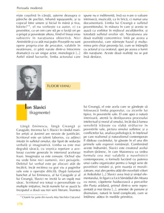 Perioada modernã
170
1 Citatele fac parte din nuvela Moº Nechifor Coþcariul.
niºte coºolinã în cãruþã, aºterne deasupra o
pãreche de poclãzi, înhamã iepuºoarele, ºi ia
cojocul între umere ºi biciul în mânã ºi tiva,
bãiete!”1, el nu vorbeºte ca autor, ci ca
povestitor, ca un om care stã pe o laviþã ori pe
o prispã ºi povesteºte altora, fiind el însuºi erou
subiectiv în naraþiunea obiectivã. Nici
Aminitirile ºi cu atât mai puþin Poveºtile nu sunt
opere propriu-zise de prozator, valabile în
neatârnare, ci pãrþi narate dintr-o întocmire
dramaticã cu un singur actor, monologicã [...]
Astfel stând lucrurile, limba actorului care
spune nu e indiferentã, însã ea n-are o valoare
intrinsecã, muzicalã, ca în liricã, ci numai una
documentarã. Limba lui Creangã e sufletul
povestitorului, în mãsura în care ºi acesta se
aºazã ca vorbitor în mijlocul ascultãtorilor, ºi
totodatã sufletul eroilor sãi. Naraþiunea are
douã realitãþi concentrice: întâi pe aceea a
povestitorului, care stârneºte hazul ºi mulþu-
mirea prin chiar prezenþa lui, cum se întâmplã
cu actorul ºi cu oratorul, apoi pe aceea a lumii
din naraþiune. Aceste douã realitãþi nu se pot
însã desface.
Lângã Eminescu, lângã Creangã ºi
Caragiale, trecerea lui I. Slavici în rândul mari-
lor artiºti ai Junimii are nevoie de justificãri.
Scriitorul este un talent laborios, cu adânci
intuiþii în sufletul omului, dar lipsit de seducþie
verbalã ºi imaginativã. Limba sa este mai
degrabã sãracã, cu veºnica repetare a ace-
loraºi cuvinte generale în interiorul aceloraºi
fraze. Imaginaþia sa este cenuºie. Ochiul sãu
nu vede bine nici oamenii, nici peisajele.
Debitul lui verbal este pe alocuri atât de
încâlcit, încât recitirea cu grai viu a paginilor
sale este o operaþie dificilã. Dupã fastuosul
banchet al lui Eminescu, al lui Caragiale ºi al
lui Creangã, Slavici ne invitã la un ospãþ mai
sãrac. Scriitorul era totuºi o personalitate cu
multiple iniþiative, încât numele lui se aºazã la
începutul a douã sau trei serii literare. Înaintea
TUDOR VIANU
I
I
I
I
Ion Slavici
on Slavici
on Slavici
on Slavici
on Slavici
(fragmente)
lui Creangã, el este acela care se gândeºte sã
foloseascã limba poporului, cu zicerile lui
tipice, în povestirile sale. El este apoi o naturã
interioarã, atentã la desfãºurarea procesului
intelectual ºi moral al omului, încât dacã lumea
sensibilã trãieºte cu slabã strãlucire în
povestirile sale, pictura omului sufletesc ºi a
conflictelor lui, analiza psihologicã, în înþelesul
pe care realismul ºi naturalismul contemporan
îl dãdeau cuvântului, îºi gãseºte în el una din
primele sale expresii româneºti. Combinând
aceste îndrumãri, Slavici este creatorul acelui
realism þãrãnesc, în care Maiorescu va vedea
formula cea mai valabilã a nuvelisticii
contemporane, o formulã lucrând cu puterea
unui cadru organizator pentru o lungã serie de
povetitori români ºi, prin nuanþa ei morali-
zatoare, mai ales pentru atâþi din nuveliºtii viitori
ai Ardealului [...] Slavici avea însã ºi simþul ele-
mentarului, în figuri ca Licã Sãmãdãul din Moara
cu noroc, cãpetenie haiduceascã a porcarilor
din Pusta arãdanã, primul dintr-o serie repre-
zentatã ºi mai târziu [...], amestec de pasiune ºi
disimulare, naturã în fond complicatã, cum se
întâlnesc atâtea în mediile primitive.
 