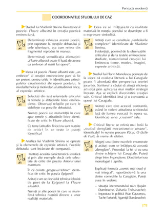 171
Perioada modernã
f
f
f
f
fStudiul lui Vladimir Streinu fixeazã locul
poeziei Floare albastrã în creaþia poeticã
eminescianã.
Determinaþi valoarea acestei poezii,
prin raportare la creaþiile debutului ºi
cele ulterioare, aºa cum reiese din
fragmentul reprodus în manual.
Determinaþi semnificaþia afirmaþiei:
„Floare albastrã poate fi luatã de aceea
ca embrion al marii lui opere”.
f
f
f
f
fIdeea cã poezia Floare albastrã este „un
embrion” al creaþiei eminesciene pare sã fie
un pretext pentru critic în identificarea princi-
palelor caracteristici ale operei poetului, la
nivelul temelor ºi motivelor, al atitudinilor lirice,
al expresiei artistice.
Selectaþi din text referinþele crticului
la temele ºi atitudinile lirice emines-
ciene. Observaþi relaþiile pe care le
stabileºte cu poeziile debutului.
Numiþi poezii ale maturitãþii în care
apar temele ºi atitudinile lirice identi-
ficate de critic în Floare albastrã.
Ce teme (atitudini lirice) nu sunt numite
de critic? În ce texte le puteþi
identifica?
f
f
f
f
fAnaliza lui Vladimir Streinu se opreºte
ºi la elementele de expresie artisticã. Poeziile
debutului sunt încãrcate de comparaþii.
Ilustraþi aceastã caracteristicã stilisticã
ºi prin alte exemple decât cele selec-
tate de critic din poezia Amorul unei
marmure.
În ce constã „progresul tehnic” identi-
ficat de critic în poezia Epigonii?
Arãtaþi cum se dezvoltã tehnica folositã
de poet de la Epigonii la Floare
albastrã.
Numiþi ºi alte poezii în care se mani-
festã tehnica numirii directe a unor
realitãþi materiale.
COORDONATELE STUDIULUI DE CAZ
COORDONATELE STUDIULUI DE CAZ
COORDONATELE STUDIULUI DE CAZ
COORDONATELE STUDIULUI DE CAZ
COORDONATELE STUDIULUI DE CAZ
f
f
f
f
f Ceea ce se înfãþiºeazã ca realitate
materialã în notaþia poetului se dovedeºte a fi
o exprimare simbolicã.
Arãtaþi cum se constituie „simbolurile
complexe” identificate de Vladimir
Streinu.
Evidenþiaþi, pornind de la observaþiile
criticului ºi de la textele eminesciene
studiate, romantismul creaþiei lui
Eminescu (teme, motive, imagini,
expresie artisticã).
f
f
f
f
fStudiul lui Florin Manolescu porneºte de
la ideea cã evoluþia literarã a lui Caragiale
poate fi abordatã din perspectiva teoriei
jocurilor. Scriitorul a cãutat sã atingã eficienþa
artisticã prin aplicarea mai multor strategii
literare. Aºa se explicã diversitatea creaþiei
sale. Criticul identificã însã ºi o constantã a
operei lui Caragiale.
Arãtaþi care este aceastã constantã,
având în vedere atitudinea scriitorului
faþã de lumea evocatã în opera sa.
Identificaþi sursa „cruzimii” sale.
f
f
f
f
fCriticul literar se referã mai întâi la
„studiul dereglãrii mecanismelor umane”,
identificabil în nuvele precum Pãcat, O fãclie
de Paºti, În vreme de rãzboi.
Alegeþi una dintre nuvelele enumerate
ºi arãtaþi cum se înfãþiºeazã aceastã
„dereglare”. Procedaþi la fel ºi cu una
dintre schiþele lui Caragiale. Puteþi
alege între Inspecþiune, Douã loturi sau
monologul 1 aprilie.
Explicaþi formula „comic mai crud ºi
mai integral”, raportându-vã la una
dintre comediile lu Caragiale. Puteþi
avea în vedere:
– situaþia încornoratului naiv (Jupân
Dumitrache, Zaharia Trahanache);
– impostura în politicã (Nae Caþavencu,
Tache Farfuridi, Agamiþã Dandanache);
 