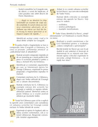 Perioada modernã
172
– finalul comediilor lui Caragiale este,
de obicei, o scenã de împãcare, al
cãrei paradox este astfel descris de
Florin Manolescu:
„...dupã ce au absolvit în chip
lamentabil un examen de viaþã sau
de conºtiinþã, în cursul cãruia au vrut
sã-ºi extermine adversarii, sã se
rãzbune sau mãcar sa-i facã de râs,
ei recurg la masca ipocriziei ºi se
împacã suspect de repede...”
Identificaþi acelaºi comic crud ºi în
douã dintre schiþele lui Caragiale.
f
f
f
f
fÎn partea finalã a fragmentului se face o
comparaþie între Caragiale ºi Eminescu, în
ceea ce priveºte „vehemenþa artisticã” ºi
„radicalismul total al atitudinilor”.
Ilustraþi aceastã comparaþie slujindu-vã
de un monolog pe o temã politicã din
piesa O scrisoare pierdutã ºi partea a
doua a Scrisorii III a lui Eminescu.
Identificaþi ºi comentaþi argumentele
pe care se întemeiazã opinia lui
George Cãlinescu, exprimatã în prima
propoziþie a fragmentului reprodus în
manual.
Comentaþi concluzia lui G. Cãlinescu,
dupã care limba utilizatã de Creangã
are o valoare documentarã.
Ilustraþi concluzia lui G. Cãlinescu cu
exemple extrase din scrierile lui
Creangã ºi stabiliþi ce registru stilistic
utilizeazã autorul. Demersul vostru se
poate înfãþiºa ca o scurtã analizã
stilisticã pe nivelurile limbii.
f
f
f
f
fTextul lui Cãlinescu pare sã fie o replicã
la opiniile unor comentatori care considerau
cã valoarea scrierilor lui Creangã constã
exclusiv în limba folositã de acesta.
Exprimaþi-vã opinia în legãturã atât cu
ideea acestor comentatori, cât ºi cu
textul cãlinescian. Respectaþi conven-
þiile textului argumentativ.
Arãtaþi în ce constã valoarea scrierilor
lui Ion Slavici, aºa cum este evidenþiatã
de Tudor Vianu.
Ilustraþi ideile criticului cu exemple
extrase din operele lui Slavici. Veþi
avea în vedere:
– oralitatea;
– analiza psihologicã;
– nuanþele moralizatoare.
f
f
f
f
fTudor Vianu identificã la Slavici „simþul
elementarului” ºi îl ilustreazã cu nuvela Moara
cu noroc.
Realizaþi o scurtã caracterizare a lui
Licã Sãmãdãul pentru a evidenþia
„natura complicatã a personajului”.
Recitiþi textele lui Slavici pe care le-aþi
studiat în anii anteriori ºi încercaþi sã
determinaþi în ce mãsurã este înte-
meiatã opinia criticului exprimatã în
secvenþa „Lângã Eminescu ... la un
ospãþ mai sãrac”.
 