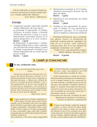 Perioada modernã
174
Se dau urmãtoarele texte:
Se dau urmãtoarele texte:
Se dau urmãtoarele texte:
Se dau urmãtoarele texte:
Se dau urmãtoarele texte:
Un avocat din Baroul Bucureºti a fost
arestat
Procurorii au hotãrât ieri arestarea lui A. M.,
avocat din Baroul Bucureºti, acuzatã cã ar fi
falsificat documente în baza cãrora, împreunã cu
alte patru persoane, a obþinut zece miliarde de
lei de la o societate de valori imobiliare. A. M. a
fost arestatã pentru 30 de zile, sub acuzaþiile de
complicitate la delapidare, fals material în
înscrisuri oficiale ºi fals în înscrisuri sub semnãturã
privatã. Alte trei persoane sunt cercetate în stare
de arest ºi trei în stare de libertate.
(dupã ziarul „Ziua”)
Logica modernã ne-a învãþat sã distingem în
cadrul logicii formale douã ºtiinþe funda-
mentale, care se deosebesc între ele nu mai puþin
decât aritmetica ºi geometria: logica propoziþiilor
ºi logica predicatelor. Deosebirea dintre aceste
ºtiinþe constã în faptul cã în logica propoziþiilor
în afara constantelor logice apar doar variabile
propoziþionale, pe când în logica predicatelor apar
variabile predicative.
(Jan Lukasiewicz, Din istoria logicii propoziþiilor)
b.
b.
b.
b.
b.
1
1
1
1
1
Centrul de lingvisticã computaþionalã denumit
pe scurt „centru” este înfiinþat în anul 1999,
fiind în subordinea Facultãþii de Litere.
Centrul funcþioneazã ca unitate de cercetare
fãrã personalitate juridicã pe baza fondurilor prim-
ite de la bugetul statului ºi prin contractele de
cercetare încheiate cu instituþii private sau de stat
din þarã ºi din strãinãtate. Fondurile centrului se
depun în conturile Universitãþii din Bucureºti.
Accesul la cont se face pe baza unei parole care
este încredinþatã de universitate directorului ºi
directorului executiv al centrului.
(Universitatea din Bucureºti, Facultatea de Litere:
Regulament de organizare ºi funcþionare a
Centrului de lingvisticã computaþionalã)
D-apoi cu moº Chiorpec ciubotarul, megieºul
nostru, ce nãcaz aveam! Ba adicã, drept
vorbind, el avea nãcaz cu mine, cãci una-douã
mã duceam la om ºi-l tot sucãleam sã-mi deie
curele sã fac bici. ªi cele mai de multe ori gãseam
pe moº Chiorpec rãbuind ciubotele cu dohot de
cel bun, care face pielea moale cum îi bumbacul.
a.
a.
a.
a.
a.
ªi de la mulþi mult s-ar scutura în fieºtecare
an ºi încã mai mult ani ºi ani de-a rândul, dacã
n-ar fi braþele pãdurenilor flãmânzi.
(Ioan Slavici, Pãdureanca)
Cerinþe:
Cerinþe:
Cerinþe:
Cerinþe:
Cerinþe:
Î
Î
Î
Î
Î Fragmentul reprodus reprezintã incipitul
nuvelei Pãdureanca de Ioan Slavici.
a.
a.
a.
a.
a. Comentaþi, în aproximativ 10 rânduri,
utilizarea, în primul alineat, a formelor
verbale de persoana a doua ºi a treia,
determinând consecinþele folosirii lor în
planul perspectivei ºi al vocii narative.
Barem:
Barem:
Barem:
Barem:
Barem: 1 punct
1 punct
1 punct
1 punct
1 punct
b.
b.
b.
b.
b. Determinaþi, în aproximativ 5 rânduri,
concepþia despre lume ºi viaþã a autorului,
aºa cum reiese din acelaºi alineat. (1 punct)
c.
c.
c.
c.
c. Arãtaþi, în aproximativ 10 rânduri, în ce
mãsurã fragmentul este un incipit specific
prozei realiste.
Barem:
Barem:
Barem:
Barem:
Barem: 1 punct
1 punct
1 punct
1 punct
1 punct
Î
Î
Î
Î
Î Determinaþi ºi comentaþi, în 10-15 rânduri,
atitudinea personajului Busuioc faþã de
ideea de destin.
Barem:
Barem:
Barem:
Barem:
Barem: 1 punct
1 punct
1 punct
1 punct
1 punct
Î
Î
Î
Î
Î Identificaþi în text manifestãri ale stilului
indirect liber.
Barem:
Barem:
Barem:
Barem:
Barem: 1 punct
1 punct
1 punct
1 punct
1 punct
Î
Î
Î
Î
Î Alcãtuiþi un text argumentativ de aproxi-
mativ 15 rânduri, în care, pornind de la
fragmentul reprodus, sã vã exprimaþi
opinia în legãturã cu observaþia urmãtoare:
„Claritatea fiind þinta pe care o urmãreºte
mai adesea, Slavici va întrebuinþa de
preferinþã cuvântul general, repetându-l de
câte ori va fi nevoie, chiar înlãuntrul
aceloraºi fraze, fãrã sã se lase stânjenit de
ucigãtoarea monotonie care rezultã.”
(Tudor Vianu, Arta prozatorilor români,
Editura Albatros, Bucureºti, 1977)
Barem:
Barem:
Barem:
Barem:
Barem: 4
4
4
4
4 punct
punct
punct
punct
puncte
e
e
e
e
c.
c.
c.
c.
c.
II. LIMBÃ ªI COMUNICARE
II. LIMBÃ ªI COMUNICARE
II. LIMBÃ ªI COMUNICARE
II. LIMBÃ ªI COMUNICARE
II. LIMBÃ ªI COMUNICARE
d.
d.
d.
d.
d.
 