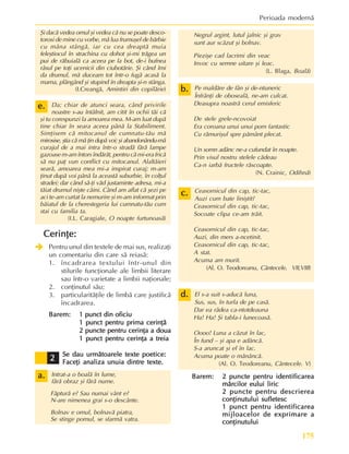175
Perioada modernã
Negrul argint, lutul jalnic ºi grav
sunt aur scãzut ºi bolnav.
Pieziºe cad lacrimi din veac
Invoc cu semne uitare ºi leac.
(L. Blaga, Boalã)
Pe maldãre de fân ºi de-ntuneric
Înfrânþi de obosealã, ne-am culcat.
Deasupra noastrã cerul emisferic
De stele grele-ncovoiat
Era coroana unui unui pom fantastic
Cu rãmuriºul spre pãmânt plecat.
Un somn adânc ne-a cufundat în noapte.
Prin visul nostru stelele cãdeau
Ca-n iarbã fructele rãscoapte.
(N. Crainic, Odihnã)
Ceasornicul din cap, tic-tac,
Auzi cum bate liniºtit?
Ceasornicul din cap, tic-tac,
Socoate clipa ce-am trãit.
Ceasornicul din cap, tic-tac,
Auzi, din mers a-ncetinit.
Ceasornicul din cap, tic-tac,
A stat.
Acuma am murit.
(Al. O. Teodoreanu, Cântecele. VII,VIII)
El s-a suit s-aducã luna,
Sus, sus, în turla de pe casã.
Dar ea râdea ca-ntotdeauna
Ha! Ha! ªi tabla-i lunecoasã.
Oooo! Luna a cãzut în lac,
În fund – ºi apa e adâncã.
S-a aruncat ºi el în lac.
Acuma poate o mãnâncã.
(Al. O. Teodoreanu, Cântecele. V)
Barem:
Barem:
Barem:
Barem:
Barem: 2 puncte pentru identificarea
2 puncte pentru identificarea
2 puncte pentru identificarea
2 puncte pentru identificarea
2 puncte pentru identificarea
mãrcilor eului liric
mãrcilor eului liric
mãrcilor eului liric
mãrcilor eului liric
mãrcilor eului liric
2 puncte pentru descrierea
2 puncte pentru descrierea
2 puncte pentru descrierea
2 puncte pentru descrierea
2 puncte pentru descrierea
conþinutului sufletesc
conþinutului sufletesc
conþinutului sufletesc
conþinutului sufletesc
conþinutului sufletesc
1 punct pentru identificarea
1 punct pentru identificarea
1 punct pentru identificarea
1 punct pentru identificarea
1 punct pentru identificarea
mijloacelor de exprimare a
mijloacelor de exprimare a
mijloacelor de exprimare a
mijloacelor de exprimare a
mijloacelor de exprimare a
conþinutului
conþinutului
conþinutului
conþinutului
conþinutului
ªi dacã vedea omul ºi vedea cã nu se poate desco-
torosi de mine cu vorbe, mã lua frumuºel de bãrbie
cu mâna stângã, iar cu cea dreaptã muia
feleºtiocul în strachina cu dohot ºi-mi trãgea un
pui de rãbuialã ca aceea pe la bot, de-i bufnea
râsul pe toþi ucenicii din ciubotãrie. ªi când îmi
da drumul, mã duceam tot într-o fugã acasã la
mama, plângând ºi stupind în dreapta ºi-n stânga.
(I.Creangã, Amintiri din copilãrie)
Da; chiar de atunci seara, când privirile
noastre s-au întâlnit, am citit în ochii tãi cã
ºi tu corespunzi la amoarea mea. M-am luat dupã
tine chiar în seara aceea pânã la Stabiliment.
Simþisem cã mitocanul de cumnatu-tãu mã
mirosise, ºtia cã mã þin dupã voi; ºi abandonându-mã
curajul de a mai intra într-o stradã fãrã lampe
gazoase m-am întors îndãrãt, pentru cã mi-era fricã
sã nu paþ vun conflict cu mitocanul. Alaltãieri
searã, amoarea mea mi-a inspirat curaj; m-am
þinut dupã voi pânã la aceastã suburbie, în colþul
stradei; dar când sã-þi vãd justaminte adresa, mi-a
tãiat drumul niºte câini. Când am aflat cã ºezi pe
aci te-am curtat la nemurire ºi m-am informat prin
bãiatul de la cherestegeria lui cumnatu-tãu cum
stai cu familia ta.
(I.L. Caragiale, O noapte furtunoasã)
Cerinþe:
Cerinþe:
Cerinþe:
Cerinþe:
Cerinþe:
Î
Î
Î
Î
Î Pentru unul din textele de mai sus, realizaþi
un comentariu din care sã reiasã:
1. încadrarea textului într-unul din
stilurile funcþionale ale limbii literare
sau într-o varietate a limbii naþionale;
2. conþinutul sãu;
3. particularitãþile de limbã care justificã
încadrarea.
Barem:
Barem:
Barem:
Barem:
Barem: 1 punct din oficiu
1 punct din oficiu
1 punct din oficiu
1 punct din oficiu
1 punct din oficiu
1 punct pentru prima cerinþã
1 punct pentru prima cerinþã
1 punct pentru prima cerinþã
1 punct pentru prima cerinþã
1 punct pentru prima cerinþã
2 puncte pentru cerinþa a doua
2 puncte pentru cerinþa a doua
2 puncte pentru cerinþa a doua
2 puncte pentru cerinþa a doua
2 puncte pentru cerinþa a doua
1 punct pentru cerinþa a treia
1 punct pentru cerinþa a treia
1 punct pentru cerinþa a treia
1 punct pentru cerinþa a treia
1 punct pentru cerinþa a treia
Se dau urmãtoarele texte poetice:
Se dau urmãtoarele texte poetice:
Se dau urmãtoarele texte poetice:
Se dau urmãtoarele texte poetice:
Se dau urmãtoarele texte poetice:
Faceþi analiza unuia dintre texte.
Faceþi analiza unuia dintre texte.
Faceþi analiza unuia dintre texte.
Faceþi analiza unuia dintre texte.
Faceþi analiza unuia dintre texte.
Intrat-a o boalã în lume,
fãrã obraz ºi fãrã nume.
Fãpturã e? Sau numai vânt e?
N-are nimenea grai s-o descânte.
Bolnav e omul, bolnavã piatra,
Se stinge pomul, se sfarmã vatra.
c.
c.
c.
c.
c.
d.
d.
d.
d.
d.
b.
b.
b.
b.
b.
e.
e.
e.
e.
e.
a.
a.
a.
a.
a.
2
2
2
2
2
 