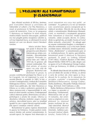 177
Literatura românã la cumpãna secolelor XIX ºi XX
I
I
I
I
I.
..
.. PRELUNGIRI ALE ROMANTISMULUI
PRELUNGIRI ALE ROMANTISMULUI
PRELUNGIRI ALE ROMANTISMULUI
PRELUNGIRI ALE ROMANTISMULUI
PRELUNGIRI ALE ROMANTISMULUI
ªI CLASICISMULUI
ªI CLASICISMULUI
ªI CLASICISMULUI
ªI CLASICISMULUI
ªI CLASICISMULUI
Spre sfârºitul secolului al XIX-lea, Junimea,
prin Convorbiri literare ºi activitatea de
îndrumãtor al culturii a lui Titu Maiorescu, a
reuºit sã promoveze în literatura românã un
curent de temeinicie. Ceea ce îºi propusese
T. Maiorescu se împlinise în mare mãsurã:
mediocritãþile fuseserã descurajate, publicul
era mai pregãtit pentru receptarea valorilor ºi,
cel mai important lucru, se afirmaserã în cercul
Junimii cei care vor deveni clasicii literaturii
române.
Istoria oricãrei litera-
turi poate fi descrisã din
perspectiva unei dinamici
întemeiate pe relaþia con-
tinuitate – discontinuitate
(rupturã). Perioada cu-
prinsã între anii 1880 ºi
1910 stã, în general, sub
semnul continuitãþii. Pro-
filul artistic al acestei
epoci nu este atât de
pregnant. Realismul este
dominant în prozã, la
aceasta contribuind prestigiul lui Slavici ºi al
lui Caragiale. Un rol important l-a avut, în
aceastã direcþie, ºi apariþia, în 1883, la Iaºi, a
revistei Contemporanul, condusã de Constantin
Dobrogeanu-Gherea. Convorbirile... salutaserã
iniþial noua publicaþie, dar între Maiorescu ºi
Gherea se va iniþia o polemicã, pornind de la
ideea maiorescianã a impersonalitãþii în artã,
temei al valorii morale a acesteia. Contemporanul
cultivã interesul pentru dimensiunea socialã ºi
psihologicã a actului de creaþie. Gherea va
absolutiza influenþa mediului asupra creaþiei
artistice, dezvoltând teoria artei cu tendinþã
(gradul în care o operã literarã exprimã tendin-
þele epocii constituie criteriul valorii).
Romantismul îºi gãsise expresia desãvârºitã
în poezia lui Eminescu. Creaþia poeticã româ-
neascã rãmâne sub semnul romantismului, în
aceastã epocã. Se impune însã observaþia cã
acest romantism era ceva mai palid, „se
cuminþise”. S-a petrecut ºi la noi un fenomen
care caracterizase poezia europeanã pe la
mijlocul secolului. Dincolo de cea de-a doua
vârstã a romantismului (Biedermeier Romanti-
cism), se manifestã o neaºteptatã apropiere
între romantism ºi clasicism: modul poetic
romantic, odatã acceptat, devine, în contra-
dicþie cu spiritul sãu, un model. Acesta ar fi unul
dintre sensurile „clasicizãrii”. Se adaugã apoi
un anume conformism burghez, o estompare a
efluviilor sentimentale, ca ºi o mai mare atenþie
acordatã naturii, folclorului, temelor patriotice.
Vârsta „Biedermeier” a romantismului pare sã
se instituþionalizeze. În opinia specialiºtilor,
fenomenul poate fi observat în literatura
germanã, la poeþi ca Ludwig Uhland
(1787-1862), Friedrich Rückert (1788-1866),
Eduard Mörike (1804-1875) ºi alþii, despre care
se spune cã l-ar fi influenþat pe George Coºbuc,
ºi chiar pe Eminescu, în idilele ºi romanþele
sale.
În ultimele douã decenii ale secolului al XIX-lea
ºi în cel dintâi din secolul al XX-lea, se afirmã
o serie de scriitori ale cãror opere se înca-
dreazã fie în realism, fie în romantism (în
accepþia „cuminte” a termenului): Barbu
ªtefãnescu-Delavrancea, George Coºbuc,
Duiliu Zamfirescu, Alexandru Vlahuþã, Octavian
Goga, ªt.O.Iosif, Emil Gârleanu ºi alþii.
Barbu ªtefãnescu-Delavrancea (1858-1918)
s-a impus ca prozator ºi
dramaturg. Fundamental,
Delavrancea este un spi-
rit romantic, dar orien-
tarea sa originarã se com-
pleteazã cu interesul
pentru realismul de nu-
anþã naturalistã. Bunicul
ºi Bunica sunt proze sen-
timentale, Sultãnica pre-
lucreazã motivul zburã-
torului, Fanta-Cella ºi
C. Dobrogeanu
Gherea
Barbu
ªtefãnescu-Delavrancea
 