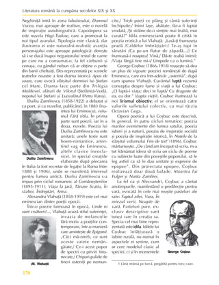 Literatura românã la cumpãna secolelor XIX ºi XX
178
Neghiniþã intrã în zona fabulosului; Domnul
Vucea, mai aproape de realism, este o nuvelã
de inspiraþie autobiograficã. Capodopera sa
este nuvela Hagi-Tudose, care a promovat la
noi tipul avarului. Tipologia este clasicã, dar
ilustrarea ei este naturalist-realistã; avariþia
personajului este aproape patologicã: doreºte
sã i se ducã înapoi negustorului restul de carne
pe care nu a consumat-o, la fel cãrbunii ºi
cenuºa, cu gândul nebun cã ar obþine o parte
din banii cheltuiþi. Des reprezentatã pe scenele
teatrelor noastre a fost drama istoricã Apus de
soare, care evocã sfârºitul domniei lui ªtefan
cel Mare. Drama face parte din Trilogia
Moldovei, alãturi de Viforul (ªtefãniþã-Vodã,
nepotul lui ªtefan) ºi Luceafãrul (Petru Rareº).
Duiliu Zamfirescu (1858-1922) a debutat ºi
ca poet, ºi ca nuvelist, publicând, în 1883 (îna-
intea lui Eminescu), volu-
mul Fãrã titlu. În prima
parte sunt poezii, iar în a
doua, nuvele. Poezia lui
Duiliu Zamfirescu nu este
unitarã: unele texte sunt
boem-romantice, amin-
tind vag de Eminescu,
altele clasice (neocla-
sice), în special creaþiile
elaborate dupã plecarea
în Italia (a fost secretar de legaþie la Roma între
1888 ºi 1906), unde se manifestã interesul
pentru lumea anticã. Duiliu Zamfirescu s-a
impus prin ciclul romanesc al Comãneºtenilor
(1895-1911): Viaþa la þarã, Tãnase Scatiu, În
rãzboi, Îndreptãri, Anna.
Alexandru Vlahuþã (1858-1919) este cel mai
eminescian dintre poeþii epocii.
Într-o poezie faimoasã în epocã, Unde ni
sunt visãtorii?..., Vlahuþã acuzã stilul suferinþei,
invazia de melancolie
fãrã motiv a poeþilor con-
temporani, într-o manierã
care aminteºte de Epigonii:
„Cãci mã-ntreb, ce sunt
aceste vaiete nemân-
gâiate,/ Ce-i acest popor
de spectri cu priviri întu-
necate,/ Chipuri palide de
tineri osteniþi pe nemun-
cite,/ Triºti poeþi ce plâng ºi cântã suferinþi
închipuite,/ Inimi laºe, abãtute, fãr-a fi luptat
vrodatã, /ªi strãine de-o simþire mai înaltã, mai
curatã!” Idila eminescianã poate fi cititã în
poezia eroticã a lui Vlahuþã: „Lasã-þi frumuseþa
pradã /Caldelor îmbrãþiºãri:/ Te-aº topi în
sãrutãri /Ca pe-un flutur de zãpadã...// Ce
frumoasã-i noaptea! Vinã,/ Dã-te roabã inimii;
/Viaþa lângã tine mi-i/ Limpede ca o luminã.”
George Coºbuc (1866-1918) reuºeºte sã dea
un plus de vigoare poeziei româneºti de dupã
Eminescu, care era într-adevãr „ostenitã”, dupã
cum spunea Vlahuþã. Cuvântul luptã
luptã
luptã
luptã
luptã rezumã
concepþia despre lume ºi viaþã a lui Coºbuc:
„O luptã-i viaþa; deci te luptã/ Cu dragoste de
ea, cu dor.” (Lupta vieþii). Coºbuc ilustreazã la
noi lirismul obiectiv
lirismul obiectiv
lirismul obiectiv
lirismul obiectiv
lirismul obiectiv; el se orienteazã catre
valorile sufletului colectiv, ca mai târziu
Octavian Goga.
Opera poeticã a lui Coºbuc este descrisã,
în general, în patru cicluri tematice: poezia
marilor evenimente din lumea satului, poezia
iubirii ºi a naturii, poezia de inspiraþie socialã
ºi poezia de inspiraþie istoricã. În Notele de la
sfârºitul volumului Fire de tort1 (1896), Coºbuc
mãrturiseºte: „De când am început sã scriu, m-a
tot frãmântat ideea sã scriu un ciclu de poeme
cu subiecte luate din poveºtile poporului, sã le
leg astfel ca sã le dau unitate ºi expresie de
epopee”. Din proiectata epopee, Coºbuc
realizeazã doar douã balade: Moartea lui
Fulger ºi Nunta Zamfirei.
La fel ca ºi Alecsandri, Coºbuc a cântat
anotimpurile, manifestând o predilecþie pentru
varã, evocatã în cele mai reuºite pasteluri ale
sale: Faptul zilei, Vara, În
miezul verii, Noapte de
varã. Pasteluri pure, ex-
clusiv descriptive sunt
totuºi rare în creaþia sa.
Specia cel mai bine repre-
zentatã este idila
idila
idila
idila
idila. Idilele lui
Coºbuc înfãþiºeazã o
iubire ruralã, nu numai în
aspectele ei senine, cum
ar cere modelul clasic al
speciei, ci ºi în momentele
Duiliu Zamfirescu
Al. Vlahuþã
George Coºbuc
1 Lânã strânsã pe furcã, pregãtitã pentru tors; caier.
 