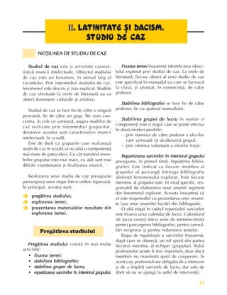 17
Fundamente ale culturii române
Studiul de caz
Studiul de caz
Studiul de caz
Studiul de caz
Studiul de caz este o activitate caracte-
risticã muncii intelectuale. Obiectul studiului
de caz este un fenomen, în sensul larg al
cuvântului. Prin intermediul studiului de caz,
fenomenul este descris ºi /sau explicat. Studiile
de caz efectuate la orele de literaturã au ca
obiect fenomene culturale ºi artistice.
Studiul de caz se face fie de cãtre o singurã
persoanã, fie de cãtre un grup. Ne vom con-
centra, în cele ce urmeazã, asupra studiilor de
caz realizate prin intermediul grupurilor,
deoarece acestea sunt caracteristice muncii
intelectuale în ºcoalã.
Este de dorit ca grupurile care realizeazã
studii de caz în ºcoalã sã nu aibã o componenþã
mai mare de patru elevi. Cu cât numãrul mem-
brilor grupului este mai mare, cu atât sunt mai
dificile coordonarea ºi finalizarea muncii.
Realizarea unui studiu de caz presupune
parcurgerea unor etape într-o ordine riguroasã.
În principal, acestea sunt:
Î
Î
Î
Î
Î pregãtirea studiului;
pregãtirea studiului;
pregãtirea studiului;
pregãtirea studiului;
pregãtirea studiului;
Î
Î
Î
Î
Î explorarea temei;
explorarea temei;
explorarea temei;
explorarea temei;
explorarea temei;
Î
Î
Î
Î
Î prezentarea materialelor rezultate din
prezentarea materialelor rezultate din
prezentarea materialelor rezultate din
prezentarea materialelor rezultate din
prezentarea materialelor rezultate din
explorarea temei.
explorarea temei.
explorarea temei.
explorarea temei.
explorarea temei.
Pregãtirea studiului
Pregãtirea studiului
Pregãtirea studiului
Pregãtirea studiului
Pregãtirea studiului
Pregãtirea studiului constã în mai multe
activitãþi:
• fixarea temei;
fixarea temei;
fixarea temei;
fixarea temei;
fixarea temei;
• stabilirea bibliografiei;
stabilirea bibliografiei;
stabilirea bibliografiei;
stabilirea bibliografiei;
stabilirea bibliografiei;
• stabilirea grupei de lucru;
stabilirea grupei de lucru;
stabilirea grupei de lucru;
stabilirea grupei de lucru;
stabilirea grupei de lucru;
• repartizarea sarcinilor în interiorul grupului.
repartizarea sarcinilor în interiorul grupului.
repartizarea sarcinilor în interiorul grupului.
repartizarea sarcinilor în interiorul grupului.
repartizarea sarcinilor în interiorul grupului.
Fixarea temei
Fixarea temei
Fixarea temei
Fixarea temei
Fixarea temei înseamnã identificarea obiec-
tului explorat prin studiul de caz. La orele de
literaturã, fiecare obiect al unui studiu de caz
este specificat în manualul cu care se lucreazã
la clasã, ºi anunþat, în consecinþã, de cãtre
profesor.
Stabilirea bibliografiei
Stabilirea bibliografiei
Stabilirea bibliografiei
Stabilirea bibliografiei
Stabilirea bibliografiei se face fie de cãtre
profesor, fie cu ajutorul manualului.
Stabilirea grupei de lucru
Stabilirea grupei de lucru
Stabilirea grupei de lucru
Stabilirea grupei de lucru
Stabilirea grupei de lucru în numãr ºi
componenþi este o etapã care se poate efectua
în douã moduri posibile:
– prin numirea de cãtre profesor a elevilor
care urmeazã sã alcãtuiascã grupul;
– prin oferirea voluntarã a elevilor înºiºi.
Repartizarea sarcinilor în interiorul grupului
Repartizarea sarcinilor în interiorul grupului
Repartizarea sarcinilor în interiorul grupului
Repartizarea sarcinilor în interiorul grupului
Repartizarea sarcinilor în interiorul grupului
presupune, în primul rând, împãrþirea biblio-
grafiei. Este indicat ca fiecare membru al
grupului sã parcurgã întreaga bibliografie
aferentã fenomenului explorat. Însã fiecare
membru al grupului este, în mod specific, res-
ponsabil de elaborarea unui anumit segment
din fenomenul explorat. Aceasta înseamnã cã
el este responsabil cu prezentarea unei anumi-
te (sau unor anumite) lucrãri din bibliografie.
O altã etapã în cadrul repartizãrii sarcinilor
este fixarea unui calendar de lucru. Calendarul
de lucru constã într-o serie de termene-limitã
pentru parcurgerea bibliografiei, pentru consul-
tãri reciproce ºi pentru redactarea textelor.
Etapa de repartizare a sarcinilor înseamnã,
dupã cum se observã, un rol sporit din partea
fiecãrui membru al echipei (grupului). Rolul
profesorului poate fi mai important, doar dacã
membrii nu manifestã spirit de cooperare. În
acest caz, profesorul are obligaþia de a interveni
ºi de a împãrþi sarcinile de lucru, dar este de
dorit sã nu se ajungã la astfel de intervenþii.
II
II
II
II
II. LA
. LA
. LA
. LA
. LAT
T
T
T
TIN
IN
IN
IN
INI
I
I
I
IT
T
T
T
TA
A
A
A
ATE
TE
TE
TE
TE ªI
ªI
ªI
ªI
ªI DA
DA
DA
DA
DACISM.
CISM.
CISM.
CISM.
CISM.
STUD
STUD
STUD
STUD
STUDI
I
I
I
IU DE CAZ
U DE CAZ
U DE CAZ
U DE CAZ
U DE CAZ
NOÞIUNEA DE STUDIU DE CAZ
NOÞIUNEA DE STUDIU DE CAZ
NOÞIUNEA DE STUDIU DE CAZ
NOÞIUNEA DE STUDIU DE CAZ
NOÞIUNEA DE STUDIU DE CAZ
 
