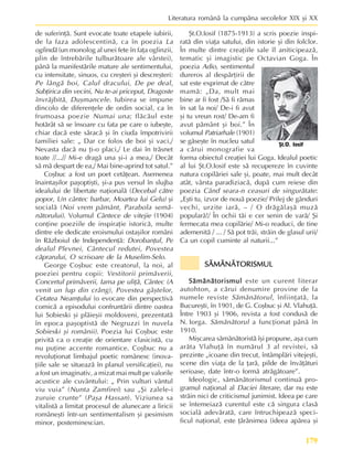 179
Literatura românã la cumpãna secolelor XIX ºi XX
de suferinþã. Sunt evocate toate etapele iubirii,
de la faza adolescentinã, ca în poezia La
oglindã (un monolog al unei fete în faþa oglinzii,
plin de întrebãrile tulburãtoare ale vârstei),
pânã la manifestãrile mature ale sentimentului,
cu intensitate, sinuos, cu creºteri ºi descreºteri:
Pe lângã boi, Calul dracului, De pe deal,
Subþirica din vecini, Nu te-ai priceput, Dragoste
învrãjbitã, Duºmancele. Iubirea se impune
dincolo de diferenþele de ordin social, ca în
frumoasa poezie Numai una; flãcãul este
hotãrât sã se însoare cu fata pe care o iubeºte,
chiar dacã este sãracã ºi în ciuda împotrivirii
familiei sale: „ Dar ce folos de boi ºi vaci,/
Nevasta dacã nu þi-o placi,/ Le dai în trãsnet
toate //...// Mi-e dragã una ºi-i a mea,/ Decât
sã mã despart de ea,/ Mai bine-aprind tot satul.”
Coºbuc a fost un poet cetãþean. Asemenea
înaintaºilor paºoptiºti, ºi-a pus versul în slujba
idealului de libertate naþionalã (Decebal cãtre
popor, Un cântec barbar, Moartea lui Gelu) ºi
socialã (Noi vrem pãmânt, Parabola semã-
nãtorului). Volumul Cântece de vitejie (1904)
conþine poeziile de inspiraþie istoricã, multe
dintre ele dedicate eroismului ostaºilor români
în Rãzboiul de Independenþã: Dorobanþul, Pe
dealul Plevnei, Cântecul redutei, Povestea
cãprarului, O scrisoare de la Muselim-Selo.
George Coºbuc este creatorul, la noi, al
poeziei pentru copii: Vestitorii primãverii,
Concertul primãverii, Iarna pe uliþã, Cântec (A
venit un lup din crâng), Povestea gâºtelor,
Cetatea Neamþului (o evocare din perspectivã
comicã a episodului confruntãrii dintre oastea
lui Sobieski ºi plãieºii moldoveni, prezentatã
în epoca paºoptistã de Negruzzi în nuvela
Sobieski ºi românii). Poezia lui Coºbuc este
privitã ca o creaþie de orientare clasicistã, cu
nu puþine accente romantice. Coºbuc nu a
revoluþionat limbajul poetic românesc (inova-
þiile sale se situeazã în planul versificaþiei), nu
a fost un imaginativ, a mizat mai mult pe valorile
acustice ale cuvântului: „ Prin vulturi vântul
viu vuia” (Nunta Zamfirei) sau „ªi zalele-i
zuruie crunte” (Paºa Hassan). Viziunea sa
vitalistã a limitat procesul de alunecare a liricii
româneºti într-un sentimentalism ºi pesimism
minor, posteminescian.
ªt.O.Iosif (1875-1913) a scris poezie inspi-
ratã din viaþa satului, din istorie ºi din folclor.
În multe dintre creaþiile sale îl aniticipeazã,
tematic ºi imagistic pe Octavian Goga. În
poezia Adio, sentimentul
dureros al despãrþirii de
sat este exprimat de cãtre
mamã: „Da, mult mai
bine ar fi fost /Sã fi rãmas
în sat la noi/ De-i fi avut
ºi tu vreun rost/ De-am fi
avut pãmânt ºi boi.” În
volumul Patriarhale (1901)
se gãseºte în nucleu satul
a cãrui monografie va
forma obiectul creaþiei lui Goga. Idealul poetic
al lui ªt.O.Iosif este sã recupereze în cuvinte
natura copilãriei sale ºi, poate, mai mult decât
atât, vârsta paradiziacã, dupã cum reiese din
poezia Când seara-n ceasuri de singurãtate:
„Eºti tu, izvor de nouã poezie/ Prilej de gânduri
vechi, urzite iarã, – / O drãgãlaºã muzã
popularã!/ În ochii tãi e cer senin de varã/ ªi
fermecata mea copilãrie/ Mi-o readuci, de tine
ademenitã / ... / Sã pot trãi, strãin de glasul urii/
Ca un copil cuminte al naturii...”
SÃMÃNÃTORISMUL
SÃMÃNÃTORISMUL
SÃMÃNÃTORISMUL
SÃMÃNÃTORISMUL
SÃMÃNÃTORISMUL
Sãmãnãtorismul
Sãmãnãtorismul
Sãmãnãtorismul
Sãmãnãtorismul
Sãmãnãtorismul este un curent literar
autohton, a cãrui denumire provine de la
numele reviste Sãmãnãtorul, înfiinþatã, la
Bucureºti, în 1901, de G. Coºbuc ºi Al. Vlahuþã.
Între 1903 ºi 1906, revista a fost condusã de
N. Iorga. Sãmãnãtorul a funcþionat pânã în
1910.
Miºcarea sãmãnãtoristã îºi propune, aºa cum
arãta Vlahuþã în numãrul 3 al revistei, sã
prezinte „icoane din trecut, întâmplãri vitejeºti,
scene din viaþa de la þarã, pilde de învãþãturi
serioase, date într-o formã atrãgãtoare”.
Ideologic, sãmãnãtorismul continuã pro-
gramul naþional al Daciei literare, dar nu este
strãin nici de criticismul junimist. Ideea pe care
se întemeiazã curentul este cã singura clasã
socialã adevãratã, care întruchipeazã speci-
ficul naþional, este þãrãnimea (ideea apãrea ºi
ªt.O. Iosif
 