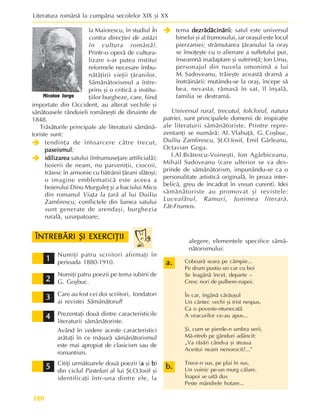 Literatura românã la cumpãna secolelor XIX ºi XX
180
la Maiorescu, în studiul În
contra direcþiei de astãzi
în cultura românã).
Printr-o operã de cultura-
lizare s-ar putea institui
reformele necesare îmbu-
nãtãþirii vieþii þãranilor.
Sãmãnãtorismul a între-
prins ºi o criticã a institu-
þiilor burgheze, care, fiind
importate din Occident, au alterat vechile ºi
sãnãtoasele rânduieli româneºti de dinainte de
1848.
Trãsãturile principale ale literaturii sãmãnã-
toriste sunt:
Î
Î
Î
Î
Î tendinþa de întoarcere cãtre trecut,
paseismul
paseismul
paseismul
paseismul
paseismul;
Î
Î
Î
Î
Î idilizarea
idilizarea
idilizarea
idilizarea
idilizarea satului (înfrumuseþare artificialã);
boierii de neam, nu parveniþii, ciocoii,
trãiesc în armonie cu bãtrânii þãrani sfãtoºi;
o imagine emblematicã este aceea a
boierului Dinu Murguleþ ºi a baciului Micu
din romanul Viaþa la þarã al lui Duiliu
Zamfirescu; conflictele din lumea satului
sunt generate de arendaºi, burghezia
ruralã, uzurpatoare;
Î
Î
Î
Î
Î tema dezrãdãcinãrii
dezrãdãcinãrii
dezrãdãcinãrii
dezrãdãcinãrii
dezrãdãcinãrii; satul este universul
binelui ºi al frumosului, iar oraºul este locul
pierzaniei; strãmutarea þãranului la oraº
se însoþeºte cu o alienare a sufletului pur,
înseamnã inadaptare ºi suferinþã; Ion Ursu,
personajul din nuvela omonimã a lui
M. Sadoveanu, trãieºte aceastã dramã a
înstrãinãrii: mutându-se la oraº, începe sã
bea, nevasta, rãmasã în sat, îl înºalã,
familia se destramã.
Universul rural, trecutul, folclorul, natura
patriei, sunt principalele domenii de inspiraþie
ale literaturii sãmãnãtoriste. Printre repre-
zentanþi se numãrã: Al. Vlahuþã, G. Coºbuc,
Duiliu Zamfirescu, ªt.O.Iosif, Emil Gârleanu,
Octavian Goga.
I.Al.Brãtescu-Voineºti, Ion Agârbiceanu,
Mihail Sadoveanu (care ulterior se va des-
prinde de sãmãnãtorism, impunându-se ca o
personalitate artisticã originalã, în proza inter-
belicã, greu de încadrat în vreun curent). Idei
sãmãnãtoriste au promovat ºi revistele:
Luceafãrul, Ramuri, Junimea literarã,
Fãt-Frumos.
Nicolae Iorga
Numiþi patru scriitori afirmaþi în
perioada 1880-1910.
Numiþi patru poezii pe tema iubirii de
G. Goºbuc.
Care au fost cei doi scriitori, fondatori
ai revistei Sãmãnãtorul?
Prezentaþi douã dintre caracteristicile
literaturii sãmãnãtoriste.
Având în vedere aceste caracteristici
arãtaþi în ce mãsurã sãmãnãtorismul
este mai apropiat de clasicism sau de
romantism.
Citiþi urmãtoarele douã poezii (a
a
a
a
a ºi b
b
b
b
b)
din ciclul Pasteluri al lui ªt.O.Iosif ºi
identificaþi într-una dintre ele, la
1
1
1
1
1
2
2
2
2
2
3
3
3
3
3
alegere, elementele specifice sãmã-
nãtorismului:
4
4
4
4
4
5
5
5
5
5
Coboarã seara pe câmpie...
Pe drum pustiu un car cu boi
Se leagãnã încet, departe –
Cresc nori de pulbere-napoi.
În car, îngânã cãrãuºul
Un cântec vechi ºi trist nespus,
Ca o poveste-ntunecatã
A veacurilor ce-au apus...
ªi, cum se pierde-n umbra serii,
Mã-ntreb pe gânduri adâncit:
„Va rãsãri cândva ºi steaua
Acestui neam nenorocit?...”
Trece-n sus, pe plai în sus,
Un voinic pe-un murg cãlare.
Înapoi se uitã dus
Peste mândrele hotare...
a.
a.
a.
a.
a.
ÎNTREBÃRI ªI EXERCIÞII
ÎNTREBÃRI ªI EXERCIÞII
ÎNTREBÃRI ªI EXERCIÞII
ÎNTREBÃRI ªI EXERCIÞII
ÎNTREBÃRI ªI EXERCIÞII
b.
b.
b.
b.
b.
 