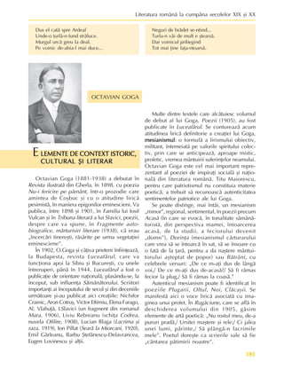 181
Literatura românã la cumpãna secolelor XIX ºi XX
OCTAVIAN GOGA
Dus el catã spre Ardeal
Unde-o turlã-n fund strãluce.
Murgul urcã greu la deal.
Pe voinic de-abia-l mai duce...
LEMENTE DE CONTEXT ISTORIC,
LEMENTE DE CONTEXT ISTORIC,
LEMENTE DE CONTEXT ISTORIC,
LEMENTE DE CONTEXT ISTORIC,
LEMENTE DE CONTEXT ISTORIC,
CULTURAL ªI LITERAR
CULTURAL ªI LITERAR
CULTURAL ªI LITERAR
CULTURAL ªI LITERAR
CULTURAL ªI LITERAR
E
Octavian Goga (1881-1938) a debutat în
Revista ilustratã din Gherla, în 1898, cu poezia
Nu-i fericire pe pãmânt, într-o prozodie care
amintea de Coºbuc ºi cu o atitudine liricã
pesimistã, în maniera epigonilor eminescieni. Va
publica, între 1898 ºi 1901, în Familia lui Iosif
Vulcan ºi în Tribuna literarã a lui Slavici, poezii,
despre care va spune, în Fragmente auto-
biografice, mãrturisiri literare (1938), cã erau
„încercãri tinereºti, rãsãrite pe urma vegetaþiei
eminesciene”.
În 1902, O.Goga ºi câþiva prieteni înfiinþeazã,
la Budapesta, revista Luceafãrul, care va
funcþiona apoi la Sibiu ºi Bucureºti, cu unele
întreruperi, pânã în 1944. Luceafãrul a fost o
publicaþie de orientare naþionalã, plasându-se, la
început, sub influenþa Sãmãnãtorului. Scriitori
importanþi ai începutului de secol ºi din deceniile
urmãtoare ºi-au publicat aici creaþiile: Nichifor
Crainic, Aron Cotruº, Victor Eftimiu, Elena Farago,
Al. Vlahuþã, I.Slavici (un fragment din romanul
Mara, 1906), Liviu Rebreanu (schiþa Codrea,
nuvela Ofilire, 1908), Lucian Blaga (Lacrima ºi
raza, 1919), Ion Pillat (Searã la Miorcani, 1920),
Emil Gârleanu, Barbu ªtefãnescu-Delavrancea,
Eugen Lovinescu ºi alþii.
Multe dintre textele care alcãtuiesc volumul
de debut al lui Goga, Poezii (1905), au fost
publicate în Luceafãrul. Se contureazã acum
atitudinea liricã definitorie a creaþiei lui Goga,
mesianismul
mesianismul
mesianismul
mesianismul
mesianismul: o formulã a lirismului obiectiv,
militant, întemeiatã pe valorile spiritului colec-
tiv, prin care se anticipeazã, aproape mistic,
profetic, vremea mântuirii suferinþelor neamului.
Octavian Goga este cel mai important repre-
zentant al poeziei de inspiraþi socialã ºi naþio-
nalã din literatura românã. Titu Maiorescu,
pentru care patriotismul nu constituia materie
poeticã, a trebuit sã recunoascã autenticitatea
sentimentelor patriotice ale lui Goga.
Se poate distinge, mai întâi, un mesianism
„minor”, regional, sentimental, în poezii precum
Acasã (în care se evocã, în tonalitate sãmãnã-
toristã, din perspectiva mamei, întoarcerea
acasã, de la studii, a feciorului devenit
„domn”), Dorinþa (mesianismul cãrturarului
care vrea sã se întoarcã în sat, sã se însoare cu
o fatã de la þarã, pentru a da naºtere mântui-
torului aºteptat de popor) sau Bãtrâni, cu
celebrele versuri: „De ce m-aþi dus de lângã
voi,/ De ce m-aþi dus de-acasã?/ Sã fi rãmas
fecior la plug,/ Sã fi rãmas la coasã.”
Autenticul mesianism poate fi identificat în
poeziile Plugarii, Oltul, Noi, Clãcaºii. Se
manifestã aici o voce liricã asociatã cu ima-
ginea unui profet. În Rugãciune, care se aflã în
deschiderea volumului din 1905, gãsim
elemente de artã poeticã: „Nu rostul meu, de-a
pururi pradã,/ Ursitei maºtere ºi rele,/ Ci jalea
unei lumi, pãrinte,/ Sã plângã-n lacrimile
mele”. Poetul doreºte ca scrierile sale sã fie
„cântarea pãtimirii noastre”.
Neguri de brãdet se-ntind...
Turla-n vãi de mult e ºtearsã.
Dar voinicul pribegind
Tot mai þine faþa-ntoarsã.
 