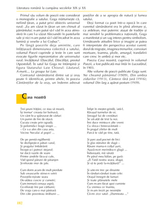 Literatura românã la cumpãna secolelor XIX ºi XX
182
Primul sãu volum de poezii este considerat
o monografie a satului. Goga mãrturiseºte cã,
nefiind þãran, a putut privi obiectiv universul
rural: „Eu am vãzut în þãran un om chinuit al
pãmântului; n-am putut sã-l vãd în acea atmo-
sferã în care l-a vãzut Alecsandri în pastelurile
sale ºi nici n-am putut sã-l vãd încadrat în acea
luminã ºi veselie a lui Coºbuc”.
Pe lângã poeziile deja amintite, care
înfãþiºeazã dimensiunea colectivã a satului,
volumul Poezii cuprinde ºi texte în care sunt
evocate figurile reprezentative ale universului
rural: învãþãtorul (Dascãlul, Dãscãliþa), preotul
(Apostolul). În satul lui Goga ne întâmpinã ºi
figura lãutarului Laie Chiorul: Lãutarul,
A murit..., La groapa lui Laie.
Contrastul sãmãnãtorist dintre sat ºi oraº
poate fi identificat, printre altele, în poezia
Cântãreþilor de la oraº, un îndemn adresat
poeþilor de a se apropia de naturã ºi lumea
satului.
Deºi format ca poet într-o epocã în care
curentul sãmãnãtorist era în plinã afirmare ºi,
ca ardelean, mai puternic ataºat de tradiþie ºi
mai sensibil la problematica naþionalã, Goga
a manifestat ºi un vag interes pentru simbolism.
Urmãtoarele atitudini lirice ºi imagini ar putea
fi interpretate din perspectiva acestui curent:
dorul de migraþie, imaginea trenurilor, convoiuri
mortuare, toamna, ploile, amurgul, trandafirii
care cresc în umbrã ºi mor etc.
Poezia Casa noastrã, cuprinsã în volumul
Poezii, a fost publicatã mai întâi în Luceafãrul,
în 1903.
Alte volume de poezii publicate Goga sunt:
Ne cheamã pãmântul (1909), Din umbra
zidurilor (1913), Cântece fãrã þarã (1916);
volumul Din larg a apãrut postum (1939).
C
C
C
C
Casa noastrã
asa noastrã
asa noastrã
asa noastrã
asa noastrã
Trei pruni frãþâni, ce stau sã moarã,
Îºi tremur’ creasta lor bolnavã,
Un vânt le-a spânzurat de vârfuri
Un pumn de fire de otavã.
Cucuta creºte prin ogradã,
ªi polomida-i leagã snopii ...
– Ce s-a ales din casa asta,
Vecine Neculai al popii! ...
De pe pereþii-ngãlbeniþi
Se dezlipeºte-n pãturi varul,
ªi pragului îmbãtrânit
Începe-a-i putrezi stejarul;
Iar dacã razele de soare
Printre ºindrile fãcu-ºi cale,
Vãd sporul pânzei de pãianjen
ªi-nfiorate mor de jale.
Cum dorm acum de mult pierdute
Sub vreascurile stinse-n vetrii
Poveºtile-nºirate seara
De-atâtea cuscre ºi cumetri;
Cum tremurã cenuºa asprã,
Ce-nfioraþi îmi par cãrbunii;
De vraja care-o mai pãstrarã
Din câte povesteau strãbunii ...
Înfipt în meºter-grindã, iatã-l,
Rãvaºul turmelor de oi;
ªireagul lui de crestãturi
Se uit-atât de trist la noi.
Îmi duce mintea-n alte vremi
Cu slova-i binecuvântatã –
În pragul zilelor de mult
Parcã te vãd pe tine, tatã.
ªi parc-aud pocnet de bici
ªi glas stãruitor de slugã –
Rãsare mama-n colþul ºurii,
Aºazã-ncet merindea-n glugã ...
Înduioºatã, mã sãrutã
Pe pãrul meu bãlan, pe gurã:
„Zi Tatãl nostru seara, dragã,
ªi sã te porþi la-nvãþãturã!” ...
ªi uite-mi trec pe dinainte
În rânduri-rânduri toate cele:
Oraºul înnegrit de fumuri
ªi toate plânsetele mele
Cum m-am fãcut apoi cuminte
Cu vremea ce înainta,
ªi m-am trezit pe nesimþite
Cã-mi zice satul: „Dumneata ...”
 