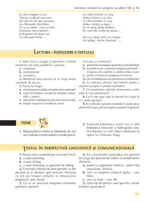 183
Literatura românã la cumpãna secolelor XIX ºi XX
2.
2.
2.
2.
2. Folosind biblioteca ºcolii sau o altã
bibliotecã întocmiþi o bibliografie isto-
rico-literarã cu cinci titluri referitoare la
opera lui Octavian Goga.
EXTUL ÎN PERSPECTIVÃ LINGVISTICÃ ªI COMUNICAÞIONALÃ
EXTUL ÎN PERSPECTIVÃ LINGVISTICÃ ªI COMUNICAÞIONALÃ
EXTUL ÎN PERSPECTIVÃ LINGVISTICÃ ªI COMUNICAÞIONALÃ
EXTUL ÎN PERSPECTIVÃ LINGVISTICÃ ªI COMUNICAÞIONALÃ
EXTUL ÎN PERSPECTIVÃ LINGVISTICÃ ªI COMUNICAÞIONALÃ
T
1.
1.
1.
1.
1. Poezia este construitã pe convenþia liricã:
a.
a.
a.
a.
a. a unui monolog;
b.
b.
b.
b.
b. a unui dialog;
c.
c.
c.
c.
c. a unui monolog cu aparenþã de dialog.
2.
2.
2.
2.
2. Convenþia folositã de poet permite ca din
prezent sã se alunece spre evocare. Precizaþi
ce rol are timpul verbelor în întoarcerea
progresivã spre trecut.
3.
3.
3.
3.
3. Cu ce se asociazã imaginea cãminului
pãrintesc pãrãsit?
4.
4.
4.
4.
4. Ce caracteristici prozodice are poemul
lui Goga din punctul de vedere al urmãtoarelor
distincþii:
a.
a.
a.
a.
a. poem cu organizare stroficã – poem fãrã
organizare stroficã;
b.
b.
b.
b.
b. vers cu lungime silabicã egalã – vers
liber;
c.
c.
c.
c.
c. vers cu rimã – vers alb.
5.
5.
5.
5.
5. Cãrui tip de poezie sunt specifice aceste
trãsãturi prozodice?
1.
1.
1.
1.
1. Rãspunzând în ordine la întrebãrile de mai
sus,realizaþioscurtãanalizãaacesteipoezii.
ECTURA – ÎNÞELEGERE A TEXTULUI
ECTURA – ÎNÞELEGERE A TEXTULUI
ECTURA – ÎNÞELEGERE A TEXTULUI
ECTURA – ÎNÞELEGERE A TEXTULUI
ECTURA – ÎNÞELEGERE A TEXTULUI
L
1.
1.
1.
1.
1. Satul vãzut ca leagãn al adevãratei civilizaþii
româneºti este tema predilectã a poeziei:
a.
a.
a.
a.
a. simboliste
b.
b.
b.
b.
b. semãnãtoriste
c.
c.
c.
c.
c. romantice.
2.
2.
2.
2.
2. Identificaþi tema poeziei lui O. Goga dintre
variantele de mai jos.
3.
3.
3.
3.
3. Poezia lui Goga:
a.
a.
a.
a.
a. rememoreazãnostalgicaniipetrecuþiînsatulnatal;
b.
b.
b.
b.
b. exprimã tristeþea cauzatã de imaginea degra-
datã a satului;
c.
c.
c.
c.
c. reprezintã o meditaþie liricã pe tema trecerii vieþii.
4.
4.
4.
4.
4. Alegeþi rãspunsul considerat corect.
Evocarea se realizeazã:
a.
a.
a.
a.
a. porninddelaimagineaprezentãacaseipãrinteºti;
b.
b.
b.
b.
b. bazându-se pe contrastul imaginea prezentã –
imaginea din copilãrie ºi adolescenþã a casei;
c.
c.
c.
c.
c. printr-o întoarcere progresivã în trecut.
5.
5.
5.
5.
5. Cum se înfãþiºeazã casa pãrinteascã vizitatorului?
6.
6.
6.
6.
6. Ce mijloace artistice sunt folosite pentru a
exprima paragina ºi pustiul cãminului?
7.
7.
7.
7.
7. Ce evenimente cuprinde rememorarea anilor
trãiþi în casa pãrinteascã?
8.
8.
8.
8.
8. Cui îi este opus satul în poemul lui Goga? În
ce constã opoziþia?
9.
9.
9.
9.
9. În ce direcþie a poeziei româneºti se poate aºeza
poemulluiGoga,precumºioperasapoeticãîngeneral?
ªi câtor strigãturi la joc
Þineam cu glasul meu ison,
De câte ori am spus povestea
Lui Alexandru Machidon.
ªi ca un cântec, cum s-a stins
Frumoasa mea copilãrie –
ªi dragostea de douã veri
Cu fata popii Irimie ...
Cu valul vremilor ce curg
Atâtea cântece s-au dus,
ªi valul vremilor ce curg
Atâtea cântece-a rãpus ...
Eu vã sãrut, pãreþi strãbuni,
Pe varul alb, scobit de ploaie ...
De ce-þi ºtergi ochii cu cãmaºa –
Ori plângi, vecine Niculaie? ....
TEME
TEME
TEME
TEME
TEME
 
