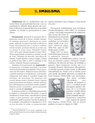 185
Literatura românã la cumpãna secolelor XIX ºi XX
II
II
II
II
II.
..
.
. SIMBOLISMUL
SIMBOLISMUL
SIMBOLISMUL
SIMBOLISMUL
SIMBOLISMUL
Simbolismul
imbolismul
imbolismul
imbolismul
imbolismul (din fr. symbolisme) este un
curent literar de provenineþã francezã, care s-a
manifestat în ultimele douã decenii ale seco-
lului al XIX-lea ºi în primul deceniu al secolului
urmãtor, ca reacþie la parnasianism ºi natu-
ralism.
Parnasianismul
Parnasianismul
Parnasianismul
Parnasianismul
Parnasianismul, derivat de la parnasian (din fr.
parnassien, format de la Parnas, muntele muzelor,
în mitologia greceascã), denumeºte un curent
poetic, apãrut pe la mijlocul secolului al XIX-lea, în
Franþa. Parnasianismul este o reacþie la subiecti-
vismul romantic, promovat însã de un scriitor care
s-a afirmat în acest curent, Théophile Gautier
(1811-1872), prin volumul Emailuri ºi camee (1852).
Printre reprezentanþii curentului se numãrã: Leconte
de Lisle, Théodore de Banville, José-Maria de
Hérédia, Catulle Mendès, François Coppée. Aceºtia
au publicat între 1866 ºi 1867 o antologie în trei
volume, intitulatã Parnasul contemporan.
Atitudinea liricã parnasianã este impersonalã
impersonalã
impersonalã
impersonalã
impersonalã ºi
se bazeazã pe o receptare senzorialã a lucrurilor,
vãzul fiind principalul simþ exploatat. Poezia parna-
sianã este descriptivã, înfãþiºeazã lumea obiectelor,
a pietrelor preþioase ºi semipreþioase, a interioarelor
somptuoase. Sunt aduse în actualitate imagini din
mitologie, din antichitate. De asemenea sunt
evocate peisaje exotice, Extremul Orient. Expresia
poeticã parnasianã este plasticã, cizelatã, fastuoasã.
Este cultivatã poezia cu formã fixã: sonetul, rondelul1.
Datoritã acestor caracteristici, poezia parnasianã
poate fi consideratã neoclasicã
neoclasicã
neoclasicã
neoclasicã
neoclasicã.
În literatura românã s-a vorbit despre parnasianism
în legãturã cu Pastelurile lui Alecsandri, în special
Mandarinul ºi Pastel chinez. Macedonski îºi încheie
creaþia ca poet parnasian, prin volumul Poema
rondelurilor, publicat postum. Poeziile de debut ale
lui Ion Barbu, cele publicate în Sburãtorul, în 1919,
au fost discutate în relaþie cu parnasianismul,
datoritã referinþelor mitice (Pytagora, Pentru Marile
Eleusinii).
Precursorul simbolismului este considerat
Charles Baudelaire (1821-1867). El constituie
„veriga” care leagã romantismul de simbolism,
deºi acesta din urmã se
delimiteazã de efuziunile
liricii romantice. Poeþii
simboliºti ºi-l revendicã
drept model ºi pe scrii-
torul american Edgar
Allan Poe, autor al cele-
brului poem Corbul.
Dupã 1872 se mani-
festã în literatura francezã
o puternicã miºcare
reformatoare, nu întotdeauna unitarã, care are
însã un element comun: afirmarea esenþei
metafizice (de dincolo de lume, de realitate) a
poeziei. Apar numeroase reviste, dar cu o
existenþã efemerã: Renaissance (Renaºterea),
Le Monde nouveau (Lumea nouã), Le Décadent
(Decadentul) etc. Poeþii care se afirmã acum
sunt numiþi decadenþi, denumire acceptatã de
Paul Verlaine (1844-1896) care recunoºtea:
„Îmi place cuvântul
«decandent», care
sclipeºte de purpurã ºi
aur [...], cuvântul acesta
presupune gândiri rafi-
nate de o civilizaþie
extremã, o înaltã culturã
literarã, un suflet capa-
bil de voluptãþi intense”.
Denumirea simbolism
este impusã de poetul
Jean Moréas (1856-1910), într-un articol
publicat în ziarul Le Figaro, în 1886.
P
. Verlaine
1 Poezie formatã din 13-14 versuri, repartizate în trei
strofe; primele douã versuri sunt reluate la mijlocul poeziei
ºi apoi la sfârºit.
Edgar Allan Poe
 